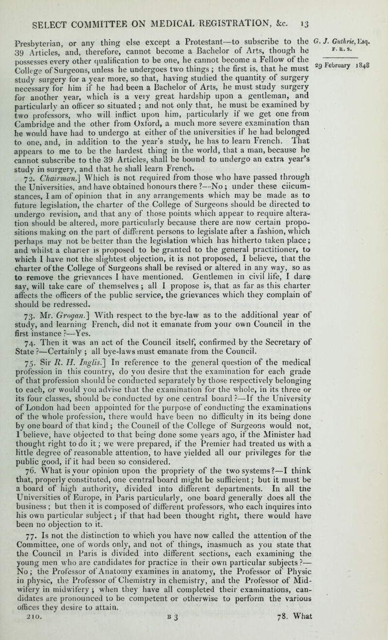 Presbyterian, or any thing else except a Protestant—to subscribe to the 39 Articles, and, therefore, cannot become a Bachelor of Arts, though he possesses every other qualification to be one, he cannot become a Fellow of the College of Surgeons, unless he undergoes two things ; the first is, that he must study surgery for a year more, so that, having studied the quantity of surgery necessary°for him if he had been a Bachelor of Arts, he must study surgery for another year, which is a very great hardship upon a gentleman, and particularly an officer so situated ; and not only that, he must be examined by two professors, who will inflict upon him, particularly if we get one from Cambridge and the other from Oxford, a much more severe examination than he would have had to undergo at either of the universities if he had belonged to one, and, in addition to the year’s study, he has to learn French. That appears to me to be the hardest thing in the world, that a man, because he cannot subscribe to the 39 Articles, shall be bound to undergo an extra year’s study in surgery, and that he shall learn French. 72. Chairman.] Which is not required from those who have passed through the Universities, and have obtained honours there ?—No; under these ciicum- stances, I am of opinion that in any arrangements which may be made as to future legislation, the charter of the College of Surgeons should be directed to undergo revision, and that any of those points which appear to require altera- tion should be altered, more particularly because there are now certain propo- sitions making on the part of different persons to legislate after a fashion, which perhaps may not be better than the legislation which has hitherto taken place; and whilst a charter is proposed to be granted to the general practitioner, to which I have not the slightest objection, it is not proposed, I believe, that the charter of the College of Surgeons shall be revised or altered in any way, so as to remove the grievances I have mentioned. Gentlemen in civil life, I dare say, will take care of themselves ; all I propose is, that as far as this charter affects the officers of the public service, the grievances which they complain of should be redressed. 73. Mr. Grogan.'] With respect to the bye-law as to the additional year of study, and learning French, did not it emanate from your own Council in the first instance ?—Yes. 74. Then it was an act of the Council itself, confirmed by the Secretary of State?—Certainly ; all bye-laws must emanate from the Council. 75. Sir R. H. Inglis.j In reference to the general question of the medical profession in this country, do you desire that the examination for each grade of that profession should be conducted separately by those respectively belonging to each, or would you advise that the examination for the whole, in its three or its four classes, should be conducted by one central board ?—If the University of London had been appointed for the purpose of conducting the examinations of the whole profession, there would have been no difficulty in its being done by one board of that kind ; the Council of the College of Surgeons would not, I believe, have objected to that being done some years ago, if the Minister had thought right to do it; we were prepared, if the Premier had treated us with a little degree of reasonable attention, to have yielded all our privileges for the public good, if it had been so considered. 76. What is your opinion upon the propriety of the two systems?—I think that, properly constituted, one central board might be sufficient; but it must be a board of high authority, divided into different departments. In all the Universities of Europe, in Paris particularly, one board generally does all the business ; but then it is composed of different professors, who each inquires into his own particular subject; if that had been thought right, there would have been no objection to it. 77. Is not the distinction to which you have now called the attention of the Committee, one of words only, and not of things, inasmuch as you state that the Council in Paris is divided into different sections, each examining the young men who are candidates for practice in their own particular subjects?— No; the Professor of Anatomy examines in anatomy, the Professor of Physic in physic, the Professor of Chemistry in chemistry, and the Professor of Mid- wifery in midwifery ; when they have all completed their examinations, can- didates are pronounced to be competent or otherwise to perform the various offices they desire to attain. 210. 33 G. J. Guthrie, Esq. f. a. s. 29 February 1848 78. What