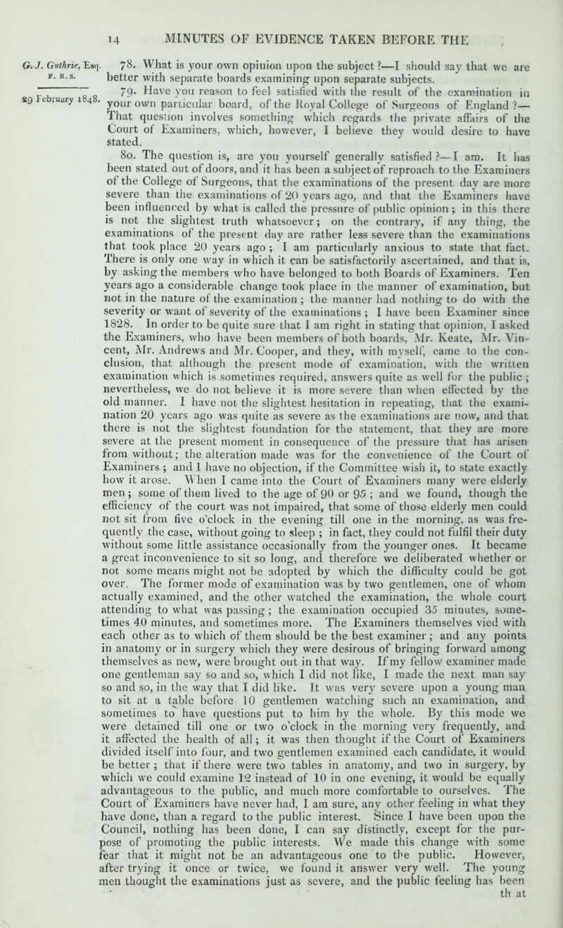 G.J. Gvthrie, Eb<j. 78. What is your own opinion upon the subject?—I should say that we are f. r.s. better with separate boards examining upon separate subjects. “T~ 7 79- Have you reason to feel satisfied with the result of the examination in 29 e lUury 4 . your own particular board, of the Royal College of Surgeons of England?— That question involves something which regards the private affairs of the Court of Examiners, which, however, I believe they would desire to have stated. 80. The question is, are you yourself generally satisfied ?—I am. It has been stated out of doors, and it has been a subject of reproach to the Examiners of the College of Surgeons, that the examinations of the present day are more severe than the examinations of 20 years ago, and that the Examiners have been influenced by what is called the pressure of public opinion ; in this there is not the slightest truth whatsoever; on the contrary, if any thing, the examinations of the present day are rather less severe than the examinations that took place 20 years ago ; I am particularly anxious to state that fact. There is only one way in which it can be satisfactorily ascertained, and that is, by asking the members who have belonged to both Boards of Examiners. Ten years ago a considerable change took place in the manner of examination, but not in the nature of the examination ; the manner had nothing to do wiih the severity or want of severity of the examinations ; I have been Examiner since 1828. In order to be quite sure that I am right in stating that opinion, I asked the Examiners, who have been members of both boards, Mr. Iveate, Mr. Vin- cent, Mr. Andrews and Mr. Cooper, and they, with myself, came to the con- clusion, that although the present mode of examination, with the written examination which is sometimes required, answers quite as well for the public ; nevertheless, we do not believe it is more severe than when effected by the old manner. I have not the slightest hesitation in repeating, that the exami- nation 20 years ago was quite as severe as the examinations are now, and that there is not the slightest foundation for the statement, that they are more severe at the present moment in consequence of the pressure that has arisen from without; the alteration made was for the convenience of the Court of Examiners ; and I have no objection, if the Committee wish it, to state exactly how it arose. When I came into the Court of Examiners many were elderly men ; some of them lived to the age of 90 or 95 ; and we found, though the efficiency of the court was not impaired, that some of those elderly men could not sit from five o’clock in the evening till one in the morning, as was fre- quently the case, without going to sleep ; in fact, they could not fulfil their duty without some little assistance occasionally from the younger ones. It became a great inconvenience to sit so long, and therefore we deliberated whether or not some means might not be adopted by which the difficulty could be got over. The former mode of examination was by two gentlemen, one of whom actually examined, and the other watched the examination, the whole court attending to what was passing ; the examination occupied 35 minutes, some- times 40 minutes, and sometimes more. The Examiners themselves vied with each other as to which of them should be the best examiner; and any points in anatomy or in surgery which they were desirous of bringing forward among themselves as new, were brought out in that way. If my fellow examiner made one gentleman say so and so, which I did not like, I made the next man say so and so, in the way that I did like. It was very severe upon a young man to sit at a table before 10 gentlemen watching such an examination, and sometimes to have questions put to him by the whole. By this mode we were detained till one or two o’clock in the morning very frequently, and it affected the health of all; it was then thought if the Court of Examiners divided itself into four, and two gentlemen examined each candidate, it would be better ; that if there were two tables in anatomy, and two in surgery, by which we could examine 12 instead of 10 in one evening, it would be equally advantageous to the public, and much more comfortable to ourselves. The Court of Examiners have never had, I am sure, any other feeling in what they have done, than a regard to the public interest. Since I have been upon the Council, nothing has been done, I can say distinctly, except for the pur- pose of promoting the public interests. We made this change with some fear that it might not be an advantageous one to the public. However, after trying it once or twice, we found it answer very well. The young men thought the examinations just as severe, and the public feeling has been tlv at