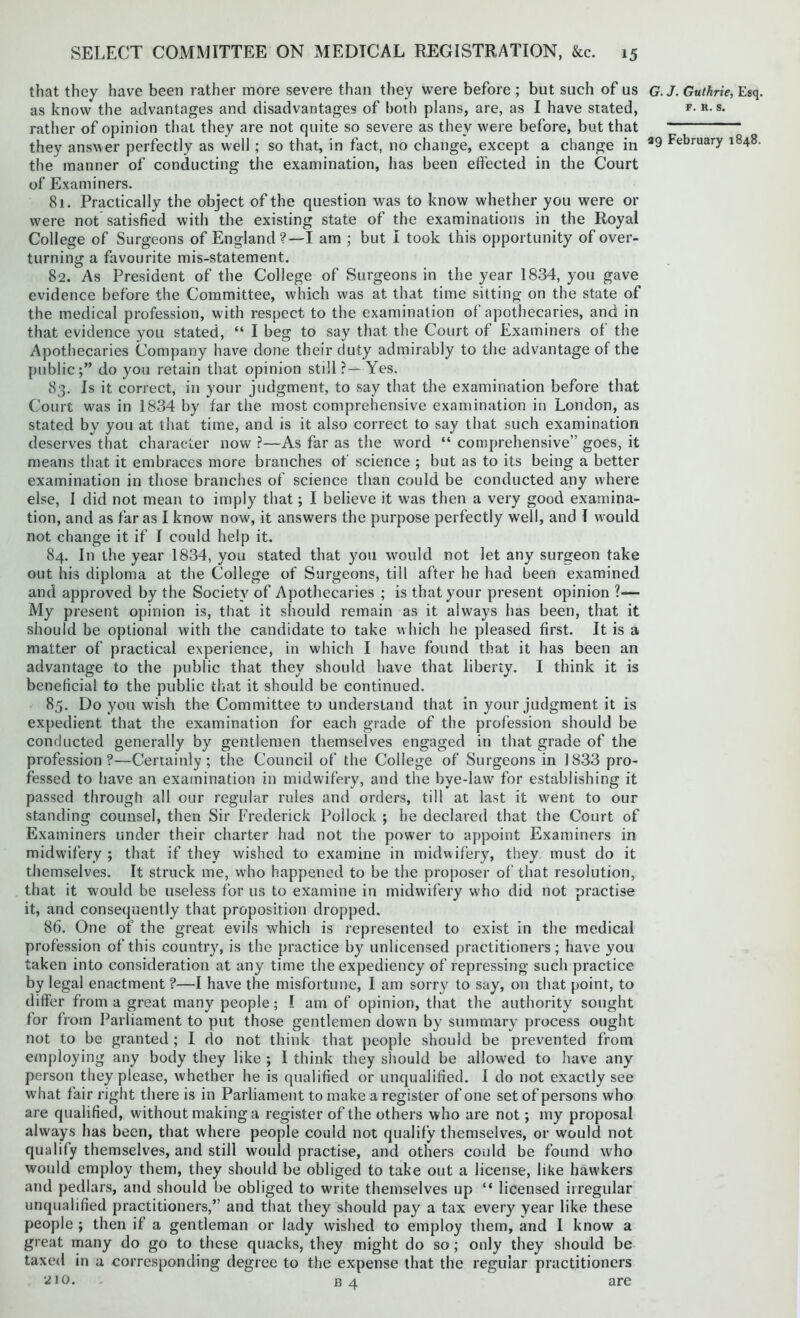 that they have been rather more severe than they were before ; but such of us as know the advantages and disadvantages of both plans, are, as I have stated, rather of opinion that they are not quite so severe as they were before, but that they answer perfectly as well; so that, in fact, no change, except a change in the manner of conducting the examination, has been effected in the Court of Examiners. 81. Practically the object of the question was to know whether you were or were not satisfied with the existing state of the examinations in the Royal College of Surgeons of England?—I am ; but I took this opportunity of over- turning a favourite mis-statement. 82. As President of the College of Surgeons in the year 1834, you gave evidence before the Committee, which was at that time sitting on the state of the medical profession, with respect to the examination of apothecaries, and in that evidence you stated, “ I beg to say that the Court of Examiners of the Apothecaries Company have done their duty admirably to the advantage of the public;” do you retain that opinion still?—Yes. 83. Is it correct, in your judgment, to say that the examination before that Court was in 1834 by far the most comprehensive examination in London, as stated by you at that time, and is it also correct to say that such examination deserves that character now ?—As far as the word “ comprehensive” goes, it means that it embraces more branches of science ; but as to its being a better examination in those branches of science than could be conducted any where else, I did not mean to imply that; I believe it was then a very good examina- tion, and as far as I know now, it answers the purpose perfectly well, and I would not change it if I could help it. 84. In the year 1834, you stated that you would not let any surgeon take out his diploma at the College of Surgeons, till after he had been examined and approved by the Society of Apothecaries ; is that your present opinion ?— My present opinion is, that it should remain as it always has been, that it should be optional with the candidate to take which he pleased first. It is a matter of practical experience, in which I have found that it has been an advantage to the public that they should have that liberty. I think it is beneficial to the public that it should be continued. 85. Do you wish the Committee to understand that in your judgment it is expedient that the examination for each grade of the profession should be conducted generally by gentlemen themselves engaged in that grade of the profession?—Certainly; the Council of the College of Surgeons in 1833 pro- fessed to have an examination in midwifery, and the bye-law for establishing it passed through all our regular rules and orders, till at last it went to our standing counsel, then Sir Frederick Pollock ; he declared that the Court of Examiners under their charter had not the power to appoint Examiners in midwifery ; that if they wished to examine in midwifery, they must do it themselves. It struck me, who happened to be the proposer of that resolution, that it would be useless for us to examine in midwifery who did not practise it, and consequently that proposition dropped. 86. One of the great evils which is represented to exist in the medical profession of this country, is the practice by unlicensed practitioners; have you taken into consideration at any time the expediency of repressing such practice by legal enactment ?—I have the misfortune, I am sorry to say, on that point, to differ from a great many people; I am of opinion, that the authority sought for from Parliament to put those gentlemen down by summary process ought not to be granted; I do not think that people should be prevented from employing any body they like ; I think they should be allowed to have any person they please, whether he is qualified or unqualified. I do not exactly see what fair right there is in Parliament to make a register of one set of persons who are qualified, without making a register of the others who are not; my proposal always has been, that where people could not qualify themselves, or would not qualify themselves, and still would practise, and others could be found who would employ them, they should be obliged to take out a license, like hawkers and pedlars, and should be obliged to write themselves up “ licensed irregular unqualified practitioners,” and that they should pay a tax every year like these people ; then if a gentleman or lady wished to employ them, and I know a great many do go to these quacks, they might do so; only they should be taxed in a corresponding degree to the expense that the regular practitioners ‘^10. b 4 are G. J. Guthrie, Esq. f. R. s.