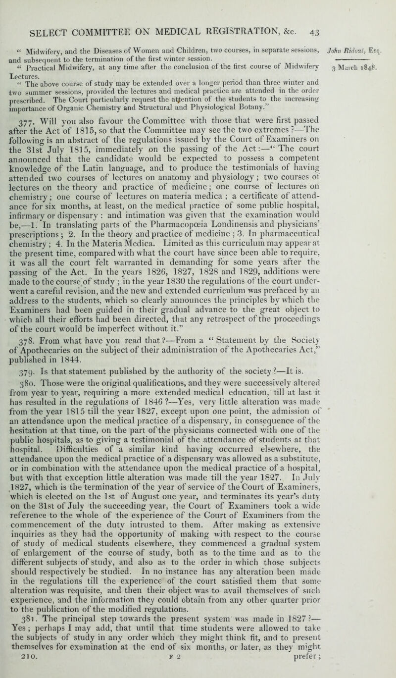 « Midwifery, and the Diseases of Women and Children, two courses, in separate sessions, and subsequent to the termination of the first winter session. Lectures. “ The above course of study may be extended over a longer period than three winter and two summer sessions, provided the lectures and medical practice are attended in the order prescribed. The Court particularly request the attention of the students to the increasing- importance of Organic Chemistry and Structural and Physiological Botany.” 377. Will you also favour the Committee with those that were first passed after the Act of 1815, so that the Committee may see the two extremes ?—The following is an abstract of the regulations issued by the Court of Examiners on the 31st July 1815, immediately on the passing of the Act:—“The court announced that the candidate would be expected to possess a competent knowledge of the Latin language, and to produce the testimonials of having attended two courses of lectures on anatomy and physiology; two courses of lectures on the theory and practice of medicine; one course of lectures on chemistry; one course of lectures on materia medica ; a certificate of attend- ance for six months, at least, on the medical practice of some public hospital, infirmary or dispensary : and intimation was given that the examination would be,—1. In translating parts of the Pharmacopoeia Londinensis and physicians’ prescriptions ; 2. In the theory and practice of medicine ; 3. In pharmaceutical chemistry; 4. In the Materia Medica. Limited as this curriculum may appear at the present time, compared with what the court have since been able to require, it was all the court felt warranted in demanding for some years after the passing of the Act. In the years 1826, 1827, 1828 and 1829, additions were made to the course of study ; in the year 1830 the regulations of the court under- went a careful revision, and the new and extended curriculum was prefaced by an address to the students, which so clearly announces the principles by which the Examiners had been guided in their gradual advance to the great object to which all their efforts had been directed, that any retrospect of the proceedings of the court would be imperfect without it.” 378. From what have you read that?—From a “ Statement by the Society of Apothecaries on the subject of their administration of the Apothecaries Act,” published in 1844. 379. Is that statement published by the authority of the society ?—It is. 380. Those were the original qualifications, and they were successively altered from year to year, requiring a more extended medical education, till at last it has resulted in the regulations of 1846?—Yes, very little alteration was made from the year 1815 till the year 1827, except upon one point, the admission of an attendance upon the medical practice of a dispensary, in consequence of the hesitation at that time, on the part of the physicians connected with one of the public hospitals, as to giving a testimonial of the attendance of students at that hospital. Difficulties of a similar kind having occurred elsewhere, the attendance upon the medical practice of a dispensary was allowed as a substitute, or in combination with the attendance upon the medical practice of a hospital, but with that exception little alteration was made till the year 1827. In July 1827, which is the termination of the year of service of the Court of Examiners, which is elected on the 1st of August one year, and terminates its year’s duty on the 31st of July the succeeding year, the Court of Examiners took a wide reference to the whole of the experience of the Court of Examiners from the commencement of the duty intrusted to them. After making as extensive inquiries as they had the opportunity of making with respect to the course of study of medical students elsewhere, they commenced a gradual system of enlargement of the course of study, both as to the time and as to the different subjects of study, and also as to the order in which those subjects should respectively be studied. In no instance has any alteration been made in the regulations till the experience of the court satisfied them that some alteration was requisite, and then their object was to avail themselves of such experience, and the information they could obtain from any other quarter prior to the publication of the modified regulations. 381. The principal step towards the present system was made in 1827:— Yes ; perhaps I may add, that until that time students were allowed to take the subjects of study in any order which they might think fit, and to present themselves for examination at the end of six months, or later, as they might 210. f 2 prefer; John Rid out* Esq.