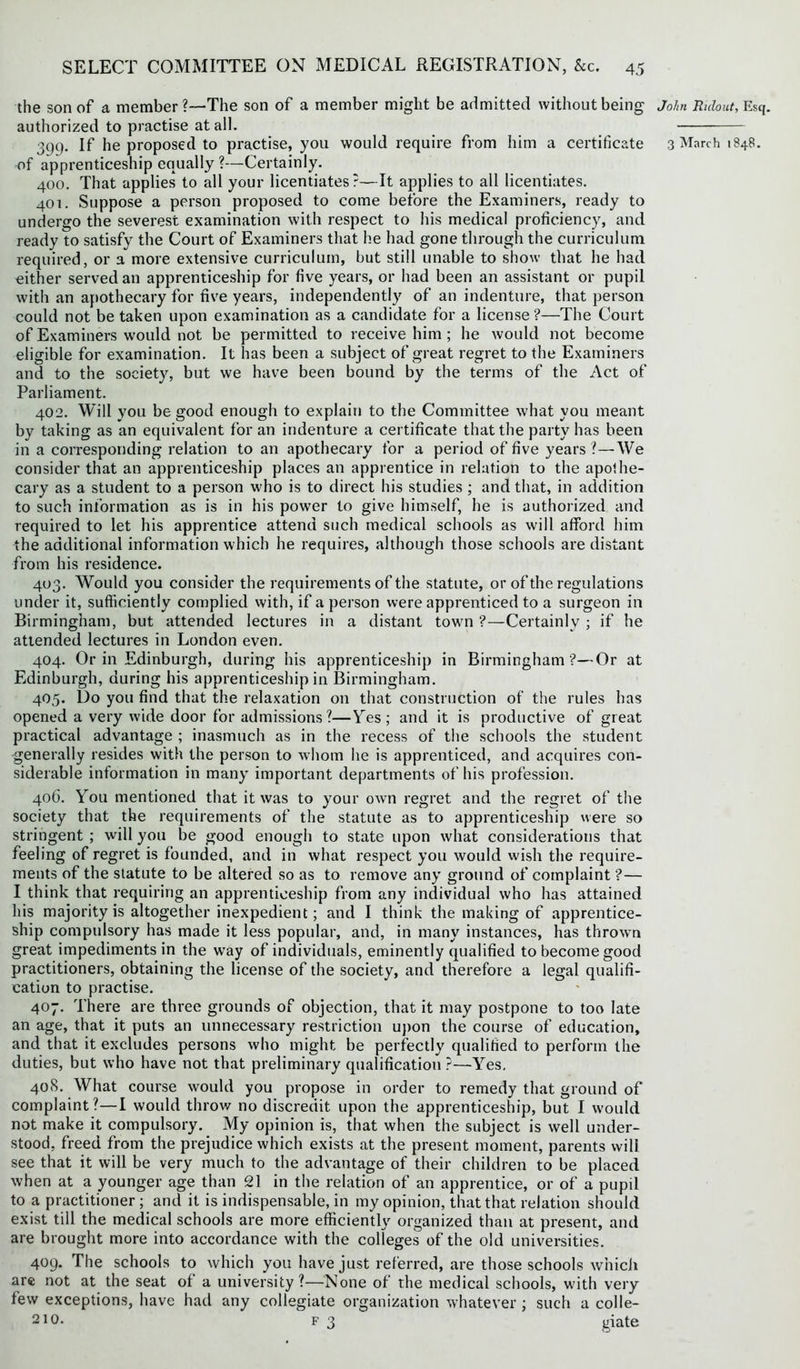 the son of a member?—The son of a member might be admitted without being authorized to practise at all. of apprenticeship equally ?—Certainly. 400. That applies to all your licentiates?—It applies to all licentiates. 401. Suppose a person proposed to come before the Examiners, ready to undergo the severest examination with respect to his medical proficiency, and ready to satisfy the Court of Examiners that he had gone through the curriculum required, or a more extensive curriculum, but still unable to show that he had either served an apprenticeship for five years, or had been an assistant or pupil with an apothecary for five years, independently of an indenture, that person could not be taken upon examination as a candidate for a license?—The Court of Examiners would not be permitted to receive him ; he would not become eligible for examination. It has been a subject of great regret to the Examiners and to the society, but we have been bound by the terms of the Act of Parliament. 402. Will you be good enough to explain to the Committee what you meant by taking as an equivalent for an indenture a certificate that the party has been in a corresponding relation to an apothecary for a period of five years ?—We consider that an apprenticeship places an apprentice in relation to the apothe- cary as a student to a person who is to direct his studies ; and that, in addition to such information as is in his power to give himself, he is authorized and required to let his apprentice attend such medical schools as will afford him the additional information which he requires, although those schools are distant from his residence. 403. Would you consider the requirements of the statute, or of the regulations under it, sufficiently complied with, if a person were apprenticed to a surgeon in Birmingham, but attended lectures in a distant town ?—Certainly ; if he attended lectures in London even. 404. Or in Edinburgh, during his apprenticeship in Birmingham ?—Or at Edinburgh, during his apprenticeship in Birmingham. 405. Do you find that the relaxation on that construction of the rules has opened a very wide door for admissions ?—Yes; and it is productive of great practical advantage ; inasmuch as in the recess of the schools the student generally resides with the person to whom he is apprenticed, and acquires con- siderable information in many important departments of his profession. 406. You mentioned that it was to your own regret and the regret of the society that the requirements of the statute as to apprenticeship were so stringent ; will you be good enough to state upon what considerations that feeling of regret is founded, and in what respect you would wish the require- ments of the statute to be altered so as to remove any ground of complaint ?— I think that requiring an apprenticeship from any individual who has attained his majority is altogether inexpedient; and I think the making of apprentice- ship compulsory has made it less popular, and, in many instances, has thrown great impediments in the way of individuals, eminently qualified to become good practitioners, obtaining the license of the society, and therefore a legal qualifi- cation to practise. 407. There are three grounds of objection, that it may postpone to too late an age, that it puts an unnecessary restriction upon the course of education, and that it excludes persons who might be perfectly qualified to perform the duties, but who have not that preliminary qualification ?—Yes. 408. What course would you propose in order to remedy that ground of complaint?—I would throw no discredit upon the apprenticeship, but I would not make it compulsory. My opinion is, that when the subject is well under- stood, freed from the prejudice which exists at the present moment, parents will see that it will be very much to the advantage of their children to be placed when at a younger age than 21 in the relation of an apprentice, or of a pupil to a practitioner ; and it is indispensable, in my opinion, that that relation should exist till the medical schools are more efficiently organized than at present, and are brought more into accordance with the colleges of the old universities. 409. The schools to which you have just referred, are those schools which are not at the seat of a university?—None of the medical schools, with very few exceptions, have had any collegiate organization whatever ; such a colle- 210. f 3 giate John Ridout, Esq.