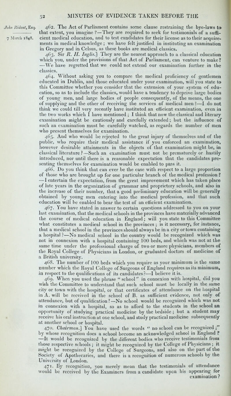 John Ridout, Esq. 7 March 1848. 462. The Act of Parliament contains some clause restraining the bye-laws to that extent, you imagine ?—They are required to seek for testimonials of a suffi- cient medical education, and to test candidates for their license as to their acquire- ments in medical knowledge ; we have felt justified in instituting an examination in Gregory and in Celsus, as these books are medical classics. 463. Sir R. II. Inglis.'] They are the nearest approach to a classical education which you, under the provisions of that Act of Parliament, can venture to make? —We have regretted that we could not extend our examination further in the classics. 464. Without asking you to compare the medical proficiency of gentlemen educated in Dublin, and those educated under your examination, will you state to this Committee whether you consider that the extension of your system of edu- cation, so as to include the classics, would have a tendency to deprive large bodies of young men, and large bodies of people consequently, of the means, the one of supplying and the other of receiving the services of medical men ?—I do not think we could till very recently have instituted an efficient examination, even in the two works which I have mentioned ; I think that now the classical and literary examination might be cautiously and carefully extended ; but the influence of such an examination must be carefully watched, as regards the number of men who present themselves for examination. 465. And who would be rejected to the great injury of themselves and of the public, who require their medical assistance if you enforced an examination, however desirable attainments in the objects of that examination might be, in classical literature ?—Such an examination must not be prematurely or hastily introduced, nor until there is a reasonable expectation that the candidates pre- senting themselves for examination would be enabled to pass it. 466. Do you think that can ever be the case with respect to a large proportion of those who are brought up for one particular branch of the medical profession ? •—I entertain the expectation, from the great improvement which has taken place of late years in the organization of grammar and proprietory schools, and also in the increase of their number, that a good preliminary education will be generally obtained by young men entering into the medical profession, and that such education will be enabled to bear the test of an efficient examination. 467. You have stated in answer to certain questions addressed to you on your last examination, that the medical schools in the provinces have materially advanced the course of medical education in England; will you state to this Committee what constitutes a medical school in the provinces ; is it necessary, for instance, that a medical school in the provinces should always be in a city or town containing a hospital ?—No medical school in the country would be recognized which was not in connexion with a hospital containing 100 beds, and which was not at the same time under the professional charge of two or more physicians, members of the Royal College of Physicians in London, or graduated doctors of medicine of a British university. 468. The number of 100 beds which you require as your minimum is the same number which the Royal College of Surgeons of England requires as its minimum, in respect to the qualifications of its candidates?—I believe it is. 469. When you used the phrase “ school” in connexion with hospital, did you wish the Committee to understand that such school must be locally in the same city or town with the hospital, or that certificates of attendance on the hospital in A. will be received in the school of B. as sufficient evidence, not only of attendance, but of qualification ?—No school would be recognized which was not in connexion with a hospital, so as to afford to the students in the school an opportunity of studying practical medicine by the bedside ; but a student may receive his oral instruction at one school, and study practical medicine subsequently at another school or hospital. 470. Chairman.] You have used the words “ no school can be recognized by whose recognition does a school become an acknowledged school in England ? —It would be recognized by the different bodies who receive testimonials from those respective schools ; it might be recognized by the College of Physicians; it might be recognized by the College of Surgeons, and also on the part of the Society of Apothecaries, and there is a recognition of numerous schools by the University of London. 471. By recognition, you merely mean that the testimonials of attendance would be received by the Examiners from a candidate upon his appearing for examination ?