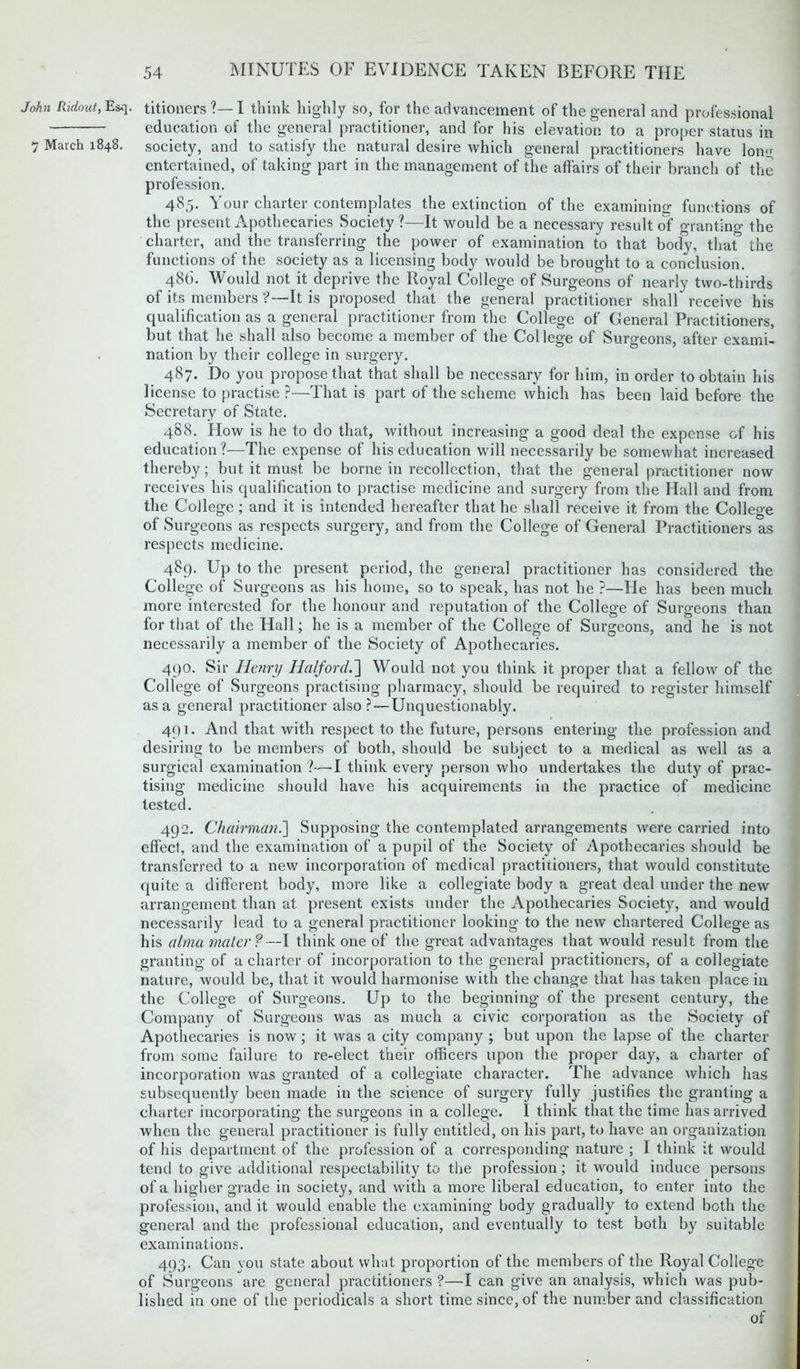 John Ridout, Esq. 7 March 1848. titioners?—I think highly so, for the advancement of the general and professional education of the general practitioner, and for his elevation to a proper status in society, and to satisfy the natural desire which general practitioners have long entertained, of taking part in the management of the affairs of their branch of the profession. 485. Your charter contemplates the extinction of the examining functions of the present Apothecaries Society ?—It would be a necessary result of grantino- the charter, and the transferring the power of examination to that body, that the functions of the society as a licensing body would be brought to a conclusion. 486. Would not it deprive the Royal College of Surgeons of nearly two-thirds of its members ?—It is proposed that the general practitioner shall receive his qualification as a general practitioner from the College of General Practitioners, but that he shall also become a member of the College of Surgeons, after exami- nation by their college in surgery. 487. Do you propose that that shall be necessary for him, in order to obtain his license to practise ?—That is part of the scheme which has been laid before the Secretary of State. 488. How is he to do that, without increasing a good deal the expense of his education?—The expense of his education will necessarily be somewhat increased thereby ; but it must be borne in recollection, that the general practitioner now receives his qualification to practise medicine and surgery from the Hall and from the College ; and it is intended hereafter that he shall receive it from the College of Surgeons as respects surgery, and from the College of General Practitioners as respects medicine. 489. Up to the present period, the general practitioner has considered the College of Surgeons as his home, so to speak, has not he ?—He has been much more interested for the honour and reputation of the College of Surgeons than for that of the Hall; he is a member of the College of Surgeons, and he is not necessarily a member of the Society of Apothecaries. 490. Sir Henry Halford.'] Would not you think it proper that a fellow of the College of Surgeons practising pharmacy, should be required to register himself as a general practitioner also ? — Unquestionably. 491. And that with respect to the future, persons entering the profession and desiring to be members of both, should be subject to a medical as well as a surgical examination ?—I think every person who undertakes the duty of prac- tising medicine should have his acquirements in the practice of medicine tested. 492. Chairman.] Supposing the contemplated arrangements were carried into effect, and the examination of a pupil of the Society of Apothecaries should be transferred to a new incorporation of medical practitioners, that would constitute quite a different body, more like a collegiate body a great deal under the new arrangement than at present exists under the Apothecaries Society, and would necessarily lead to a general practitioner looking to the new chartered College as his alma mater?—I think one of the great advantages that would result from the granting of a charter of incorporation to the general practitioners, of a collegiate nature, would be, that it would harmonise with the change that has taken place in the College of Surgeons. Up to the beginning of the present century, the Company of Surgeons was as much a civic corporation as the Society of Apothecaries is now; it was a city company ; but upon the lapse of the charter from some failure to re-elect their officers upon the proper day, a charter of incorporation was granted of a collegiate character. The advance which has subsequently been made in the science of surgery fully justifies the granting a charter incorporating the surgeons in a college. I think that the time has arrived when the general practitioner is fully entitled, on his part, to have an organization of his department of the profession of a corresponding nature ; I think it would tend to give additional respectability to the profession; it would induce persons of a higher grade in society, and with a more liberal education, to enter into the profession, and it would enable the examining body gradually to extend both the general and the professional education, and eventually to test both by suitable examinations. 493. Can you state about what proportion of the members of the Royal College of Surgeons are general practitioners ?—I can give an analysis, which was pub- lished in one of the periodicals a short time since, of the number and classification of