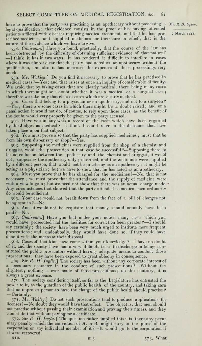 have to prove that the party was practising as an apothecary without possessing a Mr. R. B. Upton. legal qualification ; that evidence consists in the proof of his having attended patients afflicted with diseases requiring medical treatment, and that he has pre- 7 March 1848. scribed medicines, and supplied medicines for their cure or relief; that is the nature of the evidence which we have to give. .558. Chairman.] Have you found, practically, that the course of the law has been obstructed, by the difficulty of obtaining sufficient evidence of that nature ? —1 think it has in two ways ; it has rendered it difficult to interfere in cases where it was almost clear that the party had acted as an apothecary without the qualification, and also it has increased the expenses of those proceedings very much. 559. Mr. Wakley.\ Do you find it necessary to prove that he has practised in medical cases?—Yes ; and that raises at once an inquiry of considerable difficulty. We avoid that by taking cases that are clearly medical, there being many cases in which there might be a doubt whether it was a medical or a surgical case ; therefore we take only that class of cases which are clearly medical. 560. Cases that belong to a physician or an apothecary, and not to a surgeon ? —Yes; there are some cases in which there might be a doubt raised ; and on a penal action it would not do, of course, to rely upon those cases, as the benefit of the doubt would very properly be given to the party accused. 561. Have you in any work a record of the cases which have been regarded by the Judges as medical ?—I think I could refer to the decisions that have taken place upon that subject. 562. You must prove also that the party has supplied medicines ; must that be from his own dispensary or shop?—Yes. 563. Supposing the medicines were supplied from the shop of a chemist and druggist, would the prosecution in that case be successful?—Supposing there to be no collusion between the apothecary and the chemist and druggist, it would not; supposing the apothecary only prescribed, and the medicines were supplied by a different person, that would not be practising as an apothecary ; it might be acting as a physician ; but we have to show that he has acted as an apothecary. 564. Must you prove that he has charged for the medicines?—No, that is not necessary ; we must prove that the attendance and the supply of medicine were with a view to gainbut we need not show that there was an actual charge made. * Any circumstances that showed that the party attended as medical men ordinarily do would be sufficient. 565. Your case would not break down from the fact of a bill of charges not being sent in ?—No. 566. And it would not be requisite that money should actually have been paid ?—No. 567. Chairman.] Have you had under your notice many cases which you would have prosecuted had the facilities for conviction been greater ?—I should say certainly ; the society have been very much urged to institute more frequent prosecutions; and, undoubtedly, they would have done so, if they could have done it with the means at their disposal. 568. Cases of that kind have come within your knowledge ?—I have no doubt of it, and the society have had a very difficult trust to discharge in being con- stituted the public prosecutors without having adequate means to conduct those prosecutions ; they have been exposed to great obloquy in consequence. 569. Sir R. H. Inglis.~\ The society has been without any corporate interest of a pecuniary character in the conduct of such prosecutions ?—Without the slightest; nothing is ever made of those prosecutions ; on the contrary, it is always a great expense. 570. The society considering itself, so far as the Legislature has entrusted the power to it, as the guardian of the public health of the country, and taking care that no improper person to have the charge of the public health should practise ? —Certainly. 571. Mr. Wakley.'] Do not such prosecutions tend to produce applications for licenses ?—No doubt they would have that effect. The object is, that men should not practise without passing their examination and proving their fitness, and they cannot do that without paying for a certificate. 572. Sir R. H. Inglisi] The question rather implied this : is there any pecu- niary penalty which the conviction of A. or B. might carry to the purse of the corporation or any individual member of it ?—It would go to the corporation if it were recovered. 210. h 3 573. What