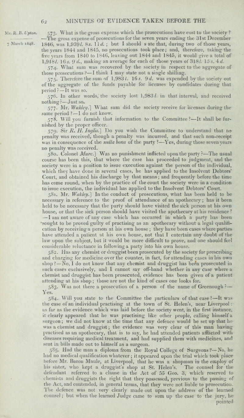 Mr, ft. B. Upton. 573. What is the gross expense which the prosecutions have cost to the society ? —The gross expense of prosecutions for the seven years ending the 31st December 7 March 1848. 184*6, was 1,939/. 85. llr/. ; but I should s ate that, during two of those years, the years 1844 and 1845, no prosecutions took place; and, therefore, taking the five years from 1840 to 1846, leaving out 1844 and 1845, it would give a total of 1,918/. 16s. 9 r/., making an average for each of those years of 318/. Us. 4d. 574. What sum was recovered by the society in respect to the aggregate of those prosecutions ?—I think I may state not a single shilling. 575. Therefore the sum of 1,983/. 16 s. 9 d. was expended by the society out of the aggregate of the funds payable for licenses by candidates during that period ?— It was so. 576. In other words, the society lost 1,983/. in that interval, and received nothing?—Just so. 577. Mr. Wakley.] What sum did the society receive for licenses during the same period ?—I do not know. 578. Will you furnish that information to the Committee?—It shall be fur- nished by the proper officer. 579. Sir 11. H. Inglis.] Do you wish the Committee to understand that no penalty was received, though a penalty was incurred, and that such non-receipt was in consequence of the nulla bona of the party ?—Yes, during those seven years no penalty was received. 580. Colonel Mure.] Was no punishment inflicted upon the party?—The usual course has been this, that where the case has proceeded to judgment, and the society were in a position to issue execution against the person of the individual, which they have done in several cases, he has applied to the Insolvent Debtors’ Court, and obtained his discharge by that means; and frequently before the time has come round, when by the practice of the court the society were in a condition to issue execution, the individual has applied to the Insolvent Debtors’ Court. 581. Mr. Wakley.] In the conduct of prosecutions, what has been held to be necessary in reference to the proof of attendance of an apothecary; has it been held to be necessary that the party should have visited the sick person at his own house, or that the sick person should have visited the apothecary at his residence ? — I am not aware of any case which has occurred in which a party has been sought to be proved guilty of practising as an apothecary without a legal qualifi- cation by receiving a person at his own house ; they have been cases where parties have attended a patient at his own house, not that I entertain any doubt of the law upon the subject, but it would be more difficult to prove, and one should feel considerable reluctance in following a party into his own house. 582. Has any chemist or druggist been prosecuted by the society for prescribing and charging for medicine over the counter, in fact, for attending cases in his own shop?—No, I do not know that any chemist and druggist has been prosecuted in such cases exclusively, and I cannot sav off-hand whether in any case where a chemist and druggist has been prosecuted, evidence has been given of a patient attending at his shop; those are not the kind of cases one looks for. 583. Was not there a prosecution of a person of the name of Greenough :— Yes. 584. Will you state to the Committee the particulars of that case?—It was the case of an individual practising at the town of St. Helen’s, near Liverpool: as far as the evidence which was laid before the societv went, in the first instance, it clearly appeared that he was practising like other people, calling himself a surgeon; we did not know at the time that any defence would be set up that he was a chemist and druggist; the evidence was very clear of this man having practised as an apothecary, that is to say, he had attended patients afflicted with diseases requiring medical treatment, and had supplied them with medicines, and sent in bills made out to himself as a surgeon. 585. Had the man a diploma from the Royal College of Surgeons?—No, he had no medical qualification whatever; it appeared upon the trial which took place before Mr. Baron Maule, at Liverpool, that he was a shopman in the employ of his sister, who kept a druggist’s shop at St. Helen’s. The counsel for the defendant referred to a clause in the Act of 55 Geo. 3, which reserved to chemists and druggists the right that they possessed, previous to the passing of the Act, and contended, in general terms, that they were not liable to prosecution. The defence was not very clearly made out upon the address of the learned counsel; but when the learned Judge came to sum up the case to the jury, he pointed