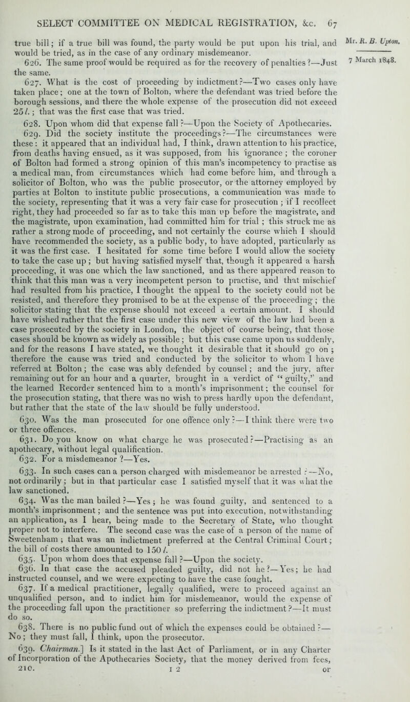 true bill; if a true bill was found, the party would be put upon his trial, and would be tried, as in the case of any ordinary misdemeanor. 626. The same proof would be required as for the recovery of penalties?—Just the same. 627. What is the cost of proceeding by indictment?—Two cases only have taken place; one at the town of Bolton, where the defendant was tried before the borough sessions, and there the whole expense of the prosecution did not exceed 251.; that was the first case that was tried. 628. Upon whom did that expense fall ?—Upon the Society of Apothecaries. 629. Did the society institute the proceedings?—The circumstances were these: it appeared that an individual had, I think, drawn attention to his practice, from deaths having ensued, as it was supposed, from his ignorance ; the coroner of Bolton had formed a strong opinion of this man’s incompetency to practise as a medical man, from circumstances which had come before him, and through a solicitor of Bolton, who was the public prosecutor, or the attorney employed by parties at Bolton to institute public prosecutions, a communication was made to the society, representing that it was a very fair case for prosecution ; if I recollect right, they had proceeded so far as to take this man up before the magistrate, and the magistrate, upon examination, had committed him for trial ; this struck me as rather a strong mode of proceeding, and not certainly the course which I should have recommended the society, as a public body, to have adopted, particularly as it was the first case. I hesitated for some time before I would allow the society to take the case up ; but having satisfied myself that, though it appeared a harsh proceeding, it was one which the law sanctioned, and as there appeared reason to think that this man was a very incompetent person to practise, and that mischief had resulted from his practice, I thought the appeal to the society could not be resisted, and therefore they promised to be at the expense of the proceeding; the solicitor stating that the expense should not exceed a certain amount. I should have wished rather that the first case under this new view of the law had been a case prosecuted by the society in London, the object of course being, that those cases should be known as widely as possible ; but this case came upon us suddenly, and for the reasons I have stated, we thought it desirable that it should go on ; therefore the cause was tried and conducted by the solicitor to whom 1 have referred at Bolton; the case was ably defended by counsel; and the jury, after remaining out for an hour and a quarter, brought in a verdict of “ guilty,’’ and the learned Recorder sentenced him to a month’s imprisonment; the counsel for the prosecution stating, that there was no wish to press hardly upon the defendant, but rather that the state of the law should be fully understood. 630. Was the man prosecuted for one offence only?—I think there were two or three offences. 631. Do you know on what charge he was prosecuted?—Practising as an apothecary, without legal qualification. 632. For a misdemeanor ?—Yes. 633. In such cases can a person charged with misdemeanor be arrested r—No, not ordinarily ; but in that particular case I satisfied myself that it was what the law sanctioned. 634. Was the man bailed ?—Yes; he was found guilty, and sentenced to a month’s imprisonment; and the sentence was put into execution, notwithstanding an application, as I hear, being made to the Secretary of State, who thought proper not to interfere. The second case vcas the case of a person of the name of Sweetenham ; that was an indictment preferred at the Central Criminal Court; the bill of costs there amounted to 150/. 635- Upon whom does that expense fall ?—Upon the society. 636. In that case the accused pleaded guilty, did not he?—Yes; he had instructed counsel, and we were expecting to have the case fought. C37. It a medical practitioner, legally qualified, were to proceed against an unqualified person, and to indict him for misdemeanor, would the expense of the proceeding fall upon the practitioner so preferring the indictment?—It must do so. 638. There is no public fund out of which the expenses could be obtained ?— No; they must fall, I think, upon the prosecutor. 639. Chairman.] Is it stated in the last Act of Parliament, or in any Charter of Incorporation of the Apothecaries Society, that the money derived from fees, 210. 12 or Mr. R. B. Upton.