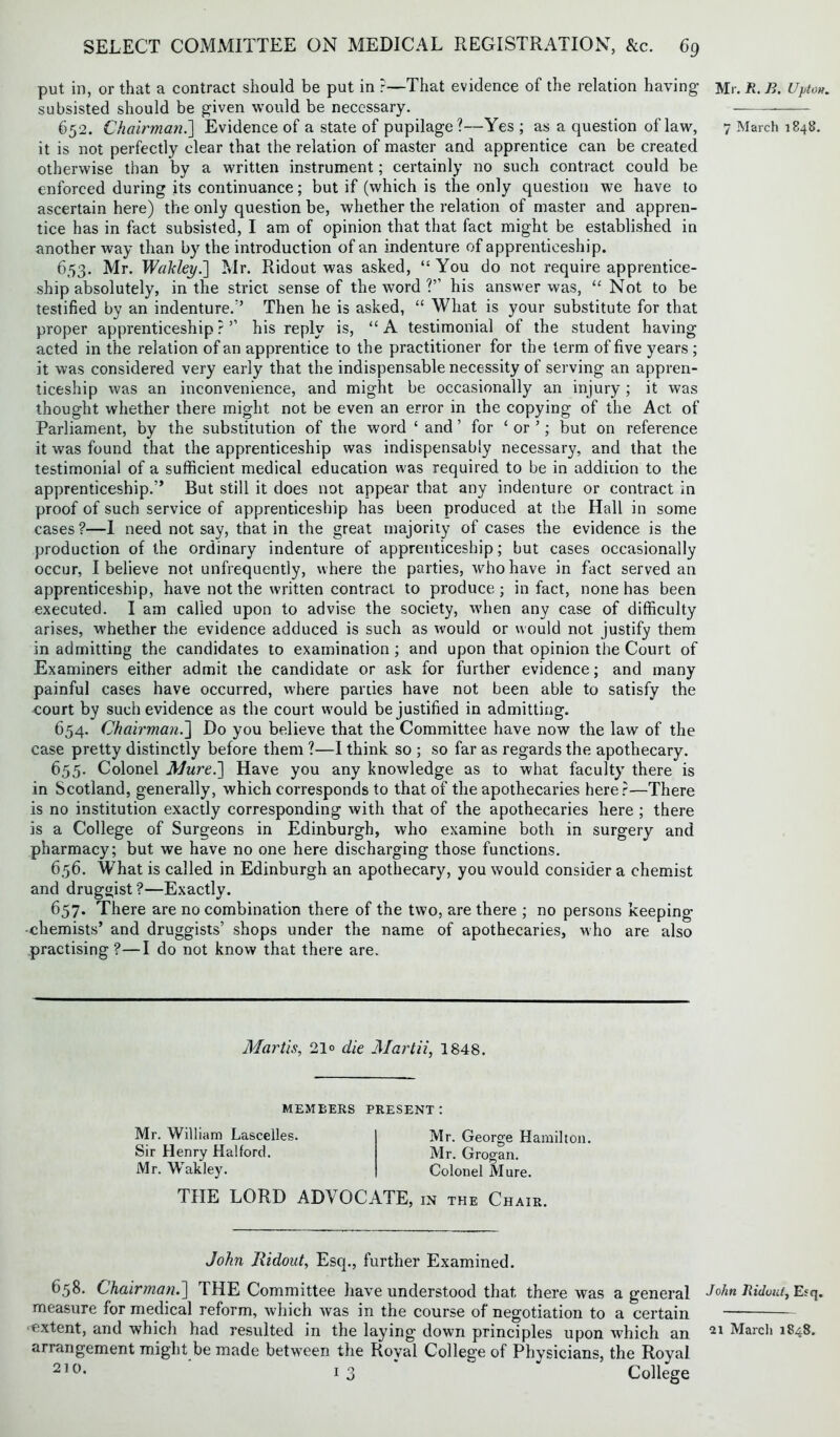 put in, or that a contract should be put in ?—That evidence of the relation having subsisted should be given would be necessary. 652. Chairman.] Evidence of a state of pupilage?—Yes ; as a question of law, it is not perfectly clear that the relation of master and apprentice can be created otherwise than by a written instrument; certainly no such contract could be enforced during its continuance; but if (which is the only question we have to ascertain here) the only question be, whether the relation of master and appren- tice has in fact subsisted, I am of opinion that that fact might be established in another way than by the introduction of an indenture of apprenticeship. 653. Mr. Wahley.] Mr. Ridout was asked, “ You do not require apprentice- ship absolutely, in the strict sense of the word ?” his answer was, “Not to be testified by an indenture/’ Then he is asked, “ What is your substitute for that proper apprenticeship?5’ his reply is, “A testimonial of the student having acted in the relation of an apprentice to the practitioner for the term of five years; it was considered very early that the indispensable necessity of serving an appren- ticeship was an inconvenience, and might be occasionally an injury; it was thought whether there might not be even an error in the copying of the Act of Parliament, by the substitution of the word ‘ and ’ for £ or ’; but on reference it was found that the apprenticeship was indispensably necessary, and that the testimonial of a sufficient medical education was required to be in addition to the apprenticeship.” But still it does not appear that any indenture or contract in proof of such service of apprenticeship has been produced at the Hall in some cases ?—I need not say, that in the great majority of cases the evidence is the production of the ordinary indenture of apprenticeship; but cases occasionally occur, I believe not unfrequently, where the parties, tvhohave in fact served an apprenticeship, have not the written contract to produce; in fact, none has been executed. I am called upon to advise the society, when any case of difficulty arises, whether the evidence adduced is such as would or would not justify them in admitting the candidates to examination ; and upon that opinion the Court of Examiners either admit the candidate or ask for further evidence; and many painful cases have occurred, where parries have not been able to satisfy the court by such evidence as the court w'ould be justified in admitting. 654. Chairman.] Do you believe that the Committee have now the law of the case pretty distinctly before them ?—I think so ; so far as regards the apothecary. 655. Colonel Mure.] Have you any knowledge as to what faculty there is in Scotland, generally, which corresponds to that of the apothecaries here?—There is no institution exactly corresponding with that of the apothecaries here ; there is a College of Surgeons in Edinburgh, who examine both in surgery and pharmacy; but we have no one here discharging those functions. 656. What is called in Edinburgh an apothecary, you would consider a chemist and druggist ?—Exactly. 657. There are no combination there of the two, are there ; no persons keeping- chemists’ and druggists’ shops under the name of apothecaries, who are also practising ?—I do not know that there are. Martin, 21° die Martii, 1848. MEMBERS PRESENT: Mr. William Lascelles. Sir Henry Halford. Mr. Wakley. Mr. George Hamilton. Mr. Grogan. Colonel Mure. THE LORD ADV OCATE, in the Chair. John Ridout, Esq., further Examined. 658. Chairman.] THE Committee have understood that there was a general measure for medical reform, which was in the course of negotiation to a certain extent, and which had resulted in the laying down principles upon which an arrangement might be made between the Royal College of Physicians, the Royal 21 °* 13 College Mr. R. B. Upton. 7 March 1848. John Ridout, Esq. 21 Marcli 1848.