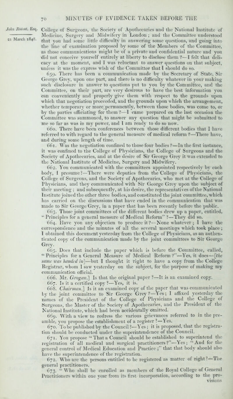 John Ridout, Esq. 21 March 1848. College of Surgeons, the Society of Apothecaries and the National Institute of Medicine, Surgery and Midwifery in London ; and the Committee understood that you had some little difficulty in answering some questions, and going into the line of examination proposed by some of the Members of the Committee, as those communications might be of a private and confidential nature and you did not conceive yourself entirely at liberty to disclose them ?— I felt that deli- cacy at the moment, and I was reluctant to answer questions on that subject, unless it was the express wish of the Committee that I should do so. 659. There has been a communication made by the Secretary of State, Sir George Grey, upon one part, and there is no difficulty whatever in your making such disclosure in answer to questions put to you by the Committee, and the Committee, on their part, are very desirous to have the best information you can conveniently and properly give them with respect to the grounds upon which that negotiation proceeded, and the grounds upon which the arrangement, whether temporary or more,permanently, between those bodies, was come to, or by the parties officiating for them ?—I came prepared on the last occasion the Committee was summoned, to answer any question that might be submitted to me so far as was in my power, and I am read}7 to do so now. 660. There have been conferences between those different bodies that I have referred to with regard to the general measure of medical reform ?—There have, and during some length of time. 661. Was the negotiation confined to those four bodies ?—In the first instance, it was confined to the College of Physicians, the College of Surgeons and the Society of Apothecaries, and at the desire of Sir George Grey it was extended to the National Institute of Medicine, Surgery and Midwifery. 662. You communicated with the committees appointed respectively by each body, I presume?—There were deputies from the College of Physicians, the College of Surgeons, and the Society of Apothecaries, who met at the College of Physicians, and they communicated with Sir George Grey upon the subject of their meeting ; and subsequently, at his desire, the representatives of the National Institute joined the other three bodies, and constituted the joint committee, which has carried on the discussions that have ended in the communication that was made to Sir George Grey, in a paper that has been recently before the public. 663. Those joint committees of the different bodies drew up a paper, entitled, “ Principles for a general measure of Medical Reform” ?—The}'- did so. 664. Have you any objection to produce it ?—- None whatever ; I have the correspondence and the minutes of all the several meetings which took place ; I obtained this document yesterday from the College of Physicians, as an authen- ticated copy of the communication made by the joint committees to Sir George Grey. 605. Does that include the paper which is before the Committee, called, “Principles for a General Measure of Medical Reform?”—Yes, it does — [the same was handed in]—but I thought it right to have a copy from the College Registrar, whom I saw yesterday on the subject, for the purpose of making my communication official. 666. Mr. Grogan.] Is that the original paper ?—It is an examined copy. 667. Is it a certified copy?—Yes, it is. 668. Chairman.] Js it an examined copy of the paper that was communicated by the joint committee to Sir George Grey?—les; I affixed yesterday the names of the President of the College of Physicians and the College of Surgeons, the Master of the Society of Apothecaries, and the President ol the National Institute, which had been accidentally omitted. 669. With a view to redress the various grievances referred to in the pre- amble, you propose the establishment of a register ? — ^ es. 670. To be published by the Council?—^ es ; it is proposed, that the registra- tion should be conducted under the superintendence of the Council. 671. You propose “ That a Council should be established to superintend the registration of all medical and surgical practitioners?”—Yes; “And for the general control of Medical Education and Practice that that body should also have the superintendence of the registration. 672. Who are the persons entitled to be registered as matter of right?—The general practitioners. 673. “ Who shall be enrolled as members of the Royal College of General Practitioners within one year from its first incorporation, according to the pro- visions