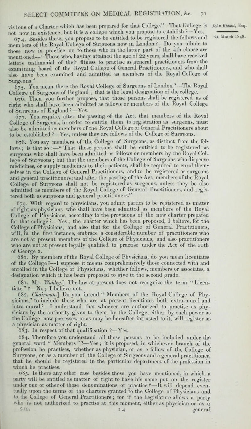 vis ions of a Charter which has been prepared for that College/’ That College is not now in existence, but it is a college which you propose to establish ?—Yes. 674. Besides these, you propose to be entitled to be registered the fellows and mem hers of the Royal College of Surgeons now in London ?—Do you allude to those now in practice or to those who in the latter part of the 4th clause are mentioned—“ Those who, having attained the age of 22 years, shall have received letters testimonial of their fitness to practise as general practitioners from the examining board of the Royal College of General Practitioners, and who shall also have been examined and admitted as members of the Royal College of Surgeons.” 67,5. You mean there the Royal College of Surgeons of London ? —The Royal College of Surgeons of England ; that is the legal designation of the college. 676. Then you further propose, that those persons shall be registered as of right who shall have been admitted as fellows or members of the Royal College of Surgeons of England ?—Yes. 677. You require, after the passing of the Act, that members of the Royal College of Surgeons, in order to entitle them to registration as surgeons, must also be admitted as members of the Royal College of General Practitioners about to be established ?—Yes, unless they are fellows of the College of Surgeons. 678. You say members of the College of Surgeons, as distinct from the fel- lows ; is that so ?—“ That those persons shall be entitled to be registered as surgeons who shall have been admitted as fellows or members by the Royal Col- lege of Surgeons ; but that the members of the College of Surgeons who dispense medicines, or supply medicines to their patients, shall be required to enrol them- selves in the College of General Practitioners, and to be registered as surgeons and general practitioners; and after the passing of the Act, members of the Royal College of Surgeons shall not be registered as surgeons, unless they be also admitted as members of the Royal College of General Practitioners, and regis- tered both as surgeons and general practitioners.” 679. With regard to physicians, you admit parties to be registered as matter of right as physicians who shall have been admitted as members of the Royal College of Physicians, according to the provisions of the new charter prepared for that college ?—Yes ; the charter which has been proposed, I believe, for the College of Physicians, and also that for the College of General Practitioners, will, in the first instance, embrace a considerable number of practitioners who are not at present members of the College of Physicians, and also practitioners who are not at present legally qualified to practise under the Act of the 55th of George 3. 680. By members of the Royal College of Physicians, do you mean licentiates of the College?—I suppose it means comprehensively those connected with and enrolled in the College of Physicians, whether fellows, members or associates, a designation which it has been proposed to give to the second grade. 681. Mr. Wakley.~\ The law at present does not recognize the term “Licen- tiate ” ?—No ; I believe not. 682. Chairman.] Do you intend “ Members of the Royal College of Phy- sicians,” to include those who are at present licentiates both extra-mural and intra-mural?—I understand that whoever are authorized to practise as phy- sicians by the authority given to them by the College, either by such power as the College now possesses, or as may be hereafter intrusted to it, will register as a physician as matter of right. 683. In respect of that qualification ?—Yes. 684. Therefore you understand all those persons to be included under the general word “ Members ”?—Yes ; it is proposed, in whichever branch of the profession he practises, whether as physician, or as a fellow of the College of Surgeons, or as a member of the College of Surgeons and a general practitioner, that he should be registered in the particular department of the profession in which he practises. 685. Is there any other case besides those you have mentioned, in which a party will be entitled as matter of right to have his name put on the register under one or other of those denominations of practice ?—It will depend even- tually upon the terms of the charters granted to the College of Physicians and to the College of General Practitioners ; for if the Legislature allows a party who is not authorized to practise at this moment, either as physician or as a 21o. 14 general John Ridout, Esq.