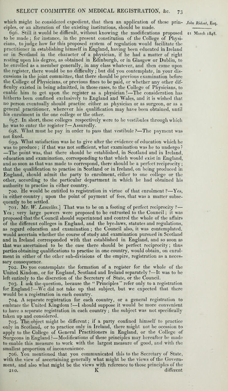 which might be considered expedient, that then an application of these prin- ciples, or an alteration of the existing institutions, should be made. to be made ; for instance, in the present constitution of the College of Physi- cians, to judge how far this proposed system of regulation would facilitate the practitioner in establishing himself in England, having been educated in Ireland or in Scotland in the character of a physician, if he had a matter of right resting upon his degree, as obtained in Edinburgh, or in Glasgow or Dublin, to be enrolled as a member generally, in any class whatever, and then came upon the register, there would be no difficulty; but did you contemplate, in your dis- cussions in the joint committee, that there should be previous examination before the College of Physicians, or previous fines to be paid, or whether any other dif- ficulty existed in being admitted, in those cases, to the College of Physicians, to enable him to get upon the register as a physician?—The consideration has hitherto been confined exclusively to England and Wales, and it is wished that no person eventually should practise either as physician or as surgeon, or as a general practitioner, wherever his qualification may have been obtained, until his enrolment in the one college or the other. 697. In short, these colleges respectively were to be vestibules through which he was to enter the register?—Assuredly. 698. What must he pay in order to pass that vestibule ?—The payment was not fixed. 699. What satisfaction was he to give after the evidence of education which he was to produce ; if that was not sufficient, what examination was he to undergo ? —The point was, that there should be established, in Scotland and in Ireland, education and examination, corresponding to that which would exist in England, and so soon as that was made to correspond, there should be a perfect reciprocity; that the qualification to practise in Scotland or in Ireland, on being produced in England, should admit the party to enrolment, either to one college or the other, according to the particular department in which he had obtained his authority to practise in either country. 700. He would be entitled to registration in virtue of that enrolment ?—Yes, in either country; upon the point of payment of fees, that was a matter subse- quently to be settled. 701. Mr. W. Lascelles.] That was to be on a footing of perfect reciprocity ?— Yes ; very large powers were proposed to be entrusted to the Council; it wa9 proposed that the Council should superintend and control the whole of the affairs of the different colleges in England, and the bye-laws, statutes and regulations, as regard education and examination; the Council also, it was contemplated, would ascertain whether the course of study and examination pursued in Scotland and in Ireland corresponded with that established in England, and so soon as that was ascertained to be the case there should be perfect reciprocity; thus parties obtaining qualifications to practise in one country, would obtain, on enrol- ment in either of the other sub-divisions of the empire, registration as a neces- sary consequence. 702. Do you contemplate the formation of a register for the whole of the United Kindom, or for England, Scotland and Ireland separately?—It was to be left entirely to the discretion of the Secretary of State, or the Council. 703. I ask the question, because the “ Principles” refer only to a registration for England?—We did not take up that subject, but we expected that there would be a registration in each country. 704. A separate registration for each country, or a general registration to embrace the United Kingdom ?—I should suppose it would be more convenient to have a separate registration in each country; the subject was not specifically taken up and considered. 705. The object might be different; if a party confined himself to practice only in Scotland, or to practice only in Ireland, there might not be occasion to apply to the College of General Practitioners in England, or the College of Surgeons in England?—Modifications of these principles may hereafter be made to enable this measure to work with the largest measure of good, and with the smallest proportion of inconvenience. 706. You mentioned that you communicated this to the Secretary of State, with the view of ascertaining generally what might be the views of the Govern- ment, and also what might be the views with reference to those principles of the 210. K different John Ridout, Esq.