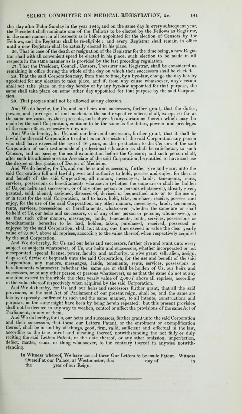 the day after Palm-Sunday in the year 1844, and on the same day in every subsequent year, the President shall nominate one of the Fellows to be elected by the Fellows as Registrar, in the same manner in all respects as is before appointed for the election of Censors by the Fellows, and the Registrar shall be re-eligible ; and every Registrar shall remain in office until a new Registrar shall be actually elected in his place. 26. That in case of the death or resignation of the Registrar for the time being, a new Regis- trar shall with all convenient speed be elected in his place, such election to be made in all respects in the same manner as is provided by the last preceding regulation. 27. That the President, Council, Censors, Treasurer and Registrar, shall be considered as remaining in office during the whole of the day on which their successors shall be elected. 28. That the said Corporation may, from time to time, by a bye-law, change the day hereby appointed for any election to take place, and if, from any cause whatsoever, any election shall not take place on the day hereby or by any bye-law appointed for that purpose, the same shall take place on some other day appointed for that purpose by the said Corpora- tion. 29. That proxies shall not be allowed at any election. And We do hereby, for Us, and our heirs and successors, further grant, that the duties, powers, and privileges of and incident to the said respective offices, shall, except so far as the same are varied by these presents, and subject to any variations therein which may be made by the said Corporation, continue to be the same as the duties, powers and privileges of the same offices respectively now are. And We do hereby, for Us, and our heirs and successors, further grant, that it shall be lawful for the said Corporation to admit as an Associate of the said Corporation any person who shall have exceeded the age of 4(» years, on the production to the Censors of the said Corporation of such testimonials of professional education as shall be satisfactory to such Censors, and on passing the usual examination before the Censors; and such person shall, after such his admission as an Associate of the said Corporation, be entitled to have and use the degree or designation of Doctor of Medicine. And We do hereby, for Us, and our heirs and successors, further give and grant unto the said Corporation full and lawful power and authority to hold, possess and enjoy, for the use and benefit of the said Corporation, all manors, messuages, lands, tenements, rents, services, possessions or hereditaments whatsoever (whether the same are or shall be holden of Us, our heirs and successors, or of any other person or persons whatsoever), already given, granted, sold, aliened, assigned, disposed of, devised or bequeathed unto or to the use of, or in trust for the said Corporation, and to have, hold, take, purchase, receive, possess and enjoy, for the use of the said Corporation, any other manors, messuages, lands, tenements, rents, services, possessions or hereditaments, whatsoever (whether the same are or shall beheld of Us, our heirs and successors, or of any other person or persons, whomsoever), so as that such other manors, messuages, lands, tenements, rents, services, possessions or hereditaments hereafter to be had, holden, taken, purchased, received, possessed or enjoyed by the said Corporation, shall not at any one time exceed in value the clear yearly value of 2,000 /. above all reprises, according to the value thereof, when respectively acquired by the said Corporation. And We do hereby, for Us and our heirs and successors, further give and grant unto every subject or subjects whatsoever, of Us, our heirs and successors, whether incorporated or not incorporated, special license, power, faculty and authority, to give grant sell, alien, assign, dispose of, devise or bequeath unto the said Corporation, for the use and benefit of the said Corporation, any manors, messuages, lands, tenements, rents, services, possessions or hereditaments whatsoever (whether the same are or shall be holden of Us, our heirs and successors, or of any other person or persons whatsoever), so as that the same do not at any one time exceed in the whole the clear yearly value of 2,000 l. above all reprises, according to the value thereof respectively when acquired by the said Corporation. And We do hereby, for Us and our heirs and successors further grant, that all the said provisions, in the said Act of Parliament of our present reign, shall be, and the same are hereby expressly confirmed in such and the same manner, to all intents, constructions and purposes, as the same might have been by being herein repeated : but this present provision shall not be deemed in any way to weaken, control or affect the provisions of the same Act of Parliament, or any of them. And We do hereby, for Us, our heirs and successors, further grant unto the said Corporation and their successors, that these our Letters Patent, or the enrolment or exemplification thereof, shall be in and by all things, good, firm, valid, sufficient and effectual in the law, according to the true intent and meaning thereof, notwithstanding the not fully or duly reciting the said Letters Patent, or the date thereof, or any other omission, imperfection, defect, matter, cause or thing whatsoever, to the contrary thereof in anywise notwith- standing. In Witness whereof, We have caused these Our Letters to be made Patent. Witness Ourself at our Palace, at Westminster, this day of in the year of our Reign.