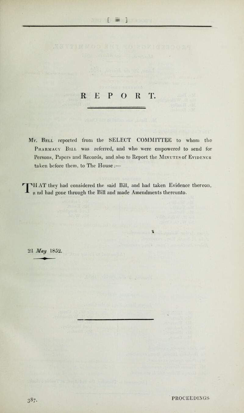 R E P O R T. Mr. Bell reported from the SELECT COMMITTEE to whom the Pharmacy Bill was referred, and who were empowered to send for Persons, Papers and Records, and also to Report the Minutes of Evidence taken before them, to The House:— nnHAT they had considered the said Bill, and had taken Evidence thereon, -*■ a nd had gone through the Bill and made Amendments thereunto. X 21 May 1852. 387. PROCEEDINGS