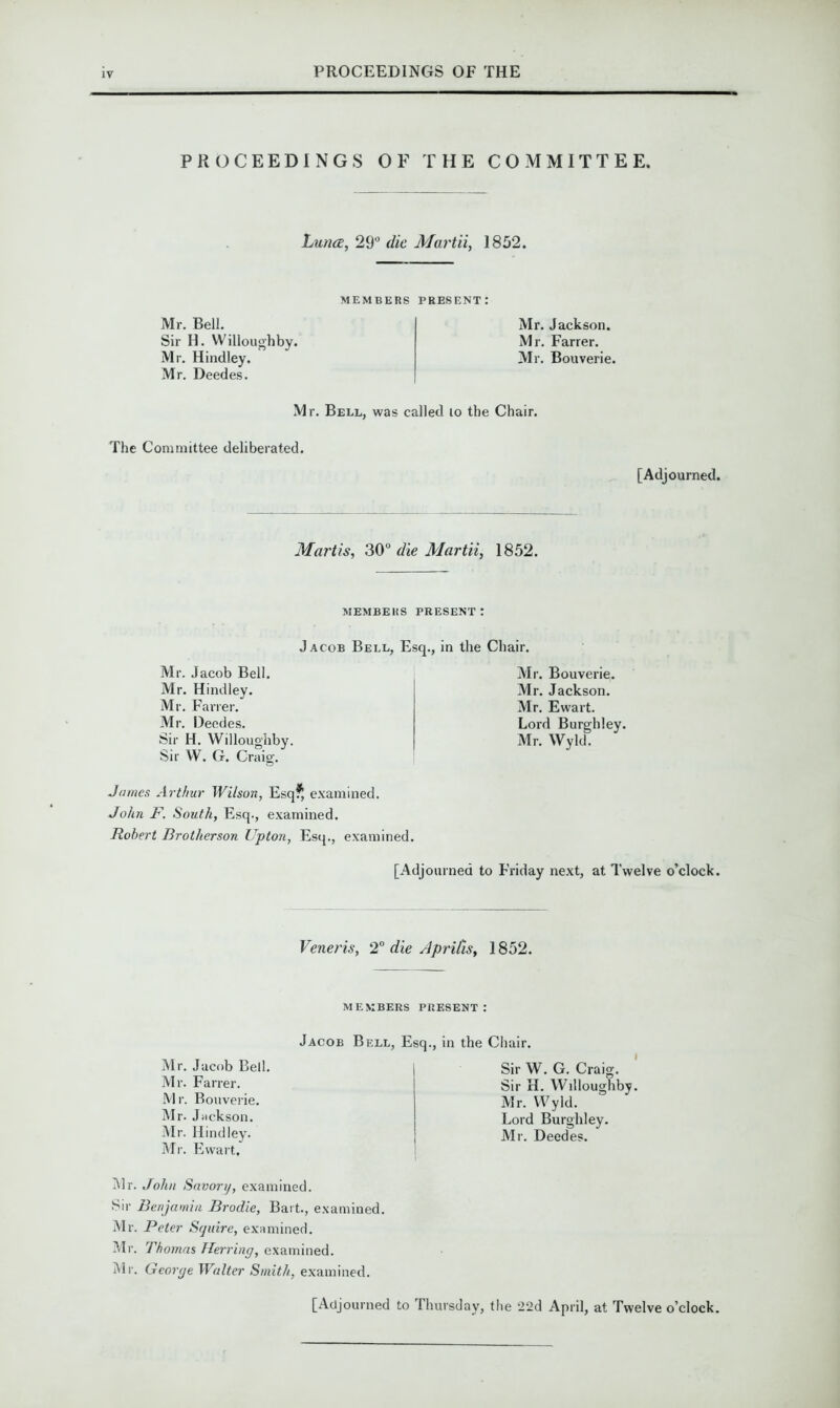 PROCEEDINGS OF THE COMMITTEE. Luna, 29° die Martii, 1852. Mr. Bell. Sir H. Willoughby. Mr. Hindley. Mr. Deedes. MEMBERS PRESENT: Mr. Jackson. Mr. Farrer. Mr. Bouverie. Mr. Bell, was called to the Chair. The Committee deliberated. [Adjourned. Marti s, 30° die Martii, 1852. MEMBERS PRESENT! Jacob Bell, Esq., in the Chair. Mr. Jacob Bell. Mr. Hindley. Mr. Farrer. Mr. Deedes. Sir H. Willoughby. Sir W. G. Craig. James Arthur Wilson, Esq?, examined. John F. South, Esq., examined. Robert Brotherson Upton, Esq., examined. [Adjourned to Friday next, at Twelve o’clock. Mr. Bouverie. Mr. Jackson. Mr. Ewart. Lord Burghley. Mr. Wyld. Veneris, 2° die Aprils, 1852. MEMBERS PRESENT: Mr. Jacob Bell. Mr. Farrer. M r. Bouverie. Mr. Jackson. Mr. Hindley. Mr. Ewart. Jacob Bell, Esq., in the Chair. Sir W. G. Craig. Sir H. Willoughby. Mr. Wyld. Lord Burghley. Mr. Deedes. Mr. John Savory, examined. Sir Benjamin Brodie, Bart., examined. Mr. Peter Squire, examined. Mr. Thomas Herring, examined. Mr. George Walter Smith, examined. [Adjourned to Thursday, the 22d April, at Twelve o’clock.