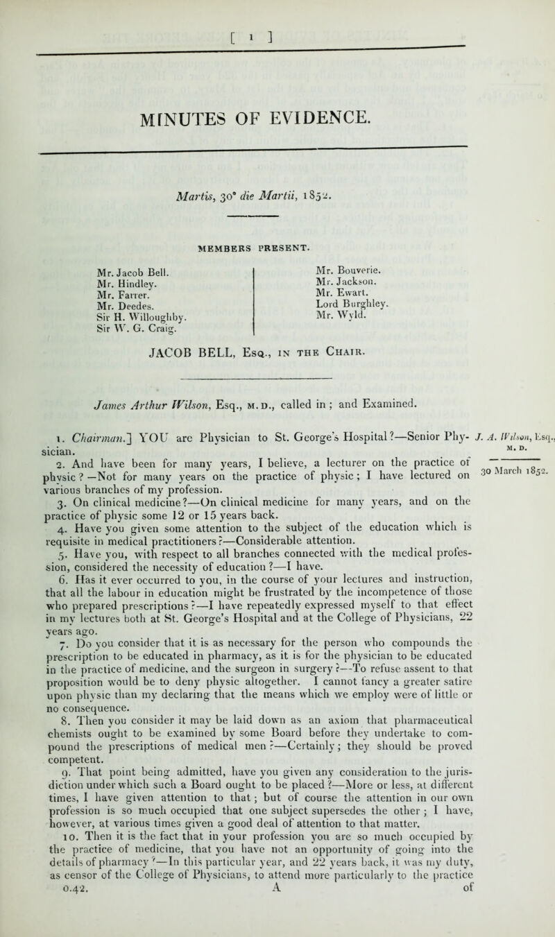 MfNUTES OF EVIDENCE. Martis, 30® die Martii, 1852. MEMBERS PRESENT. Mr. Jacob Bell. Mr. Bindley. Mr. Fairer. Mr. Deedes. Sir H. Willoughby. Sir W. G. Craig. Mr. Bouverie. Mr. Jackson. Mr. Ewart. Lord Burghley. Mr. Wyld. JACOB BELL, Esq., in the Chair. James Arthur IVUson, Esq., m.d., called in; and Examined. 1. Chairman.'] YOU are Physician to St. George's Hospital ?—Senior Phy- sician. 2. And have been for many years, I believe, a lecturer on the practice ot physic ? —Not for many years on the practice of physic ; I have lectured on various branches of my profession. 3. On clinical medicine?—On clinical medicine for many years, and on the practice of physic some 12 or 15 years back. 4. Have you given some attention to the subject of the education which is requisite in medical practitioners?—Considerable attention. 5. Have you, with respect to all branches connected with the medical profes- sion, considered the necessity of education ?—I have. 6. Has it ever occurred to you, in the course of your lectures and instruction, that all the labour in education might be frustrated by the incompetence of those who prepared prescriptions ?—I have repeatedly expressed myself to that effect in my lectures both at St. George’s Hospital and at the College of Physicians, 22 years ago. 7. Do you consider that it is as necessary for the person who compounds the prescription to be educated in pharmacy, as it is for the physician to be educated in the practice of medicine, and the surgeon in surgery ?—To refuse assent to that proposition would be to deny physic altogether. I cannot fancy a greater satire upon physic than my declaring that the means which we employ were of little or no consequence. 8. Then you consider it may be laid down as an axiom that pharmaceutical chemists ought to be examined by some Board before they undertake to com- pound the prescriptions of medical men ?—Certainly; they should be proved competent. 9. That point being admitted, have you given any consideration to the juris- diction under which such a Board ought to be placed ?—More or less, at different times, I have given attention to that; but of course the attention in our own profession is so much occupied that one subject supersedes the other ; I have, however, at various times given a good deal of attention to that matter. 10. Then it is the fact that in your profession you are so much occupied by the practice of medicine, that you have not an opportunity of going into the details of pharmacy 7—In this particular year, and 22 years back, it was my duty, as censor of the College of Physicians, to attend more particularly to the practice 0.42. A of r. A. Wilson, Esq., M. D. 30 March 1852.