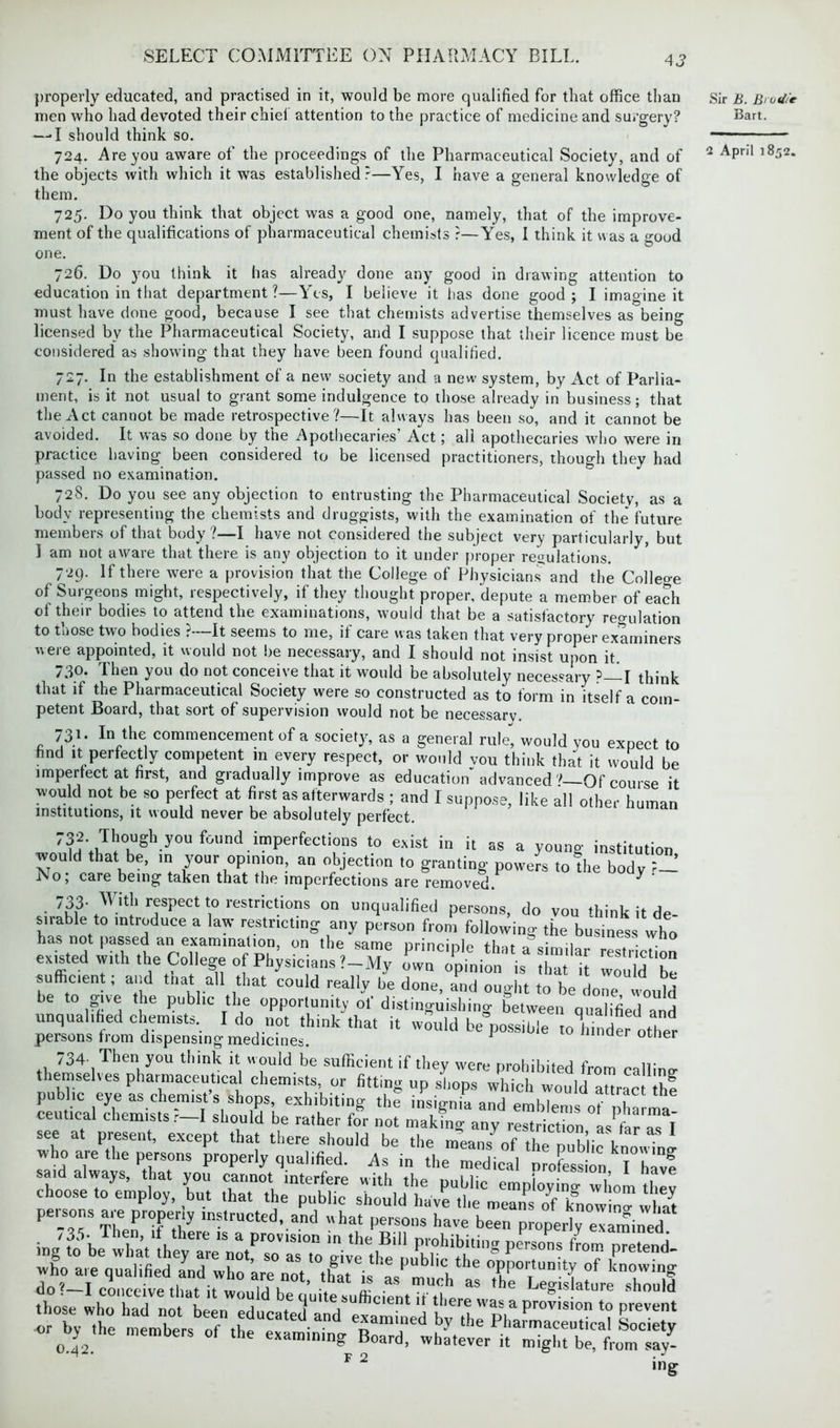 properly educated, and practised in it, would be more qualified for that office than men who had devoted their chief attention to the practice of medicine and surgery? —-I should think so. 724. Are you aware of the proceedings of the Pharmaceutical Society, and of the objects with which it was established?—Yes, I have a general knowledge of them. 725. Do you think that object was a good one, namely, that of the improve- ment of the qualifications of pharmaceutical chemists ?—Yes, I think it was a good one. 726. Do you think it has already done any good in drawing attention to education in that department?—Yes, I believe it has done good; I imagine it must have done good, because I see that chemists advertise themselves as being licensed by the Pharmaceutical Society, and I suppose that their licence must be considered as showing that they have been found qualified. 727. In the establishment of a new society and a new system, by Act of Parlia- ment, is it not usual to grant some indulgence to those already in business; that the Act cannot be made retrospective?—It always has been so, and it cannot be avoided. It was so done by the Apothecaries’ Act; all apothecaries who were in practice having been considered to be licensed practitioners, though they had passed no examination. 728. Do you see any objection to entrusting the Pharmaceutical Society, as a body representing the chemists and druggists, with the examination of the future members of that body ?—I have not considered the subject very particularly, but 1 am not aware that there is any objection to it under proper regulations. 729. If there were a provision that the College of Physicians and the Colleoe of Surgeons might, respectively, if they thought proper, depute a member of each of their bodies to attend the examinations, would that be a satisfactory regulation to those two bodies ?—It seems to me, if care was taken that very proper examiners were appointed, it would not be necessary, and I should not insist upon it. /3®* I lmn you do not conceive that it would be absolutely necessary P I think that if the Pharmaceutical Society were so constructed as to form in itself a com- petent Board, that sort of supervision would not be necessary. 73.1 • In the commencement of a society, as a general rule, would you expect to find it perfectly competent m every respect, or would you think that it would be imperfect at first, and gradually improve as education advanced 7—Of course it wuld not be so perfect at first as afterwards ; and I suppose, like all other human institutions, it would never be absolutely perfect. 732. Though you found imperfections to exist in it as a young institution would that be, in your opinion, an objection to granting powers to the body P- No; care being taken that the imperfections are removed. ^ • 7h?' +Wlt!‘ r<TSpect \° restricUons on unqualified persons, do you think it de- has not passed a^exarrin^^ who existed with the College of Physicians l-Ty Z^ion^ Z'u CidT sufficent; and tnat all that could really he done, and ought to be ,lone would be to give the public the opportunity of distinguishing between qualified and unqualified chemists. I do not think that it would be”possible tolinder other persons from dispensing medicines. J uer otner 734. Then you think it would be sufficient if they were prohibited from calling- themselves pharmaceutical chemists, or fitting up shops which would aurac hf public eye as chemists shops, exhibiting the insignia and emblems of nha ma ceutical chemists r I should be rather for not making any restriction as far as 1 see at present, except that there should be the means of the public kuowhi who are the persons properly qualified, ^s in the medical profession Ihave said always, that you cannot interfere with the public employing whom tliev choose to employ but that the public should have the meanVrf knoWwS F 2 Sir B. Bi o 4/e Bart.