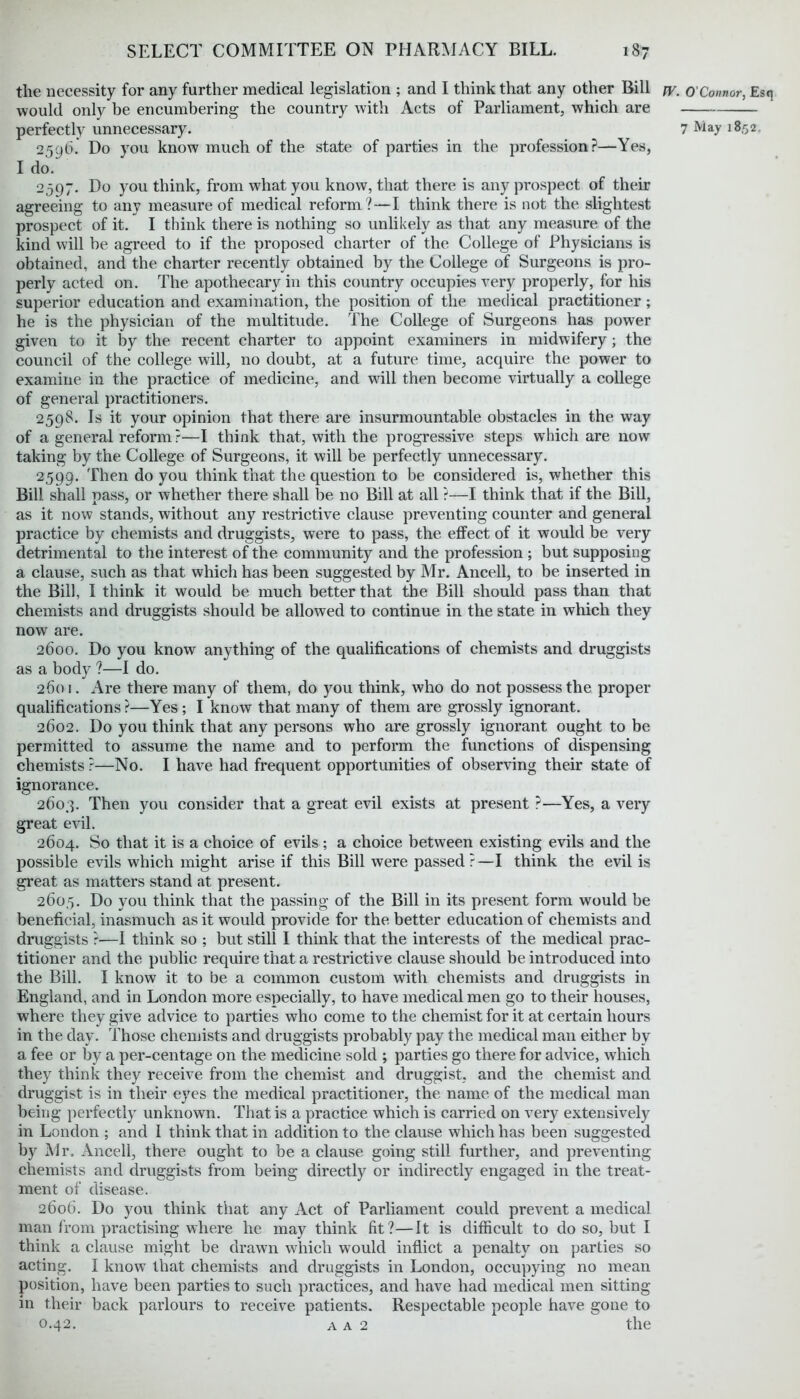 the necessity for any further medical legislation ; and I think that any other Bill would only be encumbering the country with Acts of Parliament, which are 2596. Do you know much of the state of parties in the profession?—Yes, I do. 2597. Do you think, from what you know, that there is any prospect of their agreeing to any measure of medical reform ?—I think there is not the slightest prospect of it. I think there is nothing so unlikely as that any measure of the kind will be agreed to if the proposed charter of the College of Physicians is obtained, and the charter recently obtained by the College of Surgeons is pro- perly acted on. The apothecary in this country occupies very properly, for his superior education and examination, the position of the medical practitioner; he is the physician of the multitude. The College of Surgeons has power given to it by the recent charter to appoint examiners in midwifery; the council of the college will, no doubt, at a future time, acquire the power to examine in the practice of medicine, and will then become virtually a college of general practitioners. 25QS. Is it your opinion that there are insurmountable obstacles in the way of a general reform?—I think that, with the progressive steps which are now taking by the College of Surgeons, it will be perfectly unnecessary. 2599. Then do you think that the question to be considered is, whether this Bill shall pass, or whether there shall be no Bill at all ?—I think that if the Bill, as it now stands, without any restrictive clause preventing counter and general practice by chemists and druggists, were to pass, the effect of it would be very detrimental to the interest of the community and the profession ; but supposing a clause, such as that which has been suggested by Mr. Ancell, to be inserted in the Bill, I think it would be much better that the Bill should pass than that chemists and druggists should be allowed to continue in the state in which they now are. 2600. Do you know anything of the qualifications of chemists and druggists as a body ?—I do. 2601. Are there many of them, do you think, who do not possess the proper qualifications ?—Yes ; I know that many of them are grossly ignorant. 2602. Do you think that any persons who are grossly ignorant ought to be permitted to assume the name and to perform the functions of dispensing chemists ?—No. I have had frequent opportunities of observing their state of ignorance. 2603. Then you consider that a great evil exists at present ?—Yes, a very great evil. 2604. So that it is a choice of evils; a choice between existing evils and the possible evils which might arise if this Bill were passed ?—I think the evil is great as matters stand at present. 260.5. Do yon think that the passing of the Bill in its present form would be beneficial, inasmuch as it would provide for the. better education of chemists and druggists ?—I think so ; but still I think that the interests of the medical prac- titioner and the public require that a restrictive clause should be introduced into the Bill. I know it to be a common custom with chemists and druggists in England, and in London more especially, to have medical men go to their houses, where they give advice to parties who come to the chemist for it at certain hours in the day. Those chemists and druggists probably pay the medical man either by a fee or by a per-centage on the medicine sold ; parties go there for advice, which they think they receive from the chemist and druggist, and the chemist and druggist is in their eyes the medical practitioner, the name of the medical man being perfectly unknown. That is a practice which is carried on very extensively in London ; and I think that in addition to the clause which has been suggested by Mr, Ancell, there ought to be a clause going still further, and preventing chemists and druggists from being directly or indirectly engaged in the treat- ment of disease. 2606. Do you think that any Act of Parliament could prevent a medical man from practising where he may think fit?—It is difficult to do so, but I think a clause might be drawn which would inflict a penalty on parties so acting. I know that chemists and druggists in London, occupying no mean position, have been parties to such practices, and have had medical men sitting in their back parlours to receive patients. Respectable people have gone to 0.42. a a 2 the fV. O'Connor, Esq