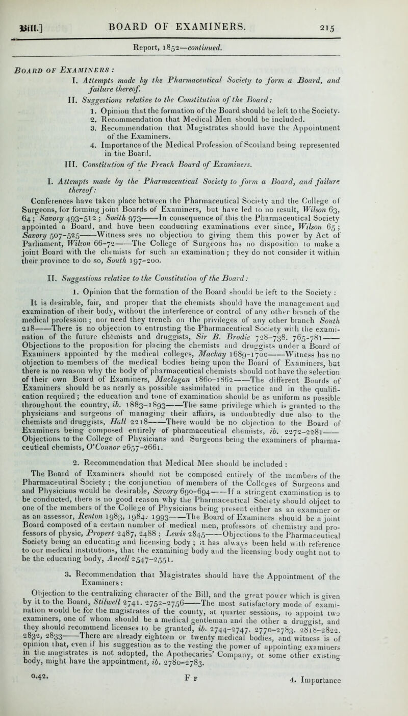 Report, 1852—continued. Board of Examiners : I. Attempts made by the Pharmaceutical Society to form a Board, and failure thereof. II. Suggestions relative to the Constitution of the Board: 1. Opinion that the formation of the Board should be left to the Society. 2. Recommendation that Medical Men should be included. 3. Recommendation that Magistrates should have the Appointment of the Examiners. 4. Importance of the Medical Profession of Scotland being represented in tite Board. III. Constitution of the French Board of Examiners. I. Attempts made by the Pharmaceutical Society to form a Board, and failure thereof: Conferences have taken place between the Pharmaceutical Society and the College of Surgeons, for forming joint Boards of Examiners, but have led to no result, Wilson 63, 64 ; Savory 493-512 ; Smith 973 In consequence of this the Pharmaceutical Society appointed a Board, and have been conducting examinations ever since, Wilson 65 ; Savory 507-525 Witness sees no objection to giving them this power by Act of Parliament, Wilson 66-72 The College of Surgeons has no disposition to make a joint Board with the chemists for such an examination; they do not consider it within their province to do so, South 197-200. II. Suggestions relative to the Constitution of the Board: 1. Opinion that the formation of the Board should be left to the Society : It is desirable, fair, and proper that the chemists should have the management and examination of their body, without the interference or control of any other branch of the medical profession ; nor need they trench on the privileges of any other branch South 218 There is no objection to entrusting the Pharmaceutical Society with the exami- nation of the future chemists and druggists, Sir B. Brodie 728-738. 765-781 Objections to the proposition for placing the chemists and druggists under a Board of Examiners appointed by the medical colleges, Machay 1689-1700 Witness has no objection to members of the medical bodies being upon the Board of Examiners, but there is no reason why the body of pharmaceutical chemists should not have the selection of their own Board of Examiners, Maclagan 1860-1862 The different Boards of Examiners should be as nearly as possible assimilated in practice and in the qualifi- cation required; the education and tone of examination should be as uniform as possible throughout the country, ib. 1883-1893 The same privilege which is granted to the physicians and surgeons of managing their affairs, is undoubtedly due also to the chemists and druggists, Hall 2218 There would be no objection to the Board of Examiners being composed entirely of pharmaceutical chemists, ib. 2272-2281 Objections to the College of Physicians and Surgeons being the examiners of pharma- ceutical chemists, O’Connor 2657-2661. 2. Recommendation that Medical Men. should be included : The Board of Examiners should not be composed entirely of the members of the Pharmaceutical Society ; the conjunction of members of the Colleges of Surgeons and and Physicians would be desirable, Savory 690-694 If a stringent examination is to be conducted, there is no good reason why the Pharmaceutical Society should object to one of the members of the College of Physicians being present either as an examiner or as an assessor, Renton 1983, 1984/ 1993 The Board of Examiners should be a joint Board composed of a certain number of medical men, professors of chemistry and pro- fessors of physic, Propert 2487, 2488 ; Lewis 2845 Objections to the Pharmaceutical Society being an educating and licensing body ; it has always been held with reference to our medical institutions, that the examining body and the licensing body ouoht not to be the educating body, Ancell 2547-2551. 3. Recommendation that Magistrates should have the Appointment of the Examiners: Objection to the centializing character of the Bill, and the great power which is Oven by it to the Board, Stilwe/l 2741. 2752—2756 lhe most satisfactory mode of exami- nation would be foi the magistrates of the county, at quarter sessions, to appoint two examiners, one of whom should be a medical gentleman ami the other a druggist, and they should recommend licenses to be granted, ib. 2744-2747. 2770-2783. 2818-2822. 2832, 2833 Tlie>-e are already eighteen or twenty medical bodies, and witness is of opinion that, even if his suggestion as to the vesting the power of appointing examiners in the magistrates is not adopted, the Apothecaries’ Company, or some other existing body, might have the appointment, ib. 2780-2783. F F 0.42. 4. Importance