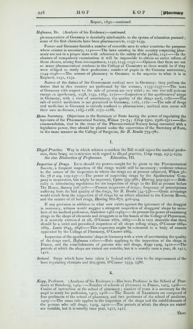 Report, 1852—continued. Hofmann, Dr. (Analysis of his Evidence)—continued. pharmaceutists of Germany is decidedly attributable to the system of education pursued ; some of the first chemists have been pharmaceutists, 1137-1139. France and Germany furnish a number of scientific men to other countries for purposes where science is necessary, 1140 T he laws existing in this country respecting phar- macy are not in a proper state with reference to the safety of the public, 1141 In the absence of compulsory examination it will be impossible to obtain an entire reform of those abuses, arising from incompetence, 1142, 1143.1152 Opinion that there are not so many pharmaceutical students in the College of Chemistry as there would be if they were obliged to study their profession; number of pupils in the German universities, 1144-1146 The science of pharmacy in Germany is far superior to what it is in England, 1151, 1152. Nature of the duties of the Government medical men in Germany; they perform the duties that in this country are performed by the coroner, 1153-1157 The laws of Germany with respect to the sale of poisons are very strict; no one can sell poisons except an apothecary, 1158, 1159. 1169, 1170 Inspection of the apothecaries’shops in Germany, with a view of ascertaining the quality of the drugs used, 1160 The sale of secret medicines is not permitted in Germany, 1161, 1162 The sale of drugs and medicines in Germany is entirely confined to pharmaciens; medical men never sell their own medicines, 1163-1168. 1171-1186. Home Secretary. Objections to the Secretary of State having the power of regulating the bye-laws of the Pharmaceutical Society, Wilson 72-74; Crisp 2300. 2306-2311 Re- commendation, that in the event of the Pharmaceutical Society being entrusted with a legislative power, they should be placed under the supervision of the Secretary of State, in the same manner as the College of Surgeons, Sir B. Brodie 775-781. I. Illegal Practice. Way in which witness considers the Bill would injure the medical profes- sion, there being no restriction with regard to illegal practice, Crisp 2299. 2315-2329. See also Distinction of Professions. Education, III. Inspection of Drugs. Even should the powers sought for be given to the Pharmaceutical Society, a frequent inspection of the drugs would still be necessary; evidence relative to the nature of the inspection to which the drugs are at present subjected, Wilson 56- 62. 78 et seq. 129-147 The power of inspecting drugs by the Apothecaries’ Com- pany is inoperative, but might be improved, Upton 379-388 ; Herring 929-931 Diffi- culty in introducing regulations for the inspection of drugs in the Bill at present before The House, Savory 706-708 Present inspection of drugs; frequency of prescriptions suffering from the bad quality of the drugs. Sir B. Brodie 754-758 Great advantage would result from the inspection of all drugs by an officer attached to the Custom House, and the seizure of all bad drugs, Herring 862-872. 916-924. If any provision in addition to what now exists against the ignorance of the druggist is necessaiy, witness would suggest a stringent inspection of druggists’shops by mem- bers of the medical profession, Gairdner 1461-1465 At present the power of examining drugs in the shops of chemists and druggists is in the hands of the College of Physicians; it is scarcely exercised at all, O'Connor 2662, 2663 It is very desirable that there should be a strict and periodical inspection of ail shops selling drugs, O'Connor 2664- 2669, lewis 2845, 2846 This inspection might be entrusted to a body of censors appointed by the College of Pharmacy, O’Connor 2665. Inspection of the apothecaries’ shops in Germany with a view of ascertaining the quality of the drugs used, Hofmann 1160 Rule applying to the inspection of the shops in France, and the establishments of persons who sell drugs, Kopp 1409, 1410 The periods at which the shops are visited are veriable, but it is usually once a year, ib. 1411, 1412. Ireland. Steps which have been taken in Ireland with a view to the improvement of the laws regulating chemists and druggists, O’Connor 2579. 2588. K. Kopp, Professor. (Analysis of his Evidence.)—Has been Professor in the School of Phar- macy at Strasburg, 1404 Number of schools of pharmacy in France, 1405, 1406 Course of instruction at the school of pharmacy ; number of years it is necessary for the pupil to study his profession, 1407, 1408 The Boards of Examiners are composed of four professors of the school of pharmacy, and two professors of the school of medicine, 1409 The same rule applies to the inspection of the shops and the establishments of the persons who sell drugs, 1409, 1410 The periods at which the shops are visited are variable, but it is usually once year, 1411, 1412. There