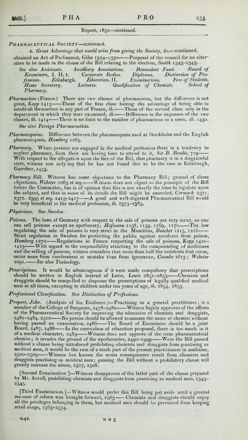 Report, 1852—continued. PHARMACEUTICAL SOCIETY—continued. 4. Great Advantage that icould arise from giving the Society, Ac.—continued, obtained an Act of Parliament, Giles 1324-1330 Proposal of the council for an alter- ation to be made in the clause of the Bill relating to the election, Smith 1343-134.5* See also Assistants. Auxiliary Associations. Benevolent Fund. Board of Examiners, I. II. 1. Corporate Bodies. Diplomas. Distinction of Pro- fessions. Edinburgh. Education, II. Examinations. Fees of Students. Home Secretary. Lectures. Qualification of Chemists. School of Pharmacy. Pharmaciens (France.) There are two classes of pharmaciens, hut the difference is not great, Kopp 1413 Those of the first class having the advantage of being able to establish themselves in any part of France, ib. Those of the second class only in the department in which they were examined, ib. Difference in the expenses of the two classes, ib. 1414 There is no limit to the number of pharmaciens in a town, ib. 1430. See also Foreign Pharmaceutists. Pharmacopoeias. Difference between the pharmacopoeia used at Stockholm and the English pharmacopoeia, Hamberg 1265. Pharmacy. Where persons are engaged in the medical profession there is a tendency to neslect pharmacy, from their not having time to attend to it, Sir B■ Brodie, 719 With respect to the allegation upon the face of the Bill, that pharmacy is in a disgraceful state, witness can only say that he has not found this to be the case in Edinburgh, Gairdner, 1453. Pharmacy Bill. Witness has some objections to the Pharmacy Bill; ground of these objections, Webster 2063 et se1• Witness does not object to the principle of the Bill before the Committee, but is of opinion that this is not exactly the time to legislate upon the subject, and that in some of its details the Bill might be amended, Cormack 2371, 2372. 2395 et seq. 2415-2417 A good and well-digested Pharmaceutical Bill would be very beneficial to the medical profession, ib. 2373-2385. Physicians. See Svieden. Poisons. The laws of Germany with respect to the sale of poisons are very strict, no one can sell poisons except an apothecary, Hofmann 1158, 1159. 1169, 1170 The law regulating the sale of poisons is very strict in the Mauritius, Baschet 1215, 1216 Strict regulation in Sweden for protecting the public against accidents from poison, Hamberg 1272 Regulations in France respecting the sale of poisons, Kopp 1421- 1423 With regard to the responsibility attaching to the compounding of medicines and the selling of poisons, witness considers that more than half the accidents that occur, occur more from carelessness or mistake than from ignorance, Coombe 1613 ; Webster 2091. See also Toxicology. Prescriptions. It would be advantageous if it were made compulsory that prescriptions should be written in English instead of Latin, Lewis 2851-2853 Chemists and druggists should be compelled to dispense the prescriptions of legally qualified medical men at all times, excepting to children under ten years of age, ib. 2854, 2855. Professional Classification. See Distinction of Professions. Propert, John. (Analysis of his Evidence.)—Practising as a general practitioner; is a member of the College of Surgeons, 2478-2480 Witness highly approves of the efforts of the Pharmaceutical Society for improving the education of chemists and druggists, 2481-2484. 2510 No person should be allowed to assume the name of chemist without having passed an examination, 2486 The Board of Examiners should be a joint Board, 2487, 2488 In the curriculum of education proposed, there is too much in it of a medical character, 2489 Witness does not approve of the term pharmaceutical chemist; it invades the ground of the apothecaries, 2490-2499 Were the Bill passed without a clause being introduced prohibiting chemists and druggists from practising as medical men, it would be the ruin of a tenth part of the present practitioners in medicine, 2500-2509 Witness has known the worst consequences result from chemists and druggists practising as medical men; passing the Bill without a prohibitory clause will greatly increase the abuse, 2507, 2508. [Second Examination ]—Witness disapproves of the latter part of the clause prepared by Mr. Ancell, prohibiting chemists and druggists from practising as medical men, 2543- 2545- [Third Examination.]—Witness would prefer this Bill being put aside until a general measure of reform was brought forward, 2563 Chemists and druggists should enjoy all the privileges belonging to them, but medical men should he prevented from keeping- retail shops, 2563-2574. 0.42. h H 3