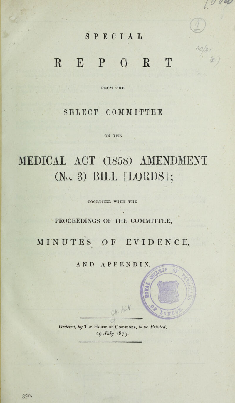 SPECIAL REPORT 60/s, SELECT COMMITTEE MEDICAL ACT (1858) AMENDMENT (No. 3) BILL [LORDS]; TOGETHER WITH THE PROCEEDINGS OF THE COMMITTEE, MINUTES OF EVIDENCE, Ordered, by The House of Commons, to be Printed, 29 July 1879.