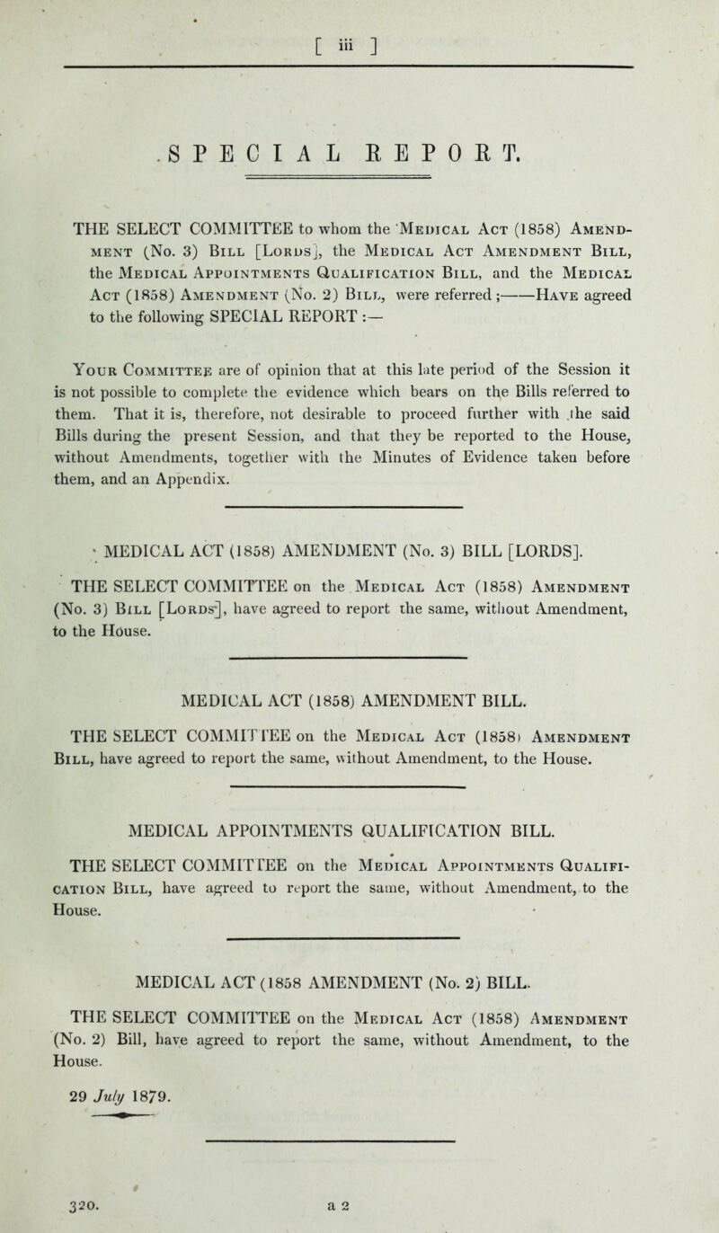 SPECIAL REPORT, THE SELECT COMMITTEE to whom the Medical Act (1858) Amend- ment (No. 3) Bill [Lords], the Medical Act Amendment Bill, the Medical Appointments Qualification Bill, and the Medical Act (1858) Amendment (No. 2) Bill, were referred; Have agreed to the following SPECIAL REPORT :— Your Committee are of opinion that at this late period of the Session it is not possible to complete the evidence which bears on th,e Bills referred to them. That it is, therefore, not desirable to proceed further with .the said Bills during the present Session, and that they be reported to the House, without Amendments, together with the Minutes of Evidence taken before them, and an Appendix. * MEDICAL ACT (1858) AMENDMENT (No. 3) BILL [LORDS]. THE SELECT COMMITTEE on the Medical Act (1858) Amendment (No. 3) Bill [Lords*], have agreed to report the same, without Amendment, to the House. MEDICAL ACT (1858) AMENDMENT BILL. THE SELECT COMMITTEE on the Medical Act (1858) Amendment Bill, have agreed to report the same, without Amendment, to the House. MEDICAL APPOINTMENTS QUALIFICATION BILL. THE SELECT COMMITTEE on the Medical Appointments Qualifi- cation Bill, have agreed to report the same, without Amendment, to the House. MEDICAL ACT (1858 AMENDMENT (No. 2) BILL. THE SELECT COMMITTEE on the Medical Act (1858) Amendment (No. 2) Bill, have agreed to report the same, without Amendment, to the House. 29 July 1879. 320.