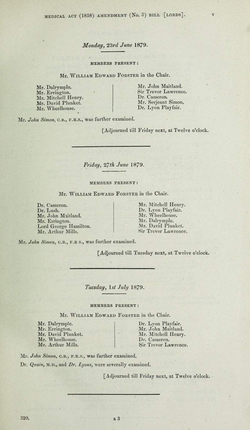 Monday, 23rd June 1879. MEMBERS PRESENT: Mr. William Edward Forster in the Chair. Mr. Dalrymple. Mr. Errington. Mr. Mitchell Henry. Mr. David Plunket. Mr. Wheelhouse. Mr. John Maitland. Sir Trevor Lawrence. Dr. Cameron. Mr. Serjeant Simon. Dr. Lyon Playfair. Mr. John Simon, c.b., f.r.s., was further examined. [Adjourned till Friday next, at Twelve o’clock. Friday, 27 th June 1879. MEMBERS PRESENT: Mr. William Edward Forster in the Chair. Dr. Cameron. Dr. Lush. Mr. John Maitland. Mr. Errington. Lord George Hamilton. Mr. Arthur Mills. Mr. John Simon, C.B., f.r.s., was Mr. Mitchell Henry. Dr. Lyon Playfair. Mr. Wheelhouse. Mr. Dalrymple. Mr. David Plunket. Sir Trevor Lawrence. examined. [Adjourned till Tuesday next, at Twelve o’clock. Tuesday, Is/ July 1879. MEMBERS PRESENT : Mr. William Edward Forster in the Chair. Mr. Dalrymple. Mr. Errington. Mr. David Plunket. Mr. Wheelhouse. Mr. Arthur Mills. Dr. Lyon Playfair. Mr. John Maitland. Mr. Mitchell Henry. Dr. Cameron. Sir Trevor Lawrence. Mr. John Simon, C.B., f.r.s., was further examined. Dr. Quain, m.d., and Dr. Lyons, were severally examined. [Adjourned till Friday next, at Twelve o’clock. 320. a 3