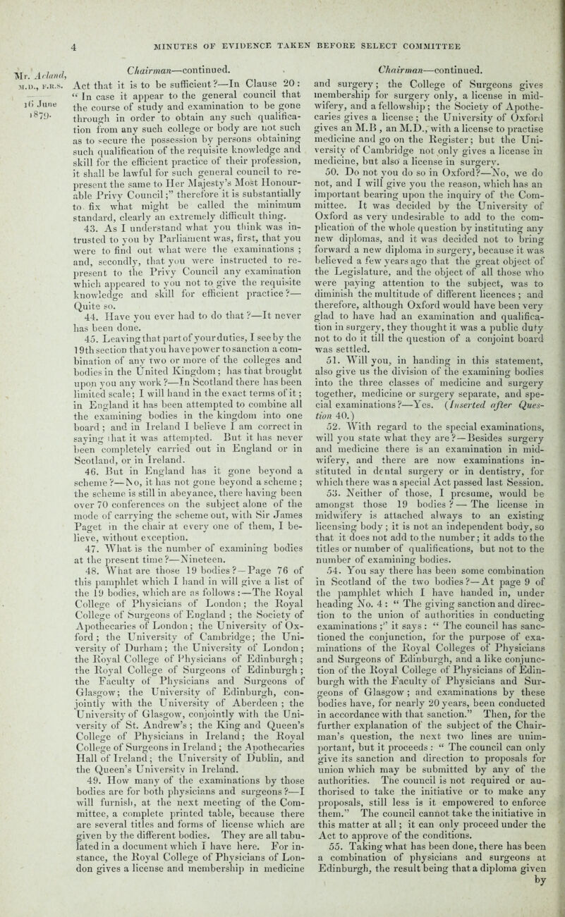 Mr. Adand, M.D., F.R.S. l(> June >879- Chairman—continued. Act that it is to be sufficient ?—In Clause 20 : “ In case it appear to the general council that the course of study and examination to be gone through in order to obtain any such qualifica- tion from any such college or body are not such as to secure the possession by persons obtaining such qualification of the requisite knowledge and skill for the efficient practice of their profession, it shall be lawful for such general council to re- present the same to Her Majesty’s Most Honour- able Privy Counciltherefore it is substantially to. fix what might be called the minimum standard, clearly an extremely difficult thing. 43. As I understand what you think was in- trusted to you by Parliament was, first, that you were to find out what were the examinations ; and, secondly, that you were instructed to re- present to the Privy Council any examination which appeared to you not to give the requisite knowledge and skill for efficient practice?— Quite so. 44. Have you ever had to do that ?—It never has been done. 45. Leaving that part of your duties, I see by the 19th section thatyou have power to sanction a com- bination of any two or more of the colleges and bodies in the United Kingdom ; has that brought upon you any work ?—In Scotland there has been limited scale; I will hand in the exact terms of it; in England it has been attempted to combine all the examining bodies in the kingdom into one board; and in Ireland I believe I am correct in saying that it was attempted. But it has never been completely carried out in England or in Scotland, or in Ireland. 46. But in England has it gone beyond a scheme ?—No, it has not gone beyond a scheme ; the scheme is still in abeyance, there having been over 70 conferences on the subject alone of the mode of carrying the scheme out, with Sir James Paget in the chair at every one of them, I be- lieve, without exception. 47. What is the number of examining bodies at the present time ?—Nineteen. 48. What are those 19 bodies ? —Page 76 of this pamphlet which I hand in will give a list of the 19 bodies, which are as follows :—The Royal College of Physicians of London; the Royal College of Surgeons of England ; the Society of Apothecaries of London ; the University of Ox- ford ; the University of Cambridge; the Uni- versity of Durham; the University of London; the Royal College of Physicians of Edinburgh ; the Royal College of Surgeons of Edinburgh ; the Faculty of Physicians and Surgeons of Glasgow; the University of Edinburgh, con- jointly with the University of Aberdeen ; the University of Glasgow, conjointly with the Uni- versity of St. Andrew’s; the King and Queen’s College of Physicians in Ireland; the Royal College of Surgeons in Ireland ; the Apothecaries Hall of Ireland; the University of Dublin, and the Queen’s University in Ireland. 49. How many of the examinations by those bodies are for both physicians and surgeons ?-—I will furnish, at the next meeting of the Com- mittee, a complete printed table, because there are several titles and forms of license which are given by the different bodies. They are all tabu- lated in a document which I have here. For in- stance, the Royal College of Physicians of Lon- don gives a license and membership in medicine Chairman—continued. and surgery; the College of Surgeons gives membership for surgery only, a license in mid- wifery, and a fellowship ; the Society of Apothe- caries gives a license ; the University of Oxford gives an M.B , an M.D., with a license to practise medicine and go on the Register; but the Uni- versity of Cambridge not only gives a license in medicine, but also a license in surgery. 50. Do not you do so in Oxford?—-No, we do not, and I will give you the reason, which has an important bearing upon the inquiry of the Com- mittee. It was decided by the University of Oxford as very undesirable to add to the com- plication of the whole question by instituting any new diplomas, and it was decided not to bring forward a new diploma in surgery, because it was believed a few years ago that the great object of the Legislature, and the object of all those who were paying attention to the subject, was to dimmish the multitude of different licences ; and therefore, although Oxford would have been very glad to have had an examination and qualifica.- tion in surgery, they thought it was a public duty not to do it till the question of a conjoint board was settled. 51. Will you, in handing in this statement, also give us the division of the examining bodies into the three classes of medicine and surgery together, medicine or surgery separate, and spe- cial examinations?—Yes. (Inserted after Ques- tion 40.) 52. With regard to the special examinations, will you state what they are? — Besides surgery and medicine there is an examination in mid- wifery, and there are now examinations in- stituted in dental surgery or in dentistry, for which there was a special Act passed last Session. 53. Neither of those, I presume, would be amongst those 19 bodies?—The license in midwifery is attached always to an existing licensing body; it is not an independent body, so that it does not add to the number; it adds to the titles or number of qualifications, but not to the number of examining bodies. 54. You say there has been some combination in Scotland of the two bodies?—At page 9 of the pamphlet which I have handed in, under heading No. 4 : “ The giving sanction and direc- tion to the union of authorities in conducting examinations ;” it says : “ The council has sanc- tioned the conjunction, for the purpose of exa- minations of the Royal Colleges of Physicians and Surgeons of Edinburgh, and a like conjunc- tion of the Royal College of Physicians of Edin- burgh with the Faculty of Physicians and Sur- geons of Glasgow; and examinations by these bodies have, for nearly 20 years, been conducted in accordance with that sanction.” Then, for the further explanation of the subject of the Chair- man’s question, the next two lines are unim- portant, but it proceeds : “ The council can only give its sanction and direction to proposals for union which may be submitted by any of the authorities. The council is not required or au- thorised to take the initiative or to make any proposals, still less is it empowered to enforce them.” The council cannot take the initiative in this matter at all; it can only proceed under the Act to approve of the conditions. 55. Taking what has been done, there has been a combination of physicians and surgeons at Edinburgh, the result being that a diploma given by