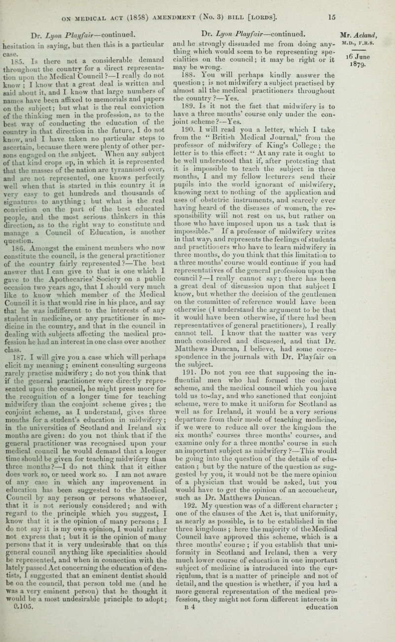 Dr. Lynn Playfair—continued, hesitation in saying, but then this is a particular case. 185. Is there not a considerable demand throughout the country for a direct representa- tion upon the Medical Council i—I -really do not know ; I know that a great deal is written and said about it, and I know that large numbers of names have been affixed to memorials and papers on the subject; but what is the real conviction of the thinking men in the profession, as to the best way of conducting the education of the country in that direction in the future, I do not know, and I have taken no particular steps to ascertain, because there were plenty of other per- sons engaged on the subject. When any subject of that kind crops np, in which it is represented that the masses of the nation are tyrannised over, and are not represented, one knows perfectly well when that is started in this country it is very easy to get hundreds and thousands of signatures to anything; but what is the real conviction on the part of the best educated people, and the most serious thinkers in this direction, as to the right way to constitute and manage a Council of Education, is another question. 186. Amongst the eminent members who now constitute the council, is the general practitioner of the country fairly represented ?—The best answer that I can give to that is one which I gave to the Apothecaries’ Society on a public occasion two years ago, that I should very much like to know which member of the Medical Council it is that would rise in his place, and say that he was indifferent to the interests of any student in medicine, or any practitioner in me- dicine in the country, and that in the council in dealing with subjects affecting the medical pro- fession he had an interest in one class over another class. 187. I will give you a case which will perhaps elicit my meaning ; eminent consulting surgeons rarely practise midwifery ; do not you think that if the general practitioner were directly repre- sented upon the council, he might press more for the recognition of a longer time for teaching midwifery than the conjoint scheme gives; the conjoint scheme, as I understand, gives three months for a student’s education in midwifery; in the universities of Scotland and Ireland six months are given: do you not think that if the general practitioner was recognised upon your medical council he would demand that a longer time should be given for teaching midwifery than three months?—I do not think that it either does work so, or need work so. I am not aware of any case in which any improvement in education has been suggested to the Medical Council by any person or persons whatsoever, that it is not seriously considered; and writh regard to the principle which you suggest, I know that it is the opinion of many persons ; I do not say it is my own opinion, I would rather not express that; but it is the opinion of many persons that it is very undesirable that on this general council anything like specialities should be represented, and when in connection with the lately passed Act concerning the education of den- tists, I suggested that an eminent dentist should be on the council, that person told me (and he was a very eminent person) that he thought it would be a most undesirable principle to adopt; 0.105. Dr. Lyon Playfair—continued, and he strongly dissuaded me from doing any- thing which would seem to be representing spe- cialities on the council; it may be right or it may be wrong. 188. You will perhaps kindly answer the question ; is not midwifery a subject practised by almost all the medical practitioners throughout the country ?—Yes. 189. Is it not the fact that midwifery is to have a three months’ course only under the con- joint scheme?—Yes. 190. 1 will read you a letter, which I take from the “ British Medical Journal,” from the professor of midwifery of King’s College; the letter is to this effect: “ At any rate it ought to be well understood that if, after protesting that it is impossible to teach the subject in three months, I and my fellow lecturers send their pupils into the world ignorant of midwifery, knowing next to nothing of the application and uses of obstetric instruments, and scarcely ever having heard of the diseases of women, the re- sponsibility will not rest on us, but rather on those who have imposed upon us a task that is impossible.” If a professor of midwifery writes in that way-, and represents the feelings of students and practitioners who have to learn midwifery in three months, do you think that this limitation to a three months’ course would continue if you had representatives of the general profession upon the council ?—I really cannot say ; there has been a great deal of discussion upon that subject I know, but whether the decision of the gentlemen on the committee of reference would have been otherwise (I understand the argument to be that it would have been otherwise, if there had been representatives of general practitioners), I really cannot tell. I know that the matter was very much considered and discussed, and that Dr. Matthews Duncan, I believe, had some corre- spondence in the journals with Dr. Playfair on the subject. 191. Do not you see that supposing the in- fluential men who had formed the conjoint scheme, and the medical council which you have told us to-day, and who sanctioned that conjoint scheme, were to make it uniform for Scotland as well as for Ireland, it Avould be a very serious departure from their mode of teaching medicine, if we were to reduce all over the kingdom the six months’ courses three months’ courses, and examine only for a three months’ course in such an important subject as midwifery ?—This would be going into the question of the details of edu- cation ; but by the nature of the question as sug- gested by you, it would not be the mere opinion of a physician that would be asked, but you would have to get the opinion of an accoucheur, such as Dr. Matthews Duncan. 192. My question was of a different character ; one of the clauses of the Act is, that uniformity, as nearly as possible, is to be established in the three kingdoms ; here the majority of theMedical Council have approved this scheme, which is a three months’ course ; if you establish that uni- formity in Scotland and Ireland, then a very much lower course of education in one important subject of medicine is introduced into the cur- riculum, that is a matter of principle and not of detail, and the question is whether, if you had a more general representation of the medical pro- fession, they might not form different interests in B 4 education Mr. Acland, M.D., F.R.S. 16 June 1879.