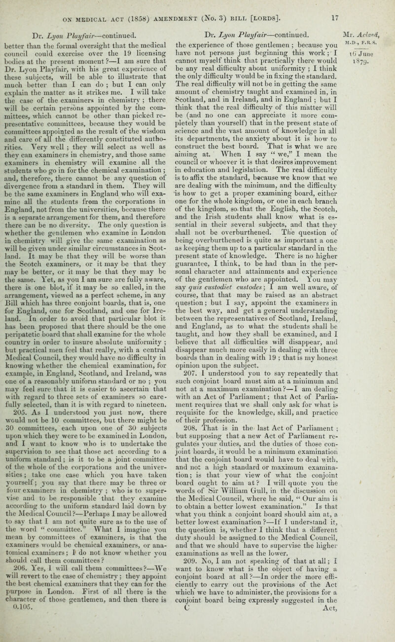 Dr. Lyon Playfair—continued, better than the formal oversight that the medical council could exercise over the 19 licensing bodies at the present moment ?—I am sure that Dr. Lyon Playfair, with his great experience of these subjects, will be able to illustrate that much better than I can do ; but I can only explain the matter as it strikes me. I will take the case of the examiners in chemistry ; there will be certain persons appointed by the com- mittees, which cannot be other than picked re- presentative committees, because they would be committees appointed as the result of the wisdom and care of all the differently constituted autho- rities. Very well ; they will select as well as they can examiners in chemistry, and those same examiners in chemistry will examine all the students who go in for the chemical examination ; and, therefore, there cannot be any question of divergence from a standard in them. They will be the same examiners in England who will exa- mine all the students from the corporations in England, not from the universities, because there is a separate arrangement for them, and therefore there can be no diversity. The only question is whether the gentlemen who examine in London in chemistry will give the same examination as will be given under similar circumstances in Scot- land. It may be that they will be worse than the Scotch examiners, or it may be that they may be better, or it may be that they may be the same. Yet, as you I am sure are fully aware, there is one blot, if it may be so called, in the arrangement, viewed as a perfect scheme, in any Bill which has three conjoint boards, that is, one for England, one for Scotland, and one for Ire- land. In order to avoid that particular blot it has been proposed that there should be the one peripatetic board that shall examine for the whole country in order to insure absolute uniformity ; but practical men feel that really, with a central Medical Council, they would have no difficulty in knowing whether the chemical examination, for example, in England, Scotland, and Ireland, was one of a reasonably uniform standard or no ; you may feel sure that it is easier to ascertain that with regard to three sets of examiners so care- fully selected, than it is with regard to nineteen. 205. As I understood you just now, there would not be 10 committees, but there might be 30 committees, each upon one of 30 subjects upon which they were to be examined in London, and I want to know who is to undertake the supervision to see that those act according to a uniform standard; is it to be a joint committee of the whole of the corporations and the univer- sities ; take one case which you have taken yourself; you say that there may be three or four examiners in chemistry ; Avho is to super- vise and to be responsible that they examine according to the uniform standard laid down by the Medical Council ?—Perhaps I may be allowed to say that I am not quite sure as to the use of the word “ committee.” What I imagine you mean by committees of examiners, is that the examiners would be chemical examiners, or ana- tomical examiners; I1 do not know whether you should call them committees ? 206. Yes, I will call them committees?—We will revert to the case of chemistry : they appoint the best chemical examiners that they can for the purpose in London. First of all there is the character of those gentlemen, and then there is 0.105. Dr. Lyon Playfair—continued, the experience of those gentlemen ; because you have not persons just beginning this ivork ; I cannot myself think that practically there would be any real difficulty about uniformity ; I think the only difficulty would be infixing the standard. The real difficulty will not be in getting the same amount of chemistry taught and examined in, in Scotland, and in Ireland, and in England ; but I think that the real difficulty of this matter will be (and no one can appreciate it more com- pletely than yourself) that in the present state of science and the vast amount of knowledge in all its departments, the anxiety about it is how to construct the best board. That is what we are aiming at. When I say “ we,” I mean the council or whoever it is that desires improvement in education and legislation. The real difficulty is to affix the standard, because we know that we are dealing with the minimum, and the difficulty is how to get a proper examining board, either one for the whole kingdom, or one in each branch of the kingdom, so-that the English, the Scotch, and the Irish students shall know what is es- sential in their several subjects, and that they shall not be overburthened. The question of being overburthened is quite as important a one as keeping them up to a particular standard in the present state of knowledge. There is no higher guarantee, I think, to be had than in the per- sonal character and attainments and experience of the gentlemen who are appointed. You may say quis custodiet custodes; I am well aware, of course, that that may be raised as an abstract question; but I say, appoint the examiners in the best way, and get a general understanding between the representatives of Scotland, Ireland, and England, as to what the students shall be taught, and how they shall be examined, and I believe that all difficulties will disappear, and disappear much more easily in dealing with three boards than in dealing with 19 ; that is my honest opinion upon the subject. 207. I understood you to say repeatedly that such conjoint board must aim at a minimum and not at a maximum examination?—I am dealing with an Act of Parliament; that Act of Parlia- ment requires that we shall only ask for what is requisite for the knowledge; skill, and practice of their profession. 208. That is in the last Act of Parliament ; but supposing that a new Act of Parliament re- gulates your duties, and the duties of those con- joint boards, it would be a minimum examination that the conjoint board would have to deal with, and not a high standard or maximum examina- tion; is that your view of what the conjoint board ought to aim at ? I will quote you the words of Sir William Gull, in the discussion on the Medical Council, where he said, “ Our aim is to obtain a better lowest examination.” Is that what you think a conjoint board should aim at, a better lowest examination ?—If I understand it, the question is, whether I think that a different duty should be assigned.to the Medical Council, and that we should have to supervise the higher examinations as well as the lower. 209. No, I am not speaking of that at all; I want to know what is the object of having a conjoint board at all ?—In order the more effi- ciently to carry out the provisions of the Act which we have to administer, the provisions for a conjoint board being expressly suggested in the C Act, Mr. Aclandj m.d., f. a s. 16 June 1879.