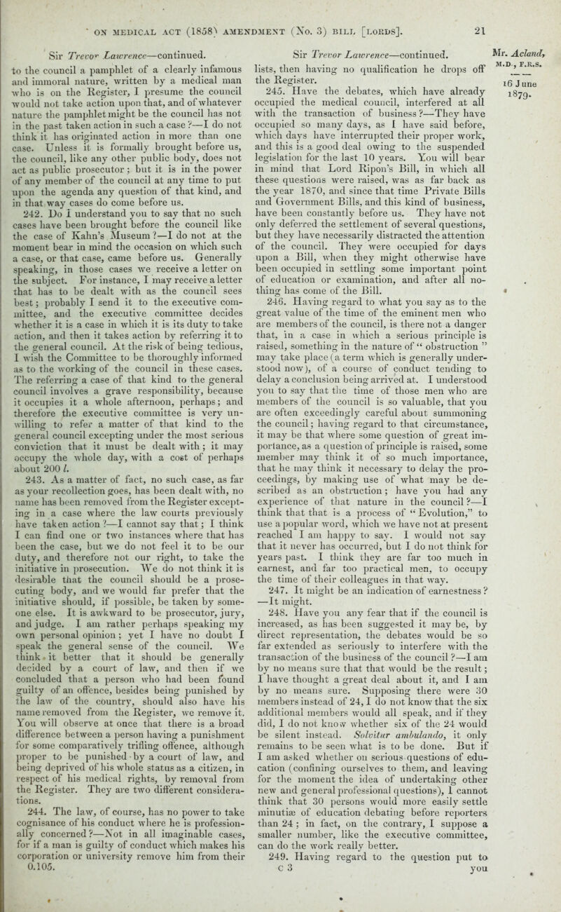 Sir Trevor Laivrence—continued, to the council a pamphlet of a clearly infamous and immoral nature, written by a medical man who is on the Register, I presume the council would not take action upon that, and of whatever nature the pamphlet might be the council has not in the past taken action in such a case ?—I do not think it has originated action in more than one case. Unless it is formally brought before us, the council, like any other public body, does not act as public prosecutor; but it is in the power of any member of the council at any time to put upon the agenda any question of that kind, and in that way cases do come before us. 242. Do I understand you to say that no such cases have been brought before the council like the case of Kahn’s Museum ?—I do not at the moment bear in mind the occasion on which such a case, or that case, came before us. Generally speaking, in those cases we receive a letter on the subject. For instance, I may receive a letter that has to be dealt with as the council sees best; probably I send it to the executive com- mittee, and the executive committee decides whether it is a case in which it is its duty to take action, and then it takes action by referring it to the general council. At the risk of being tedious, I wish the Committee to be thoroughly informed as to the working of the council in these cases. The referring a case of that kind to the general council involves a grave responsibility, because it occupies it a whole afternoon, perhaps; and therefore the executive committee is very un- willing to refer a matter of that kind to the general council excepting under the most serious conviction that it must be dealt with; it may occupy the whole day, with a cost of perhaps about 200 1. 243. As a matter of fact, no such case, as far as your recollection goes, has been dealt with, no name has been removed from the Register except- ing in a case where the law courts previously have taken action?—I cannot say that; I think I can find one or two instances where that has been the case, but we do not feel it to be our duty, and therefore not our right, to take the initiative in prosecution. We do not think it is desirable that the council should be a prose- cuting body, and we would far prefer that the initiative should, if possible, be taken by some- one else. It is awkward to be prosecutor, jury, and judge. I am rather perhaps speaking my own personal opinion; yet I have no doubt I speak the general sense of the council. We think it better that it should be generally decided by a court of law, and then if we concluded that a person who had been found guilty of an offence, besides being punished by the law of the country, should also have his name removed from the Register, we remove it. You will observe at once that there is a broad difference between a person having a punishment for some comparatively trifling offence, although proper to be punished ■ by a court of law, and being deprived of his whole status as a citizen, in respect of his medical rights, by removal from the Register. They are two different considera- tions. 244. The law, of course, has no power to take cognisance of his conduct where he is profession- ally concerned ?—Not in all imaginable cases, for if a man is guilty of conduct which makes his corporation or university remove him from their 0.105. Sir Trevor Laivrence—continued, lists, then having no qualification he drops off the Register. 245. Have the debates, which have already occupied the medical council, interfered at all with the transaction of business ?—They have occupied so many days, as 1 have said before, which days have interrupted their proper work, and this is a good deal owing to the suspended legislation for the last 10 years. You will bear in mind that Lord Ripon’s Bill, in which all these questions were raised, was as far back as the year 1870, and since that time Private Bills and Government Bills, and this kind of business, have been constantly before us. They have not only deferred the settlement of several questions, but they have necessarily distracted the attention of the council. They were occupied for days upon a Bill, when they might otherwise have been occupied in settling some important point of education or examination, and after all no- thing has come of the Bill. 246. Having regard to what you say as to the great value of the time of the eminent men who are members of the council, is there not a danger that, in a case in which a serious principle is raised, something in the nature of “ obstruction ” may take place (a term which is generally under- stood now), of a course of conduct tending to delay a conclusion being arrived at. I understood you to say that the time of those men who are members of the council is so valuable, that you are often exceedingly careful about summoning the council; having regard to that circumstance, it may be that where some question of great im- portance, as a question of principle is raised, some member may think it of so much importance, that he may think it necessary to delay the pro- ceedings, by making use of what may be de- scribed as an obstruction; have you had any experience of that nature in the council ?—I think that that is a process of “ Evolution,” to use a popular word, which we have not at present reached I am happy to say. I would not say that it never has occurred, but I do not think for years past. I think they are far too much in earnest, and far too practical men, to occupy the time of their colleagues in that way. 247. It might be an indication of earnestness ? —It might. 248. Have you any fear that if the council is increased, as has been suggested it may be, by direct representation, the debates would be so far extended as seriously to interfere with the transaction of the business of the council ?—I am by no means sure that that would be the result; I have thought a great deal about it, and I am by no means sure. Supposing there were 30 members instead of 24,1 do not know that the six additional members Avould all speak, and if they did, I do not know whether six of the 24 would be silent instead. Solvitur ambulando, it only remains to be seen what is to be done. But if I am asked whether on serious questions of edu- cation (confining ourselves to them, and leaving for the moment the idea of undertaking other new and general professional questions), 1 cannot think that 30 persons would more easily settle minutiaj of education debating before reporters than 24 ; in fact, on the contrary, I suppose a smaller number, like the executive committee, can do the work really better. 249. Having regard to the question put to C 3 you Mr. Aclandy M.D-, F.R.S. i6 June 1879.