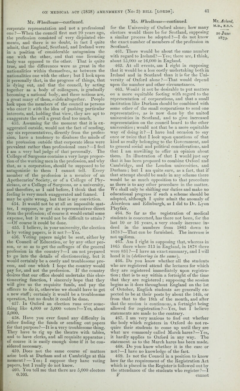 Mr. Wheelhouse—continued, corporate representation and not a professional one ?—When the council first met 20 years ago, the profession consisted of very disjointed ele- ments, and there is no doubt, in l'act I quite admit, that England, Scotland, and Ireland were in a position of considerable antagonism the one with the other, and that one licensing body was opposed to the other. That is quite true, and the differences were as great in the nationalities within themselves, as between the nationalities one with the other; but I look upon it personally that, in the progress of things, that is dying out, and that the council, by acting together as a body of colleagues, is gradually becoming a national body, and these notions are, a great many of them, eidola altogether. People look upon the members of the council as persons who entei* it with the idea of pushing particular interests, and, holding that view, they are apt to exaggerate the evil a great deal too much. 453. Assuming for the moment that it i§ ex- aggerated outside, would not the fact of sending, say six representatives, directly from the profes- sion, have a tendency to disabuse the minds of the profession outside that corporate ideas were prevalent rather than professional ones ?—I feel 1 am a very bad judge of that personally. The College of Surgeons contains a very large propor- tion of the working men in the profession, and why that, as a corporation, should be supposed to be antagonistic to them I cannot tell. Every member of the profession is a member of an Apothecaries’ Society, or of a College of Phy- sicians, or a College of Surgeons, or a university, and therefore, as I said before, I think that the feeling is very much exaggerated and fanned. I may be quite wrong, but that is my conviction. 454. It would not be at all an impossible mat- ter, I suppose, to get six representatives direct from the profession; of course it would entail some expense, but it would not be difficult to attain ? —Of course it could be done. 455. I believe, in your university, the election is by voting papers, is it not ?—Yes. 456. Voting papers might be sent, either by the Council of Education, or by any other per- son, or so as to get the suffrages of the general profession in the country?—I am not prepared to go into the details of electioneering, but it would certainly be a costly and troublesome pro- cess, and one which I hope the country would pay for, and not the profession. If the country desires that our office should undertake this elec- tioneering function, I sincerely hope that they will give us the requisite funds, and pay the officers to do it, otherwise we should have to get a new staff; certainly it would be a troublesome operation, but no doubt it could be done. 457. In Oxford an election runs over some- thing like 4,000 or 5,000 voters?—Yes, about 5,000, 458. Have you ever found any difficulty in either finding the funds or sending out papers for that purpose?—It is a very troublesome thing. They have to rig up the theatre with tables, and to have clerks, and all requisite apparatus ; of course it is easily enough done if it be con- sidered necessary. 459. Does not the same course of matters arise both at Durham and at Cambridge at this moment? — Yes; I suppose they have voting papers, but I really do not know. 460. You tell me that there are 5,000 electors 0.105. Mr. Wheelhouse—continued, for the University of Oxford alone; how many electors would there be for Scotland, supposing a similar process be adopted ?—I do not know the exact number of members of the profession in Scotland. 461. There would be about the same number with regard to Ireland?—Yes; there are, I think, about 15,000 or 16,000 in England. 462. At all events, am I right in supposing that it would be a less costly undertaking bo thin Ireland and in Scotland than it is for the Uni- versity of Oxford alone ?—That would depend upon the number and other circumstances. 463. Would it not be desirable to put matters on a more equitable footing with regard to the representation of corporations, and that a small institution like Durham should be combined with some other of the small corporations to send one representative, as is now done by the united universities in Scotland, and to give increased representation on the council board to the other universities; would not that be a more equitable way of doing it? —I have had occasion to say once or twice that I look upon questions of that kind as really belonging to the Government, and to general social and political considerations, and that I am unwilling to offer an opinion about them. In illustration of that I would just say that it has been proposed to combine Oxford and Cambridge, and the London universities, and Durham ; but I am quite sure, as a fact, that if that attempt should be made in any scheme there would be as much opposition to that procedure as there is to any other procedure in the matter. We shall only lie shifting our duties and make no educational progress if such a scheme should be adopted, although I quite admit the anomaly of Aberdeen and Edinburgh, as I did to Dr. Lyon Playfair. 464. So far as the registration of medical students is concerned, has there not been, for the last 10 or 16 years, a very steady increase in- deed in the numbers from 1865 down to 1878 ?—That can be furnished. The increase is not uniform. 465. Am I right in supposing that, whereas in 1865 there where 313 in England, in 1878 there were 881 ?—I have an exact summary, and I will hand it in (delivering in the same). 466. Do you know whether all the students who are registered attend the lectures for which they are registered immediately upon registra- tion ; that is to say within a fortnight of the time that they are registered ; supposing the session begins as it does throughout England on the 1st of October, English students are generally ex- pected to be at their posts by about the 14th, or from that to the 18th of the month, and after that the session is continuous, a fortnight being allowed for registration?—Yes, but I believe statements are made to the contrary. 467. I am very anxious to find out whether the body which registers in Oxford do not re- quire their students to come up until they are what are commonly called March hares?—Yes, it hardly applies to Oxford in any way. The statement as to the March hares has been made. 468. Do you know whether it is the case or not ?—I have no knowledge of the fact. 469. Is not the Council in a position to know how far the requirement of the Registration Act which is placed in the Register is followed out by the attendance of the students who register ?—I E cannot Mr. A eland, M.D., F.R.S. 20 June 18;y.