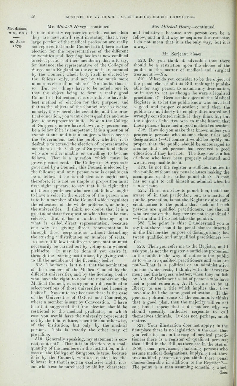 Mr. A eland, M.D., f.r s. 20 June 1879. Mr. Mitchell Henry—continued be more directly represented on the council than they are now, am I right in stating that a very large portion of the medical profession are really not represented on the Council at all, because the election for the representatives of the different universities and licensing bodies is now confined to select portions of their members ; that is to say, for instance, the representative of the College of Surgeons in England on the council is nominated by the Council, which body itself is elected by the fellows only, and not by the much more numerous class of members?—No doubt that is so. But tw<> things have to be noted; one is, that the object being to form a really good Council of Education, it is desirable to have the best method of election for that purpose, and that as the objects of the Council are so diverse, namely, the general, the scientific, and the prac- tical education, you want divers qualities and sub- jects to be represented in it. Now in the College of Surgeons, as we have shown, any person can be a fellow if he is competent; it is a question of examination ; and it is a subject which concerns the Government and the public, whether it is desirable to extend the election of representative members of the College of Surgeons to all those who are either unable or unwilling to become fellows. That is a question which must be gravely considered. The College of Surgeons is governed by a Council; this Council is elected by the fellows; and any person who is capable can be a fellow if he is industrious enough ; and, therefore, it is not so simple a proposition as at first sight appears, to say that it is right that all those gentlemen who are not fellows ought to have a voice in the election of the person who is to be a member of the Council which regulates the education of the whole profession, including the universities. I think, no doubt, that it is a great administrative question which has to be con- sidered. But it has a further bearing upon what is called direct representation, because one way of giving direct representation is through those corporations without disturbing the existing “ distribution or number of seats.” It does not follow that direct representation must necessarily be carried out by voting on a general plebiscite. It may be done if you desire it, through the existing institutions, by giving votes to all the members of the licensing bodies. 518. The fact is, is it not, that the nomination of the members of the Medical Council by the different universities, and by the licensing bodies who have the right to nominate members on the Medical Council, is, as a general rule, confined to select portions of those universities and licensing bodies ?—Not quite so ; because there is the case of the Universities of Oxford and Cambridge, where a member is sent by Convocation. I have heard it suggested that the election should be restricted to the medical graduates, in which case you would have the university represented not by the total culture, scientific and otherwise, of the institution, but only by the medical portion. This is exactly the other way of providing. 519. Generally speaking, my statement is cor- rect, is it not?—That it is an election by a small quantity of the members in the institution, in the case of the College of Surgeons, is true, because it is by the Council, who are elected by the fellows ; but that is not an exclusive right, it is one which can be purchased by ability, character. Mr. Mitchell Henry—continued, and industry ; because any person can be a fellow, and in that way he acquires the franchise. I do not mean that it is the only way, but it is a way. Mr. Serjeant Simon. 520. Do you think it advisable that there : should be a restriction upon the choice of the public in the matter of medical and surgical treatment ?—No. 521. What do you consider to be the object of the penal clauses of this Bill, making it punish- able for any person to assume any designation, or in any to act as though he were a legalised practitioner?—Because the object of the Medical Register is to let the public know who have had a good and proper education; and then the public are at liberty to employ ill-educated and wrongly constituted minds if they think fit; but the object of the Act was to make known that those persons have had a good medical education. 522. How do you make that known unless you prosecute persons who assume those titles and designations ? —Of course it would be highly im- , proper that the public should be encouraged to assume that such persons had received a good education if they had not. The Register is a list of those who have been properly educated, and we are responsible for it. 523. Is not the register a sufficient notice to the public without any penal clauses making the assumption of those titles punishable?—A man has no right to call himself an admiral when he is a serjeant. 524. There is no law to punish him, that I am aware of, in that particular; but, as a matter of | public protection, is not the Register quite suffi- > cient notice to the public that such and such persons are qualified practitioners, and that all who are not on the Register are not so qualified ? j —I am afraid I do not take the point in. 525. The point is this: I understand you to say that there should be penal clauses inserted 4 in the Bill for the purpose of distinguishing be- v tween qualified and unqualified practitioners ?— j Yes. 526. Then you refer me to the Register, and I ask you, is not the register a sufficient protection j to the public in the way of notice to the public as to who are qualified practitioners and who are not?—That is a political or an administrative \ question which rests, I think, with the Govern- ment and the lawyers, whether, when they publish i> by Act of Parliament a list of persons who have i had a good education, A. B. C. are to be at liberty to use a title which implies that they have also had the same good education. If the general political sense of the community thinks that a good plan, then the majority will rule it so ; but I repeat that I do not see why we should specially authorise serjeants to call themselves admirals. It does not, perhaps, much matter. 527. Your illustration does not apply; in the first place these is no legislation in the case that j you refer to, but in the case of medical practi- tioners there is a register of qualified persons ; then I find in the Bill, as there are in the Act of 1858, penal provisions, punishing persons who assume medical designations, implying that they I are qualified persons, do you think these penal clauses desirable in addition to the Register ?— The point is a man assuming something which I does [I