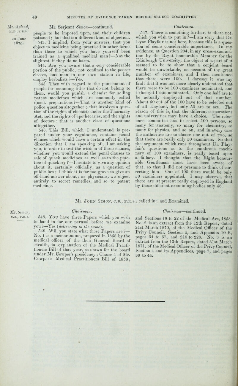 Mr. Acland, M.D., F.R.S. 20 June 1879. Mr. Simon, C.B., F.R.S. Mr. Serjeant Simon—continued, people to be imposed upon, and their children poisoned ; but that is a different kind of objection. 543. I implied, from your answers, that you object to medicine being practised in other forms than those to which you have yourself been trained as a qualified medical man?—Not the slightest, if they do no harm. 544. Are you aware that a very considerable portion of the public, not confined to the poorer classes, but men in our own station in life, employ herbalists ?—Yes. 545. Then with regard to the punishment of people for assuming titles that do not belong to them, would you punish a chemist for selling patent medicines which are commonly called quack preparations?—That is another kind of police question altogether ; that involves a ques- tion of the rights of chemists under the Pharmacy Act, and the rights of apothecaries, and the rights of doctors ; that is another class of questions altogether. 546. This Bill, which I understand is pre- pared under your cognisance, contains penal clauses which would have a certain effect in the direction that I am speaking of; I am asking you, in order to test the wisdom of those clauses, whether you would extend the penal clauses to sale of quack medicines as well as to the prac- tice of quackery ?—I hesitate to give any opinion about it, certainly officially, as a question of public law; I think it is far too grave to give an off-hand answer about; as physicians, we object entirely to secret remedies, and so to patent medicines. Mr. John Simon, c.b., f.r.j Chairman. 548. You have three Papers which you wish to hand in for our perusal before we examine you ?—Yes (delivering in the same). 549. Will you state what those Papers are ?— No. 1 is a memorandum, prepared in 1858 by the medical officer of the then General Board of Health, in explanation of the Medical Practi- tioners Bill of that year, as drawn for the board under Mr. Cowper’s presidency; Clause 4 of Mr. Cowper’s Medical Practitioners Bill of 1858 ; Chairman. 547. There is something further, is there not, which you wish to put in ?—I am sorry that Dr. Lyon Playfair is not here, because this is a ques- tion of some considerable importance. In my evidence, at Question 204, in my cross-examina- tion by the Right honourable Member for the Edinburgh University, the object of a part of it seemed to be to show that a conjoint board would be unworkable, on account of the great number of examiners, and I then mentioned that there were 100. I daresay it was my fault that it was not more clearly understood that there were to be 100 examiners nominated, and I thought I said nominated. Only one half are to be actually employed out of that number. About 50 out of the 100 have to be selected out of all England, but only 50 are to act. The reason of this is, that the different corporations and universities may have a choice. The refer- ence committee has to select 100 persons, so many for anatomy, so many for chemistry, so many for physics, and so on, and in every case the authorities are to choose one out of two, so that there are really only 50 examiners. So that the argument which runs throughout Dr. Play- fair’s questions as to the cumbrous machi- nery of 100 examiners, is really based upon a fallacy. I thought that the Right honour- able Gentleman must have been aware of that, so that I did not presume to think of cor- recting him Out of 100 there would be only 50 examiners appointed. I may observe, that there are at present really employed in England by those different examining bodies only 48. 5., called in; and Examined. Chairman—continued. and Sections 18 to 22 of the Medical Act, 1858. No. 2 is an extract from the 12th Report, dated 31st March 1870, of the Medical Officer of the Privy Council, Section 5, and Appendix 10 B, pages 54 to 57, and 210 to 228. No. 3 is an extract from the 13 th Report, dated 31st March 1871, of the Medical Officer of the Privy Council, Section 4 and its Appendices, page 7, and pa«-es 38 to 44.