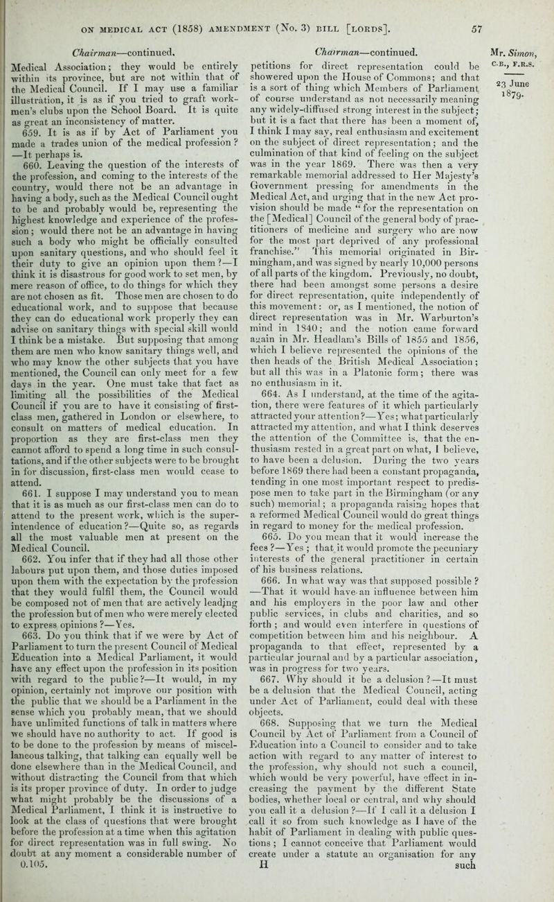 Chairman—continued. Medical Association; they would be entirely within its province, but are not within that of the Medical Council. If I may use a familiar illustration, it is as if you tried to graft work- men’s clubs upon the School Board. It is quite as great an inconsistency of matter. 659. It is as if by Act of Parliament you made a trades union of the medical profession ? j —It perhaps is. 660. Leaving the question of the interests of the profession, and coming to the interests of the country, would there not be an advantage in having a body, such as the Medical Council ought to be and probably would be, representing the highest knowledge and experience of the profes- sion ; would there not be an advantage in having such a body who might be officially consulted upon sanitary questions, and who should feel it their duty to give an opinion upon them?—I think it is disastrous for good work to set men, by mere reason of office, to do things for which they are not chosen as fit. Those men are chosen to do i educational work, and to suppose that because they can do educational work properly they can j advise on sanitary things with special skill would I think be a mistake. But supposing that among them are men who know sanitary things well, and who may know the other subjects that you have mentioned, the Council can only meet for a few I days in the year. One must take that fact as I limiting all the possibilities of the Medical Council if you are to have it consisting of first- class men, gathered in London or elsewhere, to consult on matters of medical education. In proportion as they are first-class men they cannot afford to spend a long time in such consul- tations, and if the other subjects were to be brought in for discussion, first-class men would cease to attend. 661. I suppose I may understand you to mean that it is as much as our first-class men can do to i attend to the present work, which is the super- intendence of education?—Quite so, as regards all the most valuable men at present on the Medical Council. 662. You infer that if they had all those other labours put upon them, and those duties imposed upon them with the expectation by the profession that they would fulfil them, the Council would j be composed not of men that are actively leadjng the profession hut of men who were merely elected i to express opinions ?—Yes. 663. Do you think that if we were by Act of Parliament to turn the present Council of Medical I Education into a Medical Parliament, it would have any effect upon the profession in its position with regard to the public?—It would, in my opinion, certainly not improve our position with the public that we should be a Parliament in the sense which you probably mean, that we should have unlimited functions of talk in matters where we should have no authority to act. If good is to be done to the profession by means of miscel- laneous talking, that talking can equally well be done elsewhere than in the Medical Council, and without distracting the Council from that which is its proper province of duty. In order to judge what might probably be the discussions of a Medical Parliament, I think it is instructive to look at the class of questions that were brought before the profession at a time when this agitation for direct representation was in full swing. No doubt at any moment a considerable number of 0.105. Chairman—continued. petitions for direct representation could be showered upon the House of Commons; and that is a sort of thing which Members of Parliament of course understand as not necessarily meaning any widely-diffused strong interest in the subject; but it is a fact that there has been a moment of, I think I may say, real enthusiasm and excitement on the subject of direct representation; and the culmination of that kind of feeling on the subject was in the year 1869. There was then a very remarkable memorial addressed to Her Majesty’s Government pressing for amendments in the Medical Act, and urging that in the new Act pro- vision should be made “ for the representation on the [Medical] Council of the general body of prac- titioners of medicine and surgery who are now for the most part deprived of any professional franchise.” This memorial originated in Bir- mingham, and was signed by nearly 10,000 persons of all parts of the kingdom. Previously, no doubt, there had been amongst some persons a desire for direct representation, quite independently of this movement: or, as I mentioned, the notion of direct representation was in Mr. Warburton’s mind in 1840; and the notion came forward again in Mr. Headlam’s Bills of 1855 and 1856, which I believe represented the opinions of the then heads of the British Medical Association ; but all this was in a Platonic form; there was no enthusiasm in it. 664. As I understand, at the time of the agita- tion, there were features of it which particularly attracted your attention?—Yes; what particularly attracted my attention, and what I think deserves the attention of the Committee is, that the en- thusiasm rested in a great part on what, I believe, to have been a delusion. During the two years before 1869 there had been a constant propaganda, tending in one most important respect to predis- pose men to take part in the Birmingham (or any such) memorial; a propaganda raising hopes that a reformed Medical Council would do great things in regard to money for the medical profession. 665. Do you mean that it would increase the fees ?—Yes ; that it would promote the pecuniary interests of the general practitioner in certain of his business relations. 666. In what way was that supposed possible ? —That it would have-an influence between him and his employers in the poor law and other public services, in clubs and charities, and so forth ; and would even interfere in questions of competition between him and his neighbour. A propaganda to that effect, represented by a particular journal and by a particular association, was in progress for two years. 667. VYhy should it be a delusion?—It must be a delusion that the Medical Council, acting under Act of Parliament, could deal with these objects. 668. Supposing that we turn the Medical Council by Act of Parliament from a Council of Education into a Council to consider and to take action with regard to any matter of interest to the profession, why should not such a council, which would be very powerful, have effect in in- creasing the payment by the different State bodies, whether local or central, and why should you call it a delusion ?—If I call it a delusion I call it so from such knowledge as I have of the habit of Parliament in dealing with public ques- tions ; I cannot conceive that Parliament would create under a statute an organisation for any Ii such Mp. Simon, C.B., F.R.S. 23 June 1879.