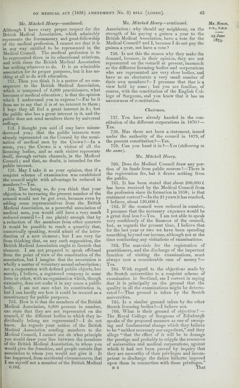 Mr. Mitchell Henry—continued. Although I have every proper respect for the British Medical Association, which admirably represents the freemasonry and good-fellowship of the medical profession, I cannot see that it is in any way entitled to be represented in the Medical Council. The medical profession is to be represented there in its educational relations, and with these the British Medical Association has nothing whatever to do. It is an admirable association for its proper purposes, but it has no- thing at all to do with education. 751. Then you think it is a matter of no con- sequence to the British Medical Association, which is composed of 8,000 practitioners, what becomes of medical education ; is that the opinion which I understand you to express ?—Far be it from me to say that it is of no interest to them ; I hope they all feel a great interest in it; but the public also has a great interest in it, and the public does not send members there by universal suffrage. 752. I thought you said (I may have misun- derstood you) that the public interests were already represented on the Council by the nomi- nation of medical men by the Crown?—In a sense, yes; the Crown is a visitor of all the licensing bodies, and as such visitor represents itself, through certain channels, in the Medical Council; and that, no doubt, is intended for the public interest. 753. May I take it as your opinion, that if a conjoint scheme of examination was established the council might with advantage be reduced in numbers ?—Yes. 754. That being so, do you think that your objection to increasing the present number of the council would not be got over, because even by adding some representatives from the British Medical Association, as a powerful association of medical men, you would still have a very much reduced council ?—I see plainly enough that by a reduction of the members from other quarters it would be possible to reach a quantity that, numerically speaking, would admit of the intro- duction of a new element; but I am very far from thinking that, on any such supposition, the British Medical Association ought to furnish that element. I am not prepared to speak off-hand from the point of view of the constitution of the association, but I imagine that the association is wholly a matter of voluntary annual subscription ; not a corporation with defined public objects, but merely, I believe, a registered company in some form or other, with an organisation which, though extensive, does not make it in any sense a public body. I am not sure what its constitution is, but I can hardly see how it could be treated as a constituency for public purposes. 755. How is it that the members of the British Medical Association, 8,000 persons in number, can state that they are not represented on the council, if the different bodies to which they in- dividually belong are represented?—! do not know. As regards your notion of the British Medical Association sending members to the Medical Council, I cannot see oh what principle you would draw your line between the members of the British Medical Association, to whom you would give the franchise, and people outside that association to whom you would not give it. It has happened, from accidental circumstances, that I am myself not a member of the British Medical . 0.105. Mr. Mitchell Henry—continued. Association; why should my neighbour, on the strength of his paying a guinea a year to the British Medical Association, have a vote for the Medical Council? and I, because I do not pay the guinea a year, not have a vote ? 756. Is not this the reason why they make the demand, because, in their opinion, they are not represented on the council at present, inasmuch as the different licensing bodies and corporations who are represented are very close bodies, and have as an electorate a very small number of their own members ?— I presume that that is a view held by some; but you are familiar, of course, with the constitution of the English Col- lege of Surgeons, and you know that it has no narrowness of constitution. Chairman. 757. You have already handed in the con- stitution of the different corporations in 1870?— Yes. 758. Has there not been a statement, issued under the authority of the council in 1879, of the present constitution?—Yes. 759. Can you hand it in ?—Yes (delivering in the same). Mr. Mitchell Henry. 760. Does the Medical Council draw any por- tion of its funds from public sources l—There is the registration fee, but it draws nothing from the public. 761. It has been stated that about 200,000/. has been received by the Medical Council from the profession since its formation in 1858 ; is that statement correct?—In the 21 years it has reached, I believe, about 130,000 l. 762. If the council were reduced in number, I presume that the necessary expenses would be a great deal less ?—Yes. I am not able to speak very confidently of the finances of the council, but, as regards the- present time, I believe that for the last year or two we have been spending something beyond our income, although not at the time conducting any visitatiofis of examinations. 763. The materials for the registration of practitioners, and the discharge of the important function of visiting the examinations, must always cost a considerable sum of money ?— Yes. 764 With regard to the objections made by the Scotch universities to a conjoint scheme of examination in Scotland, am I correct in saying that it is principally on the ground that the quality in all the examinations might be deterio- rated ?—That ground is taken by the Scotch universities. 765. Is a similar ground taken by the other Scotch licensing bodies ?—I believe not. 766. What is their ground of objection? — The Royal College of Surgeons of Edinburgh speaks of the proposed measure as one of sweep- ing and fundamental change which they believe to be “ neither necessary nor expedient,” and they allege “ that the effect of it will be to damage the prestige and probably to cripple the resources of universities and medical corporations, against which it had not been proved by inquiry that they are unworthy of their privileges and incom- petent to discharge the duties hitherto imposed upon them in connection with these privileges.” H 4 That Mr. Simon, C.B., F.R.S. 23 June 1879.