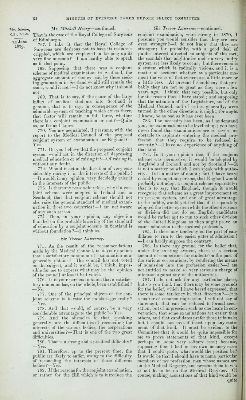 Mr. Simon, C.B., r.R.s. 23 June 1879. Mr. Mitchell Henry—continued. That is the case of the Royal College of Surgeons of Edinburgh. 767. I take it that the Royal College of Surgeons are desirous not to have its resources crippled, which are employed in keeping up its very fine museum ?—I am hardly able to speak as to that point. 768. Supposing that there was a conjoint scheme of medical examination in Scotland, the aggregate amount of money paid by those seek- ing graduation in Scotland would still remain the same, would it not ?—I do not know why it should not. 769. That is to say, if the cause of the large influx of medical students into Scotland is genuine, that is to say, in consequence of the admirable system of teaching which exists there, that factor will remain in full force, whether there is a conjoint examination or not ?—Quite so, so far as I know. 770. You are acquainted, I presume, with the report to the Medical Council of the proposed conjoint system of examination for England?— Yes. 771. Do you believe that the proposed conjoint system would act in the direction of depressing medical education or of raising it?—Of raising it, without any doubt. 772. Would it act in the direction of very con- siderably raising it in the interests of the public ? —It would, in my opinion, very decidedly raise it in the interests of the public. 773. Is thereany reason,therefore, why if a con- joint scheme were adopted in Ireland and in Scotland, that that conjoint scheme should not also raise the general standard of medical exami- nation in those two countries?—l am not aware of any such reason. 774. Then, in your opinion, any objection founded on the probable lowering of the standard of education by a conjoint scheme in Scotland is without foundation ?—I think so. Sir Trevor Lawrence. 775. As the result of the recommendations made by the Medical Council, is it your opinion that a satisfactory minimum of examination now generally obtains?—The council has not voted on the subject, and it would be, 1 think, impos- sible for me to express what may be the opinion of the council unless it bad voted. 776. Is it your personal opinion that a satisfac- tory minimum has, on the whole, been established ? —No. 777. One of the principal objects of the con- joint scheme is to raise the standard generally ? —Yes. 778. And that would, of course, be a very considerable advantage to the public?—Yes. 779. And the obstacles to that, speaking generally, are the difficulties of reconciling the interests of the various bodies, the corporations and universities ?—That is one of the two great difficulties. 780. That is a strong and a practical difficulty ? —Yes. 781. Therefore, up to the present time, the public are likely to suffer, owing to the difficulty of reconciling the interests of those different bodies?—Yes. 782. If the reasons for the conjoint examination, or rather for the Bill which is to introduce the Sir Trevor Lawrence—continued, conjoint examination, were strong in 1870, I presume you would consider that they are now }■ even stronger?—I do not know that they are stronger; for probably, with a good deal of public interest directed to subjects of this sort, J the scandals that might arise under a very faulty fl system are less likely to occur ; but there remains a system which is radically vicious, and it is a j matter of accident whether at a particular mo- ment the vices of that system are a little more or a little less. At present I should say that pro- bably they are not so great as they were a few years ago. I think that very possible, but only I for the reason that I have stated ; and supposing 1 that the attention of the Legislature, and of the ! Medical Council, and of critics generally, were turned in the other direction, it might, for aught : I know, be as bad as it has ever been. 783. The necessity has been, as I understand ,1 you, for examinations to be levelled up ; you have never found that examinations are so severe an I obstacle to aspirants entering the medical pro- fession that they require to be reduced in severity ?—I have no experience of anything of | that kind. 784. Is it your opinion that if the conjoint scheme was permissive, it would be adopted by ’ England and Ireland, and not by Scotland ?—It 1 is not a matter on which I can speak with autho- rity. It is a matter of doubt; but I have heard it said by competent persons, that England would ! probably not adopt a conjoint scheme separately: that is to say, that England, though it would recognise that scheme as a great improvement on its present system, and one of great advantage ; to the public, would yet feel that if it separately j adopted the better system while the other divisions or division did not do so, English candidates i would be rather apt to run to such other division of the United Kingdom as then might prove an easier admission to the medical profession. 785. Is there any tendency on the part of can- ' didates to run to the easier gates of admission ? I —I can hardly suppose the contrary. 786. Is there any ground for the belief that, , under the existing system, there is a certain ! amount of competition for students on the part of 1 the various corporations, by rendering the means of admission into the profession easier?—I am i not entitled to make so very serious a charge of intention against any of the authorities. 787. I .do not ask for any particular places, but do you think that there may be some grounds I for the belief, which I have heard expressed, that there is some tendency in that direction ?—It is a matter of common impression, I will not say of statement, that can be reduced to formal accu- sation, but of impression such as one hears in con- versation, that some examinations are easier than others, and that candidates prefer those tribunals; 1 but I should not myself insist upon any state- ment of that kind. It must be evident to the Committee that it would be quite impossible for < me to prove statements of that kind, except i perhaps in some very solitary case; because, supposing that I had in my own memory cases that I could quote, what would the position be ? It would be that I should have to name particular members of my profession, men whose names are on the Medical Register, and present them to you as not fit to be on the Medical Register. Of course, making accusations of that kind would be quite