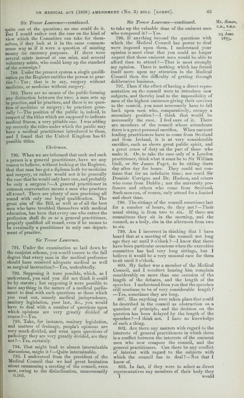 Sir Trevor Lawrence—continued, quite out of the question; no one could do it. But I would rather rest the case on the kind of view which the Committee can take for them- selves, if they look at it in the same common- sense way as if it were a question of minting money ior currency purposes. If there were several mints instead of one mint, and several voluntary mints, who could keep up the standard of the sovereign ? 788. Under the present system a single qualifi- cation pn the Register entitles the person to prac- tise?—Yes; that is to say, surgery without medicine, or medicine without surgery. 789. There are no means of the public forming any distinction between the two; a man sets up in practice, and he practises, and there is no ques- tion of medicine or surgery; he practises gene- l rally ?—The position of the public is, indeed, in respect of the titles which are supposed to indicate medical fitness, a very pitiable one. I was adding I up recently the titles under which the public may have a medical practitioner introduced to them, and I found that the United Kingdom has 61 possible titles. Chairman. 790. When we are informed that such and such a person is a general practitioner, have we any reason to believe, without looking at the Register, that that man has got a diploma both for medicine and surgery, or rather would not it be generally the case that he would only have one, and probably be only a surgeon ?—A general practitioner in common conversation means a man who practises allround. There are plenty of men practising all round with only one legal qualification. The I great aim of the Bill, as well as of all the best men who have troubled themselves with medical education, has been that every one who enters the profession shall do so as a general practitioner, properly qualified all round, even if he means to be eventually a practitioner in only one depart- , ment of practice. Sir Trevor Lawrence. 791. Under the examination as laid down by the conjoint scheme, you would ensure to the full degree that every man in the medical profession should have received adequate medical as well as surgical instruction?—Yes, undoubtedly. 792. Supposing it wrere possible, which, as I understand, you said you did not think it could j be by statute ; but supposing it were possible to i have anything in the nature of a medical parlia- ; ment to deal with such questions as those wrhich you read out, namely medical jurisprudence, sanitary legislation, poor law, &c., you would have to deal with a number of questions upon which opinions are very greatly divided of course ?—Yes. 793. Take, for instance, sanitary legislation, and matters of drainage, people’s opinions are very much divided, and even upon questions of pathology they are very greatly divided, are they not?—Yes, certainly. 794. That might lead to almost interminable discussions, might it ?—Quite interminable. 795. I understood from the president of the Medical Council that we had great hesitation about summoning a meeting of the council, even now, owing to the disinclination, unnecessarily 0.105. Sir Trevor Lawrence—continued, to take up the valuable time of the eminent men who composed it?—Yes. 796. If anything beyond the questions with which the Medical Council has power to deal were imposed upon them, 1 understand your opinion is most clear that you could no longer expect that those eminent men would be able to afford time to attend ?—That is most strongly my opinion. There is nothing which has forced itself more upon my attention in the Medical Council than the difficulty of getting through deliberative business. 797. Then if the effect of having a direct repre- sentation on the council were to introduce new subjects, and thereby lead to the impossibility of men of the highest eminence giving their services to the council, you must necessarily have to fall back upon men who, comparatively, occupy a secondary position ?—I think that would be necessarily the case. I feel sure of it. There are members of the council whose attendance there is a great personal sacrifice. When eminent leading practitioners have to come from Scotland and from Ireland, it is at very considerable sacrifice, such as shows great public spirit, and a great sense of duty on the part of those who make it. Or, to take the case only of a London practitioner, think what it must be to Sir William Gull, or Sir James Paget, to be sitting there day after day for hours. They could not con- tinue that for an indefinite time; nor could Sir Dominic Corrigan and Dr. Hudson, and others who come from Dublin ; nor the university pro- fessors and others who come from Scotland. Such men can, of course, only attend fora limited and short time. 798. The sittings of the council sometimes last for a number of hours, do they not?—Their usual sitting is from two to six. If there are committees they sit in the morning, and the council, as a body, sits in the afternoon from two to six. 799. Am I incorrect in thinking that I have heard that at a meeting of the council not long ago they sat. until 9 o’clock ?—I know that there have been particular occasions when the executive committee has had very long sittings, but I believe it would be a very unusual case for them to sit until 9 o’clock. 800. My father was a member of the Medical Council, and I recollect hearing him complain considerably on more than one occasion of the length of the debates, and the length of the speeches. I understand from you that the speeches still continue to be of very considerable length ? —Yes, sometimes they are long. 801. Has anything ever taken place that could be described in the council as obstruction on a question of principle, and the decision on the question has been delayed by the length of the speeches ?—I think not. I have no knowledge of such a thing. 802. Are there any matters with regard to the interests of general practitioners in which there is a conflict between the interests of the eminent men who now compose the council, and the general practitioners. Can there be any conflict of interest with regard to* the subjects with which the council has to deal ?—Not that I know of. 803. In fact, if they were to select as direct representatives any members of their body they I would Mi. Simon, C.B., F.R.S. .23 June 1879.