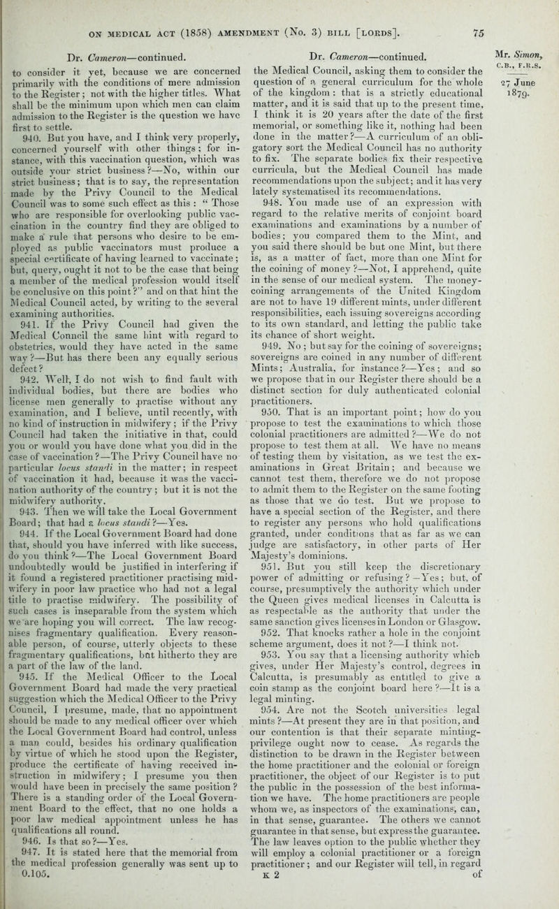 Dr. Cameron—continued, to consider it yet, because we are concerned primarily with the conditions of mere admission to the Register ; not with the higher titles. What shall be the minimum upon which men can claim admission to the Register is the question we have first to settle. 940. But you have, and I think very properly, concerned yourself with other things ; for in- stance, with this vaccination question, which was outside your strict business?—No, within our strict business; that is to say, the representation made by the Privy Council to the Medical | Council was to some such effect as this : “ Those who are responsible for overlooking public vac- [ cination in the country find they are obliged to make a rule that persons who desire to be em- ployed as public vaccinators must produce a i special certificate of having learned to vaccinate; , but, query, ought it not to be the case that being a member of the medical profession would itself be conclusive on this point ?” and on that hint the Medical Council acted, by writing to the several examining authorities. 1 941. If the Privy Council had given the Medical Conncil the same hint with regard to obstetrics, would they have acted in the same way ?—But has there been any equally serious defect? 942. Well, I do not wish to find fault with individual bodies, but there are bodies who license men generally to .practise without any examination, and I believe, until recently, with no kind of instruction in midwifery ; if the Privy Council had taken the initiative in that, could you or would you have done what you did in the case of vaccination?—The Privy Council have no particular locus standi in the matter; in respect of vaccination it had, because it was the vacci- nation authority of the country; but it is not the midwifery authority. | 943. Then we will take the Local Government | Board; that had a locus standi ?—Yes. 944. If the Local Government Board had done that, should you have inferred with like success, do you think ?—The Local Government Boai’d undoubtedly would be justified in interfering if it found a registered practitioner practising mid- wifery in poor law practice who had not a legal title to practise midwifery. The possibility of I such cases is inseparable from the system which we are hoping you will correct. The law recog- i nises fragmentary qualification. Every reason- able person, of course, utterly objects to these [ fragmentary qualifications, but hitherto they are ' a part of the law of the land. 945. If the Medical Officer to the Local I Government Board had made the very practical suggestion which the Medical Officer to the Privy Council, I presume, made, that no appointment should be made to any medical officer over which the Local Government Board had control, unless a man could, besides his ordinary qualification by virtue of which he stood upon the Register, ' produce the certificate of having received in- | struction in midwifery; I presume you then would have been in precisely the same position ? There is a standing order of the Local Govern- 1 ment Board to the effect, that no one holds a poor law medical appointment unless he has qualifications all round. 946. Is that so?—Yes. 947. It is stated here that the memorial from the medical profession generally was sent up to 0.105. Dr. Cameron—continued, the Medical Council, asking them to consider the question of a general curriculum for the whole of the kingdom : that is a strictly educational matter, and it is said that up to the present time, I think it is 20 years after the date of the first memorial, or something like it, nothing had been done in the matter?—A curriculum of an obli- gatory sort the Medical Council has no authority to fix. The separate bodies fix their respective curricula, but the Medical Council has made recommendations upon the subject; and it has very lately systematised its recommendations. 948. You made use of an expression with regard to the relative merits of conjoint board examinations and examinations by a number of bodies; you compared them to the Mint, and you said there should be but one Mint, but there is, as a matter of fact, more than one Mint for the coining of money ?—Not, I apprehend, quite in the sense of our medical system. The money- coining arrangements of the United Kingdom are not to have 19 different mints, under different responsibilities, each issuing sovereigns according to its own standard, and letting the public take its chance of short weight. 949. No ; but say for the coining of sovereigns; sovereigns are coined in any number of different Mints; Australia, for instance ?—Yes ; and so we propose that in our Register there should be a distinct section for duly authenticated colonial practitioners. 950. That is an important point; how do you propose to test the examinations to which those colonial practitioners are admitted?—We do not propose to test them at all. We have no means of testing them by visitation, as we test the ex- aminations in Great Britain; and because we cannot test them, therefore we do not propose to admit them to the Register on the same footing as those that we do test. But we propose to have a special section of the Register, and there to register any persons who hold qualifications granted, under conditions that as far as we can judge are satisfactory, in other parts of Her Majesty’s dominions. 951. But you still keep the discretionary power of admitting or refusing ?—Yes; but, of course, presumptively the authority which under the Queen gives medical licenses in Calcutta is as respectable as the authority that under the same sanction gives licenses in London or Glasgow. 952. That knocks rather a hole in the conjoint scheme argument, does it not ?—I think not. 953. You say that a licensing authority which gives, under Her Majesty’s control, degrees in Calcutta, is presumably as entitled to give a coin stamp as the conjoint board here ?—It is a legal minting. 954. Are not the Scotch universities legal mints ?—At present they are in that position, and our contention is that their separate minting- privilege ought now to cease. As regards the distinction to be drawn in the Register between the home practitioner and the colonial or foreign practitioner, the object of our Register is to put the public in the possession of the best informa- tion we have. The home practitioners are people whom we, as inspectors of the examinations, can, in that sense, guarantee. The others we cannot guarantee in that sense, but express the guarantee. The law leaves option to the public whether they will employ a colonial practitioner or a foreign practitioner; and our Register will tell, in regard K 2 of Mr. Simon, 27 June 1879.