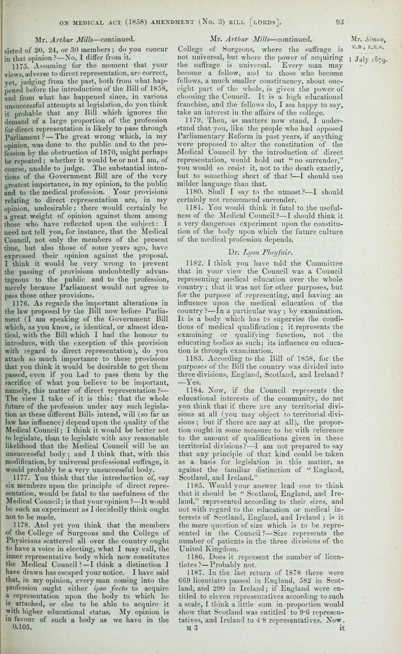 Mr. Arthur Mills—continued, sisted of 20, 24, or 30 members ; do you concur 1175. Assuming for the moment that your views, adverse to direct representation, are correct, yet, judging from the past, both from what hap- pened before the introduction of the Bill of 1858, and from what has happened since, in various unsuccessful attempts at legislation, do you think it probable that any Bill which ignores the demand of a large proportion of the profession for direct representation is likely to pass through Parliament? — The great wrong which, in my opinion, was done to the public and to the pro- fession by the obstruction of 1870, might perhaps be repeated ; whether it would be or not I am, of course, unable to judge. The substantial inten- tions of the Government Bill are of the very | oreatest importance, in my opinion, to the public and to the medical profession. Your provisions relating to direct representation are, in my opinion, undesirable; there would certainly be a great weight of opinion against them among | those who have reflected upon the subject: I ! need not tell you, for instance, that the Medical Council, not only the members of the present j time, but also those of some years ago, have . expressed their opinion against the proposal. I think it would be very wrong to prevent the passing of provisions undoubtedly advan- tageous to the public and to the profession, merely because Parliament would not agree to pass those other provisions. 1176. As regards the important alterations in the law proposed by the Bill now before Parlia- ment (I am speaking of the Government Bill which, as you know, is identical, or almost iden- ! tical, with the Bill which I had the honour to introduce, with the exception of this provision with regard to direct representation), do you i attach so much importance to these provisions that you think it would be desirable to get them passed, even if you Lad to pass them by the ■ sacrifice of what you believe to be important, namely, this matter of direct representation ?— The view I take of it is this: that the whole future of the profession under any such legisla- tion as these different Bills intend, will (so far as law has influence) depend upon the quality of the Medical Council; I think it would be better not to legislate, than to legislate with any reasonable likelihood that the Medical Council will be an j unsuccessful body; and I think that, with this modification, by universal professional suffrage, it would probably be a very unsuccessful body. 1177. You think that the introduction of, say six members upon the principle of direct repre- sentation, would be fatal to the usefulness of the Medical Council; is that your opinion?—It would be such an experiment as I decidedly think ought not to be made. 1178. And yet you think that the members of the College of Surgeons and the College of Physicians scattered all over the country ought to have a voice in electing, what I may call, the inner representative body which now constitutes the Medical Council?—I think a distinction I have drawn has escaped your notice. I have said that, in my opinion, every man coming into the profession ought either ipso facto to acquire a representation upon the body to which he is attached, or else to be able to acquire it with higher educational status. My opinion is in favour of such a body as we have in the 0.105. Mr. Arthur Mills—continued. College of Surgeons, where the suffrage is not universal, but where the power of acquiring the suffrage is universal. Every man may become a fellow, and to those who become fellows, a much smaller constituency, about one- eight part of the whole, is given the power of choosing the Council. It is a high educational franchise, and the felloAvs do, I am happy to say, take an interest in the affairs of the college. 1179. Then, as matters now stand, I under- stand that you, like the people who had opposed Parliamentary Reform in past years, if anything Avere proposed to alter the constitution of the Medical Council by the introduction of direct representation, Avould hold out “ no surrender,” you would so resist it, not to the death exactly, but to something short of that ?—I should use milder language than that. 1180. Shall I say to the utmost?—I should certainly not recommend surrender. 1181. You Avould think it fatal to the useful- ness of the Medical Council?—I should think it a very dangerous experiment upon the constitu- tion of the body upon Avhich the future culture of the medical profession depends. Dr. Lyon Playfair. 1182. I think you have told the Committee that in your vieAv the Council Avas a Council representing medical education over the Avhole country ; that it Avas not for other purposes, but for the purpose of representing, and having an influence upon the medical education of the country?—In a particular Avay ; by examination. It is a body Avhich has to supervise the condi- tions of medical qualification ; it represents the examining or qualifying function, not the educating bodies as such; its influence on educa- tion is through examination. 1183. According to the Bill of 1858, for the purposes of the Bill the country Avas divided into three divisions, England, Scotland, and Ireland ? —Yes. 1184. Noav, if the Council represents the educational interests of the community, do not you think that if there are any territorial divi- sions at all (you may object to territorial divi- sions; but if there are any-at all), the propor- tion ought in some measure to be Avith reference to the amount of qualifications given in these territorial divisions ?—I am not prepared to say that any principle of that kind could be taken as a basis for legislation in this matter, as against the familiar distinction of “ England, Scotland, and Ireland.” 1185. Would your ansAver lead one to think that it should be “ Scotland, England, and Ire- land,” represented according to their sizes, and not with regard to the education or medical in- terests of Scotland, England, and Ireland ; is it the mere question of size which is to be repre- sented in the Council ?—Size represents the number of patients in the three divisions of the United Kingdom. 1186. Does it represent the number of licen- tiates ?--Probably not. 1187. In the last return of 1878 there Avere 669 licentiates passed in England, 582 in Scot- land, and 290 in Ireland; if England were en- titled to eleven representatives according to such a scale, I think a little sum in proportion would shoAv that Scotland was entitled to 9'6 represen- tatives, and Ireland to 4’8 representatives. Now, M 3 it Mr. Simon, C.B., F.R.S.