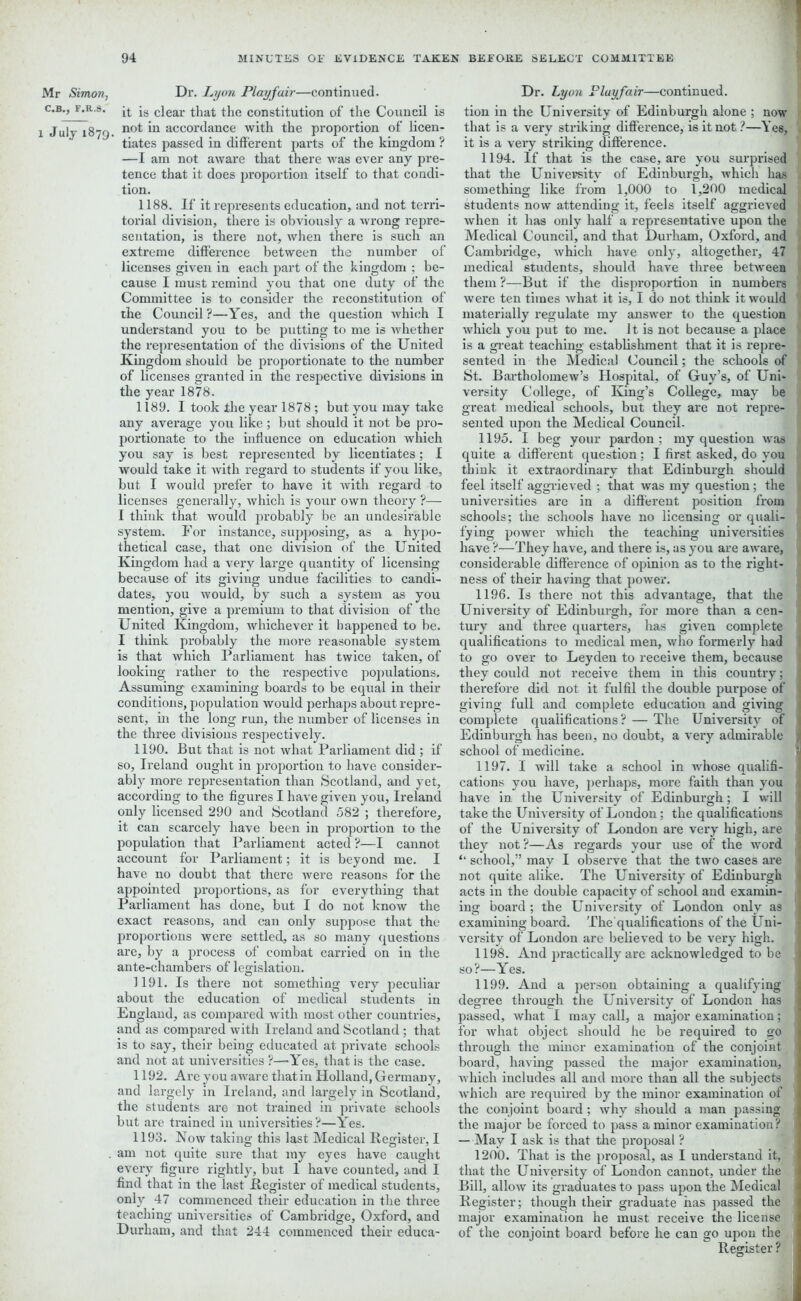 C.B., F.R.S. l July 1879. ’1 94 MINUTES OF EVIDENCE TAKEN BEFORE SELECT COMMITTEE it is clear that the constitution of the Council is not in accordance with the proportion of licen- tiates passed in different parts of the kingdom ? —I am not aware that there was ever any pre- tence that it does proportion itself to that condi- tion. 1188. If it represents education, and not terri- torial division, there is obviously a wrong repre- sentation, is there not, when there is such an extreme difference between the number of licenses given in each part of the kingdom ; be- cause I must remind you that one duty of the Committee is to consider the reconstitution of the Council?—Yes, and the question which I understand you to be putting to me is whether the representation of the divisions of the United Kingdom should be proportionate to the number of licenses granted in the respective divisions in the year 1878. 1189. I took the year 1878 ; but you may take any average you like; but should it not be pro- portionate to the influence on education which you say is best represented by licentiates; I would take it with regard to students if you like, but I would prefer to have it with regard to licenses generally, which is your own theory ?— I think that would probably be an undesirable system. For instance, supposing, as a hypo- thetical case, that one division of the United Kingdom had a very large quantity of licensing because of its giving undue facilities to candi- dates, you would, by such a system as you mention, give a premium to that division of the United Kingdom, whichever it happened to be. I think probably the more reasonable system is that which Parliament has twice taken, of looking rather to the respective populations. Assuming examining boards to be equal in their conditions, population would perhaps about repre- sent, in the long run, the number of licenses in the three divisions respectively. 1190. But that is not what Parliament did ; if so, Ireland ought in proportion to have consider- ably more representation than Scotland, and yet, according to the figures I have given you, Ireland only licensed 290 and Scotland 582 ; therefore, it can scarcely have been in proportion to the population that Parliament acted ?—I cannot account for Parliament; it is beyond me. I have no doubt that there were reasons for the appointed proportions, as for everything that Parliament has done, but I do not know the exact reasons, and can only suppose that the proportions were settled, as so many questions are, by a process of combat carried on in the ante-chambers of legislation. 1191. Is there not something very peculiar about the education of medical students in England, as compared with most other countries, and as compared with Ireland and Scotland; that is to say, their being educated at private schools and not at universities ?—Yes, that is the case. 1192. Are you aware that in Holland, Germany, and largely in Ireland, and largely in Scotland, the students are not trained in private schools but are trained in universities?—Yes. 1193. Now taking this last Medical Register, I am not quite sure that my eyes have caught every figure rightly, but 1 have counted, and I find that in the last Kegister of medical students, only 47 commenced their education in the three teaching universities of Cambridge, Oxford, and Durham, and that 244 commenced their educa- tion in the University of Edinburgh alone ; now that is a very striking difference, is it not ?—Yes, it is a very striking difference. 1194. If that is the case, are you surprised that the University of Edinburgh, which has something like from 1,000 to 1,200 medical students now attending it, feels itself aggrieved when it has only half a representative upon the Medical Council, and that Durham, Oxford, and Cambridge, which have only, altogether, 47 medical students, should have three between them ?—But if the disproportion in numbers were ten times what it is, I do not think it would materially regulate my answer to the question which you put to me. It is not because a place is a great teaching establishment that it is repre- sented in the Medical Council; the schools of St. Bartholomew’s Hospital, of Guy’s, of Uni- versity College, of King’s College, may be great medical schools, but they are not repre- sented upon the Medical Council. 1195. I beg your pardon ; my question was quite a different question ; I first asked, do you think it extraordinary that Edinburgh should feel itself aggrieved ; that was my question; the universities arc in a different position from schools; the schools have no licensing or quali- fying power which the teaching universities have ?—They have, and there is, as you are aware, considerable difference of opinion as to the right- ness of their having that power. 1196. Is there not this advantage, that the University of Edinburgh, for more than a cen- tury and three quarters, has given complete qualifications to medical men, who formerly had to go over to Leyden to receive them, because they could not receive them in this country; therefore did not it fulfil the double purpose of giving full and complete education and giving complete qualifications? — The University of Edinburgh has been, no doubt, a very admirable school of medicine. 1197. I will take a school in whose qualifi- cations you have, perhaps, more faith than you have in the University of Edinburgh; I will take the University of London; the qualifications of the University of London are very high, are they not?—As regards your use of the word “ school,” may I observe that the two cases are not quite alike. The University of Edinburgh acts in the double capacity of school and examin- ing board ; the University of London only as examining board. The qualifications of the Uni- versity of London are believed to be very high. 1198. And practically are acknowledged to be so?—Yes. 1199. And a person obtaining a qualifying degree through the University of London has passed, what I may call, a major examination; for what object should he be required to go through the minor examination of the conjoint, board, having passed the major examination, which includes all and more than all the subjects which are required by the minor examination of the conjoint board ; why should a man passing the major be forced to pass a minor examination? — May I ask is that the proposal ? 1200. That is the proposal, as I understand it, that the University of London cannot, under the Bill, allow its graduates to pass upon the Medical Kegister; though their graduate has passed the major examination he must receive the license of the conjoint board before he can go upon the Register ?