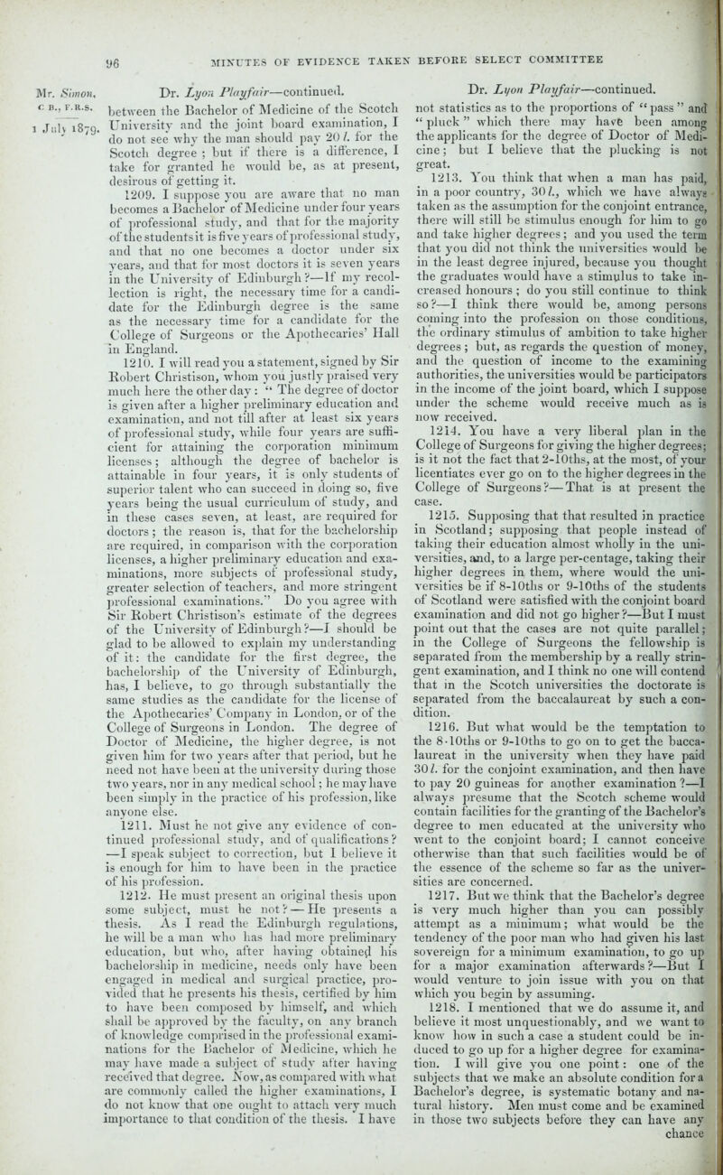 Mr. Simon, C B., F.R.S. i Jiilv 1879. Dr. Lyon Playfair—continued, between the Bachelor of Medicine of the Scotch University and the joint board examination, I do not see why the man should pay 20 /. for the Scotch degree ; but if there is a difference, I take for granted he would be, as at present, desirous of getting it. 1209. I suppose you are aware that no man becomes a Bachelor of Medicine under four years of professional study, and that for the majority of the students it is five years of professional study, and that no one becomes a doctor under six years, and that for most doctors it is seven years in the University of Edinburgh ?— If my recol- lection is right, the necessary time for a candi- date for the Edinburgh degree is the same as the necessary time for a candidate for the College of Surgeons or the Apothecaries’ Hall In England. 1210. I will read you a statement, signed by Sir Robert Christison, whom you justly praised very much here the other day : “ The degree of doctor is given after a higher preliminary education and examination, and not till after at least six years of professional study, while four years are suffi- cient for attaining the corporation minimum licenses; although the degree of bachelor is attainable in four years, it is only students of superior talent who can succeed in doing so, five years being the usual curriculum of study, and in these cases seven, at least, are required for doctors ; the reason is, that for the bachelorship are required, in comparison with the corporation licenses, a higher preliminary education and exa- minations, more subjects of professional study, greater selection of teachers, and more stringent professional examinations.” Do you agree with Sir Robert Christison’s estimate of the degrees of the University'of Edinburgh?—I should be glad to be allowed to explain my understanding of it: the candidate for the first degree, the bachelorship of the University of Edinburgh, has, I believe, to go through substantially the same studies as the candidate for the license of the Apothecaries’ Company in London, or of the College of Surgeons in London. The degree of Doctor of Medicine, the higher degree, is not given him for two years after that period, but he need not have been at the university during those two years, nor in any medical school; he may have been simply in the practice of his profession, like anyone else. 1211. Must he not give any evidence of con- tinued professional study, and of qualifications ? —I speak subject to correction, but I believe it is enough for him to have been in the practice of his profession. 1212. He must present an original thesis upon some subject, must he not? — He presents a thesis. As I read the Edinburgh regulations, he will be a man who has had more preliminary' education, but who, after having obtained his bachelorship in medicine, needs only have been engaged in medical and surgical practice, pro- vided that he presents his thesis, certified by him to have been composed by' himself, and which shall be approved by' the faculty', on any branch of knowledge comprised in the professional exami- nations for the Bachelor of Medicine, which he may have made a subject of study after having received that degree. Now, as compared with what are commonly called the higher examinations, I do not know that one ought to attach very much importance to that condition of the thesis. I have Dr. Lyon Playfair—continued, not statistics as to the proportions of “pass ” and “ pluck ” which there may have been among the applicants for the degree of Doctor of Medi- cine ; but I believe that the plucking is not great. 1213. You think that when a man has paid, in a poor country, 30 /., which we have always taken as the assumption for the conjoint entrance, there will still be stimulus enough for him to go and take higher degrees; and you used the term that you did not think the universities would be in the least degree injured, because you thought the graduates would have a stimulus to take in- creased honours ; do you still continue to think so?—I think there would be, among persons coming into the profession on those conditions, the ordinary stimulus of ambition to take higher degrees ; but, as regards the question of money, and the question of income to the examining authorities, the universities would be participators in the income of the joint board, which I suppose under the scheme would receive much as is now received. 1214. You have a very liberal plan in the College of Surgeons for giving the higher degrees; is it not the fact that 2-10ths, at the most, of your licentiates ever go on to the higher degrees in the College of Surgeons?—That is at present the case. 1215. Supposing that that resulted in practice in Scotland; supposing that people instead of taking their education almost wholly in the uni- versities, and, to a large per-centage, taking their higher degrees in them, where would the uni- versities be if 8-10ths or 9-10ths of the students of Scotland were satisfied with the conjoint board examination and did not go higher?—But I must point out that the cases are not quite parallel; in the College of Surgeons the fellowship is separated from the membership by a really strin- gent examination, and I think no one will contend that in the Scotch universities the doctorate is separated from the baccalaureat by such a con- dition. 1216. But what would be the temptation to the 8-lOths or 9-10ths to go on to get the bacca- laureat in the university when they have paid 30/. for the conjoint examination, and then have to pay 20 guineas for another examination ?—I always presume that the Scotch scheme would contain facilities for the granting of the Bachelor’s degree to men educated at the university who went to the conjoint board; I cannot conceive otherwise than that such facilities would be of the essence of the scheme so far as the univer- sities are concerned. 1217. But we think that the Bachelor’s degree is very much higher than you can possibly attempt as a minimum; what would be the tendency of the poor man who had given his last sovereign for a minimum examination, to go up for a major examination afterwards?—But I would venture to join issue with you on that which you begin by assuming. 1218. I mentioned that we do assume it, and believe it most unquestionably, and we want to know how in such a case a student could be in- duced to go up for a higher degree for examina- tion. I will give you one point: one of the subjects that we make an absolute condition fora Bachelor’s degree, is systematic botany and na- tural history. Men must come and be examined in those two subjects before they can have any chance