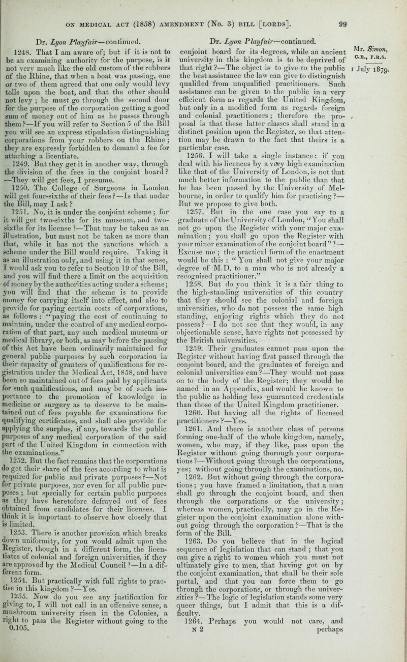 Dr. Lyon Playfair—continued. 1248. That I am aware of; but if it is not to be an examining authority for the purpose, is it not very much like the old custom of the robbers of the Rhine, that when a boat was passing, one or two of them agreed that one only would levy tolls upon the boat, and that the other should not levy ; he must go through the second door for the purpose of the corporation getting a good sum of money out of him as he passes through them ?—If you will refer to Section 5 of the Bill you will see an express stipulation distinguishing corporations from your robbers on the Rhine ; they are expressly forbidden to demand a fee for attaching a licentiate. 1249. But they get it in another way, through the division of the fees in the conjoint board ? —They will get fees, I presume. 1250. The College of Surgeons in London will get four-sixths of their fees?—Is that under the Bill, may I ask ? 1251. No, it is under the conjoint scheme; for it will get two-sixths for its museum, and two- sixths for its license ?—That may be taken as an illustration, but must not be taken as more than that, while it has not the sanctions which a scheme under the Bill would require. Taking it as an illustration only, and using it in that sense, I would ask you to refer to Section 19 of the Bill, and you will find there a limit on the acquisition of money by the authorities acting under a scheme; you will find that the scheme is to provide money for carrying itself into effect, and also to provide for paying certain costs of corporations, as follows : “ paying the cost of continuing to maintain, under the control of any medical corpo- ration of that part, any such medical museum or medical library, or both, as may before the passing of this Act have been ordinarily maintained for general public purposes by such corporation in their capacity of granters of qualifications for re- gistration under the Medical Act, 1858, and have been so maintained out of fees paid by applicants for such qualifications, and may be of such im- portance to the promotion of knowledge in medicine or surgery as to deserve to be main- tained out of fees payable for examinations for qualifying certificates, and shall also provide for applying the surplus, if any, towards the public purposes of any medical corporation of the said part of the United Kingdom in connection with the examinations.” 1252. But the fact remains that the corporations do get their share of the fees according to what is required for public and private purposes?—Not for private purposes, nor even for all public pur- poses ; but specially for certain public purposes as they have heretofore defrayed out of fees obtained from candidates for their licenses. I think it is important to observe how closely that is limited. 1253. There is another provision which breaks down uniformity, for you would admit upon the Register, though in a different form, the licen- tiates of colonial and foreign universities, if they are approved by the Medical Council ?—In a dif- ferent form. _ 1254. But practically with full rights to prac- tise in this kingdom ?—Yes. # 1255. Now do you see any justification for giving to, I will not call in an offensive sense, a mushroom university risen in the Colonies, a right to pass the Register without going to the 0.105. Dr. Lyon Playfair—continued, conjoint board for its degrees, while an ancient university in this kingdom is to be deprived of that right ?—The object is to give to the public the best assistance the law can give to distinguish qualified from unqualified practitioners. Such assistance can be given to the public in a very efficient form as regards the United Kingdom, but only in a modified form as regards foreign and colonial practitioners; therefore the pro- posal is that these latter classes shall stand in a distinct position upon the Register, so that atten- tion may be drawn to the fact that theirs is a particular case. 1256. I will take a single instance: if you deal with his licences by a veay high examination like that of the University of London, is not that much better information to the public than that he has been passed by the University of Mel- bourne, in order to qualify him for practising ?— But we propose to give both. 1257. But in the one case you say to a graduate of the University of London, ,cYou shall not go upon the Register with your major exa- mination ; you shall go upon the Register with your minor examination of the conjoint board” ? — Excuse me ; the practical form of the enactment would be this : “ You shall not give your major degree of M.D. to a man who is not already a recognised practitioner.” 1258. But do you think it is a fair thing to the high-standing universities of this country that they should see the colonial and foreign universities, who do not possess the same high standing, enjoying rights which they do not possess? —I do not see that they would, in any objectionable sense, have rights not possessed by the British universities. 1259. Their graduates cannot pass upon the Register without having first passed through the conjoint board, and the graduates of foreign and colonial universities can ?—They would not pass on to the body of the Register; they would be named in an Appendix, and would be known to the public as holding less guaranteed credentials than those of the United Kingdom practitioner. 1260. But having all the rights of licensed practitioners ?—Yes. 1261. And there is another class of persons forming one-half of the whole kingdom, namely, women, who may, if they like, pass upon the Register without going thorough your corpora- tions ?—Without going through the corporations, yes; without going through the examinations, no. 1262. But without going through the corpora- tions; you have framed a limitation, that a man shall go through the conjoint board, and then through the corporations or the university; whereas women, practically, may go in the Re- gister upon the conjoint examination alone with- out going through the corporation ?—That is the form of the Bill. 1263. Do you believe that in the logical sequence of legislation that can stand ; that you can give a right to women which you must not ultimately give to men, that having got on by the conjoint examination, that shall be their sole portal, and that you can force them to go through the corporations, or through the univer- sities ?—The logic of legislation stands some very queer things, but I admit that this is a dif- ficulty. 1264. Perhaps you would not care, and N 2 perhaps