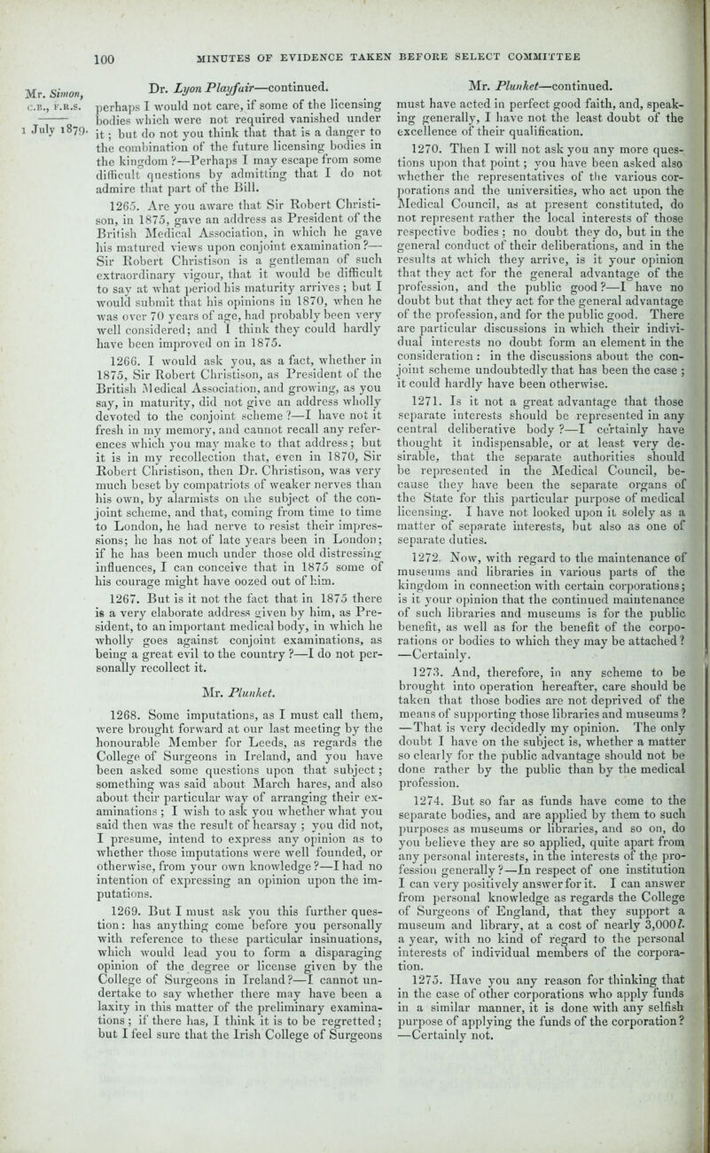 C.B., F.R.S. l July 1879. 100 MINUTES OF EVIDENCE TAKEN BEFORE SELECT COMMITTEE Dr. Lyon Playfair—continued, erhaps I would not care, if some of the licensing odies which were not required vanished under it; but do not you think that that is a danger to the combination of the future licensing bodies in the kingdom ?—Perhaps I may escape from some difficult questions by admitting that I do not admire that part of the Bill. 1265. Are you aware that Sir Robert Christi- son, in 1875, gave an address as President of the British Medical Association, in which he gave his matured views upon conjoint examination?— Sir Robert Christison is a gentleman of such extraordinary vigour, that it would be difficult to say at what period his maturity arrives ; but I would submit that his opinions in 1870, when he was over 70 years of age, had probably been very well considered; and I think they could hardly have been improved on in 1875. 1266. I would ask you, as a fact, whether in 1875, Sir Robert Christison, as President of the British Medical Association, and growing, as you say, in maturity, did not give an address wholly devoted to the conjoint scheme ?—I have not it fresh in my memory, and cannot recall any refer- ences which you may make to that address; but it is in my recollection that, even in 1870, Sir Robert Christison, then Dr. Christison, was very much beset by compatriots of weaker nerves than his own, by alarmists on rhe subject of the con- joint scheme, and that, coming from time to time to London, he had nerve to resist their impres- sions; he has not of late years been in London; if he has been much under those old distressing- influences, I can conceive that in 1875 some of his courage might have oozed out of him. 1267. But is it not the fact that in 1875 there is a very elaborate address given by him, as Pre- sident, to an important medical body, in which he wholly goes against conjoint examinations, as being a great evil to the country ?—I do not per- sonally recollect it. Mr. Plunket. 1268. Some imputations, as I must call them, were brought forward at our last meeting by the honourable Member for Leeds, as regards the College of Surgeons in Ireland, and you have been asked some questions upon that subject; something was said about March hares, and also about their particular way of arranging their ex- aminations ; I wish to ask you whether what you said then was the result of hearsay ; you did not, I presume, intend to express any opinion as to whether those imputations were well founded, or otherwise, from your own knowledge ?—I had no intention of expressing an opinion upon the im- putations. 1269. But I must ask you this further ques- tion: has anything come before you personally with reference to these particular insinuations, which would lead you to form a disparaging opinion of the degree or license given by the College of Surgeons in Ireland?—I cannot un- dertake to say whether there may have been a laxity in this matter of the preliminary examina- tions ; if there has, I think it is to be regretted; but I feel sure that the Irish College of Surgeons Mr. Plunket—continued, must have acted in perfect good faith, and, speak- ing generally, I have not the least doubt of the excellence of their qualification. 1270. Then I will not ask you any more ques- tions upon that point; you have been asked also whether the representatives of the various cor- porations and the universities, who act upon the Medical Council, as at present constituted, do not represent rather the local interests of those respective bodies ; no doubt they do, but in the general conduct of their deliberations, and in the results at which they arrive, is it your opinion that they act for the general advantage of the profession, and the public good ?—I have no doubt but that they act for the general advantage of the profession, and for the public good. There are particular discussions in which their indivi- dual interests no doubt foi’m an element in the consideration : in the discussions about the con- joint scheme undoubtedly that has been the case ; it could hardly have been otherwise. 1271. Is it not a great advantage that those separate interests should be represented in any central deliberative body ?—I certainly have thought it indispensable, or at least very de- sirable, that the separate authorities should be represented in the Medical Council, be- cause they have been the separate organs of the State for this particular purpose of medical licensing. I have not looked upon it solely as a matter of separate interests, but also as one of separate duties. 1272. Now, with regard to the maintenance of museums and libraries in various parts of the kingdom in connection with certain corporations; is it your opinion that the continued maintenance of such libraries and museums is for the public benefit, as well as for the benefit of the corpo- rations or bodies to which they may be attached ? —Certainly. 1273. And, therefore, in any scheme to be brought into operation hereafter, care should be taken that those bodies are not deprived of the means of supporting those libraries and museums ? —That is very decidedly my opinion. The only doubt I have on the subject is, whether a matter so clearly for the public advantage should not be done rather by the public than by the medical profession. 1274. But so far as funds have come to the separate bodies, and are applied by them to such purposes as museums or libraries, and so on, do you believe they are so applied, quite apart from any personal interests, in the interests of the pro- fession generally?—In respect of one institution I can very positively answer for it. I can answer from personal knowledge as regards the College of Surgeons of England, that they support a museum and library, at a cost of nearly 3,000/. a year, with no kind of regard to the personal interests of individual members of the corpora- tion. 1275. Have you any reason for thinking that in the case of other corporations who apply funds in a similar manner, it is done with any selfish purpose of applying the funds of the corporation ? —Certainly not.