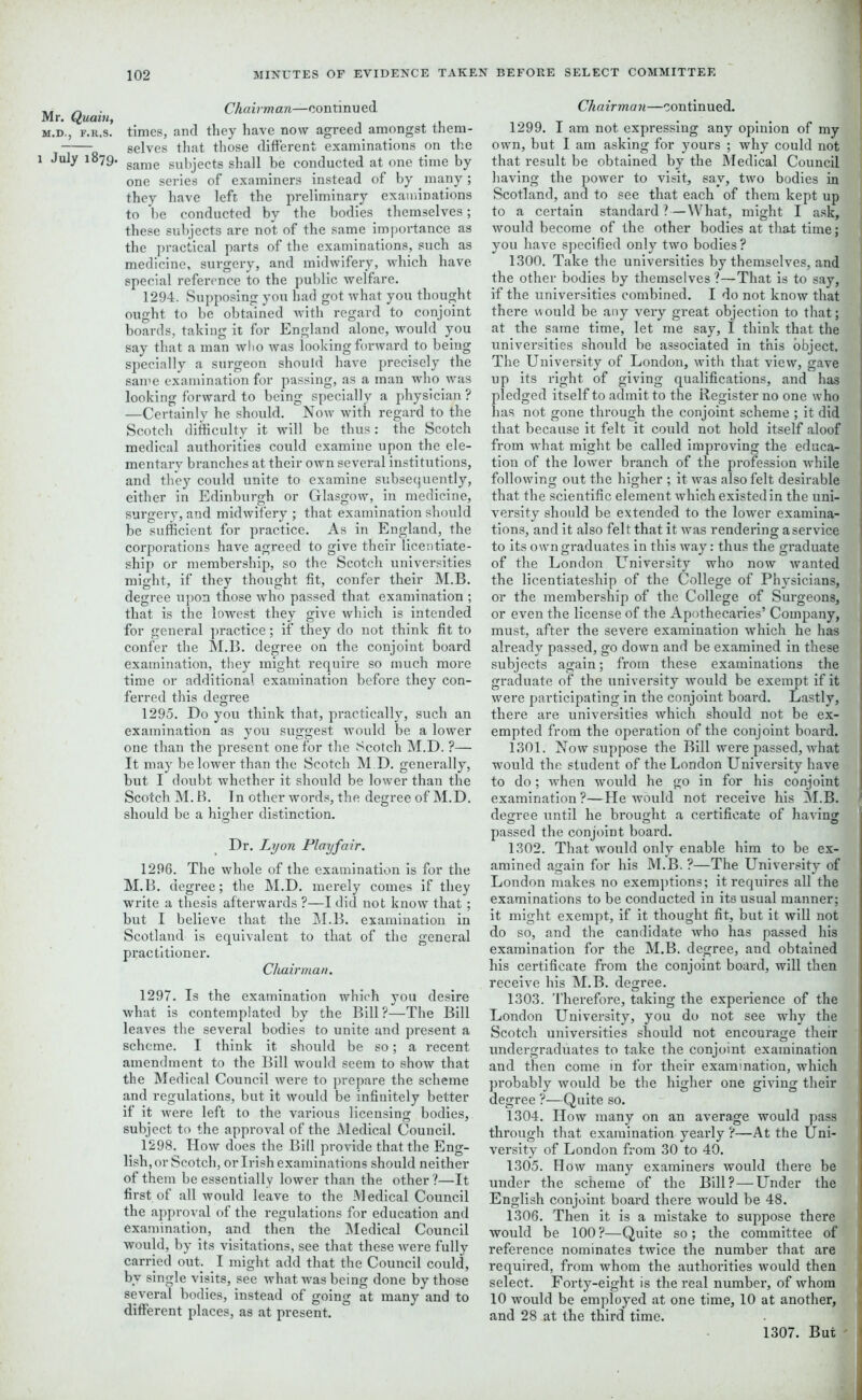 Mr. Quaiu, M.D., F.R.S. 1 July 1879. Chairman—oontinu ed times, and they have now agreed amongst them- selves that those different examinations on the same subjects shall he conducted at one time by one series of examiners instead of by many; they have left the preliminary examinations to he conducted by the bodies themselves; these subjects are not of the same importance as the practical parts of the examinations, such as medicine, surgery, and midwifery, which have, special reference to the public welfare. 1294. Supposing you had got what you thought ought to be obtained with regard to conjoint boards, taking it for England alone, would you say that a man who was looking forward to being specially a surgeon should have precisely the same examination for passing, as a man who was looking forward to being specially a physician? —Certainly he should. Now with regard to the Scotch difficulty it will be thus: the Scotch medical authorities could examine upon the ele- mentary branches at their own several institutions, and they could unite to examine subsequently, either in Edinburgh or Glasgow, in medicine, surgery, and midwifery ; that examination should be sufficient for practice. As in England, the corporations have agreed to give their licentiate- ship or membership, so the Scotch universities might, if they thought fit, confer their M.B. degree upon those who passed that examination ; that is the lowest they give which is intended for general practice; if they do not think fit to confer the M.B. degree on the conjoint board examination, they might require so much more time or additional examination before they con- ferred this degree 1295. Do you think that, practically, such an examination as you suggest would be a lower one than the present one for the Scotch M.D. ?— It may be lower than the Scotch M D. generally, but I doubt whether it should be lower than the Scotch M.B. In other words, the degree of M.D. should be a higher distinction. Dr. Lyon Playfair. 1296. The whole of the examination is for the M.B. degree; the M.D. merely comes if they write a thesis afterwards ?—I did not know that; but I believe that the M.B. examination in Scotland is equivalent to that of the general practitioner. Chairman. 1297. Is the examination which you desire what is contemplated by the Bill?—The Bill leaves the several bodies to unite and present a scheme. I think it should be so; a recent amendment to the Bill would seem to show that the Medical Council were to prepare the scheme and regulations, but it would be infinitely better if it were left to the various licensing bodies, subject to the approval of the Medical Council. 1298. How does the Bill provide that the Eng- lish, or Scotch, or Irish examinations should neither of them be essentially lower than the other?—It first of all would leave to the JM edical Council the approval of the regulations for education and examination, and then the Medical Council would, by its visitations, see that these were fully carried out. I might add that the Council could, by single visits, see what was being done by those several bodies, instead of going at many and to different places, as at present. Chairman—continued. 1299. I am not expressing any opinion of my own, but I am asking for yours ; why could not that result be obtained by the Medical Council having the power to visit, say, two bodies in Scotland, and to see that each of them kept up to a certain standard? — What, might I ask, would become of the other bodies at that time; you have specified only two bodies? 1300. Take the universities by themselves, and the other bodies by themselves?—That is to say, if the universities combined. I do not know that there would be any very great objection to that; at the same time, let me say, I think that the universities should be associated in this object. The University of London, with that view, gave up its right of giving qualifications, and has ledged itself to admit to the Register no one who as not gone through the conjoint scheme ; it did that because it felt it could not hold itself aloof from what might be called improving the educa- tion of the lower branch of the profession while following out the higher ; it was also felt desirable that the scientific element which existed in the uni- versity should be extended to the lower examina- tions, and it also felt that it was rendering aservice to its own graduates in this way: thus the graduate of the London University who now wanted the licentiateship of the College of Physicians, or the membership of the College of Surgeons, or even the license of the Apothecaries’ Company, must, after the severe examination which he has already passed, go down and be examined in these subjects again; from these examinations the graduate of the university would be exempt if it were participating in the conjoint board. Lastly, there are universities which should not be ex- empted from the operation of the conjoint board. 1301. Now suppose the Bill were passed, what would the student of the London University have to do; when would he go in for his conjoint examination ?—He would not receive his M.B. degree until he brought a certificate of having passed the conjoint board. 1302. That would only enable him to be ex- amined again for his M.B. ?—The University of London makes no exemptions; it requires all the examinations to be conducted in its usual manner; it might exempt, if it thought fit, but it will not do so, and the candidate who has passed his examination for the M.B. degree, and obtained his certificate from the conjoint board, will then receive his M.B. degree. 1303. Therefore, taking the experience of the London University, you do not see why the Scotch universities should not encourage their undergraduates to take the conjoint examination and then come in for their examination, which probably would be the higher one giving their degree ?—Quite so. 1304. How many on an average would pass through that examination yearly ?—At the Uni- versity of London from 30 to 40. 1305. How many examiners would there be under the scheme of the Bill? — Under the English conjoint board there would be 48. 1306. Then it is a mistake to suppose there would be 100?—Quite so; the committee of reference nominates twice the number that are required, from whom the authorities would then select. Forty-eight is the real number, of whom 10 would be employed at one time, 10 at another, and 28 at the third time. 1307. But