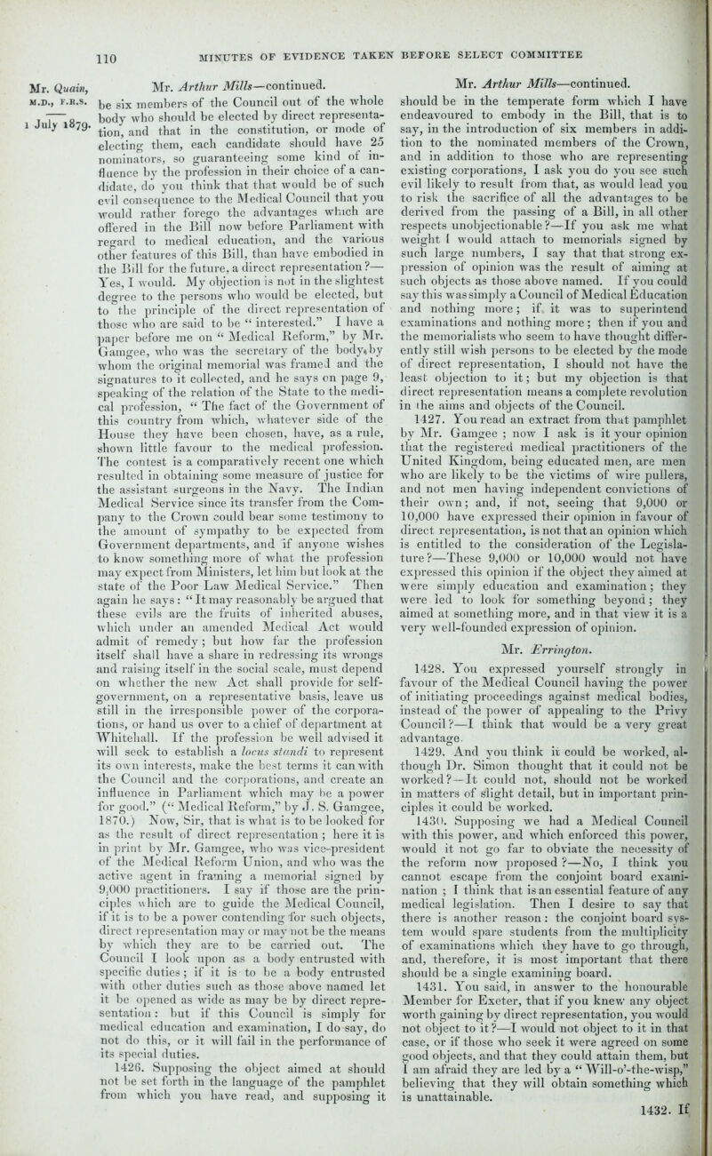 Mr. Quain, M.D., F.R.S. l July 1879. Mr. Arthur Mills—continued, be six members of the Council out of the whole body who should be elected by direct representa- tion, and that in the constitution, or mode of electing them, each candidate should have 25 nominators, so guaranteeing some kind of in- fluence by the profession in their choice of a can- didate, do you think that that would be of such evil consequence to the Medical Council that you would rather forego the advantages which are offered in the Bill now before Parliament with regard to medical education, and the various other features of this Bill, than have embodied in the Bill for the future, a direct representation?— Yes, I would. My objection is not in the slightest degree to the persons who would be elected, but to the principle of the direct representation of those who are said to be “ interested.” I have a paper before me on “ Medical Reform,” by Mr. Gamgee, who was the secretary of the body* by whom the original memorial was framed and the signatures to it collected, and he says on page 9, speaking of the relation of the State to the medi- cal profession, “ The fact of the Government of this country from which, whatever side of the House they have been chosen, have, as a rule, shown little favour to the medical profession. The contest is a comparatively recent one which resulted in obtaining some measure of justice for the assistant surgeons in the Navy. The Indian Medical Service since its transfer from the Com- pany to the Crown could bear some testimony to the amount of sympathy to be expected from Government departments, and if anyone wishes to know something more of what the profession may expect from Ministers, let him but look at the state of the Poor Law Medical Service.” Then again he says : “ It may reasonably be argued that these evils are the fruits of inherited abuses, which under an amended Medical Act would admit of remedy; but how far the profession itself shall have a share in redressing its wrongs and raising itself in the social scale, must depend on whether the new Act shall provide for self- government, on a representative basis, leave us still in the irresponsible power of the corpora- tions, or hand us over to a chief of department at Whitehall. If the profession be well advised it will seek to establish a locus standi to represent its own interests, make the best terms it can with the Council and the corporations, and create an influence in Parliament which may be a power for good.” (“ Medical Reform,” by J. S. Gamgee, 1870.) Now, Sir, that is what is to be looked for as the result of direct representation ; here it is in print by Mr. Gamgee, who was vice-president of the Medical Reform Union, and who was the active agent in framing a memorial signed by 9,000 practitioners. I say if those are the prin- ciples w hich are to guide the Medical Council, if it is to be a power contending for such objects, direct representation may or may not be the means by which they are to be carried out. The Council I look upon as a body entrusted with specific duties; if it is to be a body entrusted with other duties such as those above named let it be opened as wide as may be by direct repre- sentation : but if this Council is simply for medical education and examination, I do say, do not do this, or it will fail in the performance of its special duties. 1426. Supposing the object aimed at should not be set forth in the language of the pamphlet from which you have read, and supposing it Mr. Arthur Mills—continued, should be in the temperate form which I have endeavoured to embody in the Bill, that is to say, in the introduction of six members in addi- tion to the nominated members of the Crown, and in addition to those who are representing existing corporations, I ask you do you see such evil likely to result from that, as would lead you to risk the sacrifice of all the advantages to be derived from the passing of a Bill, in all other respects unobjectionable?—If you ask me what weight 1 would attach to memorials signed by such large numbers, I say that that strong ex- pression of opinion was the result of aiming at such objects as those above named. If you could say this was simply a Council of Medical Education and nothing more; if. it was to superintend examinations and nothing more; then if you and the memorialists who seem to have thought differ- ently still wish persons to be elected by the mode of direct representation, I should not have the least objection to it; but my objection is that direct representation means a complete revolution in 1 he aims and objects of the Council. 1427. You read an extract from that pamphlet by Mr. Gamgee ; now I ask is it your opinion that the registered medical practitioners of the United Kingdom, being educated men, are men who are likely to be the victims of wire pullers, and not men having independent convictions of their own; and, if not, seeing that 9,000 or 10,000 have expressed their opinion in favour of direct representation, is not that an opinion which is entitled to the consideration of the Legisla- ture?—These 9,000 or 10,000 would not have expressed this opinion if the object they aimed at were simply education and examination; they were led to look for something beyond; they aimed at something more, and in that view it is a very well-founded expression of opinion. Mr. Errington. 1428. You expressed yourself strongly in favour of the Medical Council having the power of initiating proceedings against medical bodies, instead of the power of appealing to the Privy Council ?—I think that would be a very great advantage. 1429. And you think it could be worked, al- though Dr. Simon thought that it could not be worked?—It could not, should not be worked in matters of Slight detail, but in important prin- ciples it could be worked. 1430. Supposing we had a Medical Council with this power, and which enforced this power, would it not go far to obviate the necessity of the reform now proposed ?—No, I think you cannot escape from the conjoint board exami- nation ; I think that is an essential feature of any medical legislation. Then I desire to say that there is another reason: the conjoint board sys- tem would spare students from the multiplicity of examinations which they have to go through, and, therefore, it is most important that there should be a single examining board. 1431. You said, in answer to the honourable Member for Exeter, that if you knew any object worth gaining by direct representation, you would not object to it?—I would not object to it in that case, or if those who seek it were agreed on some good objects, and that they could attain them, but 1 am afraid they are led by a “ Will-o’-the-wisp,” believing that they will obtain something which is unattainable. 1432. If