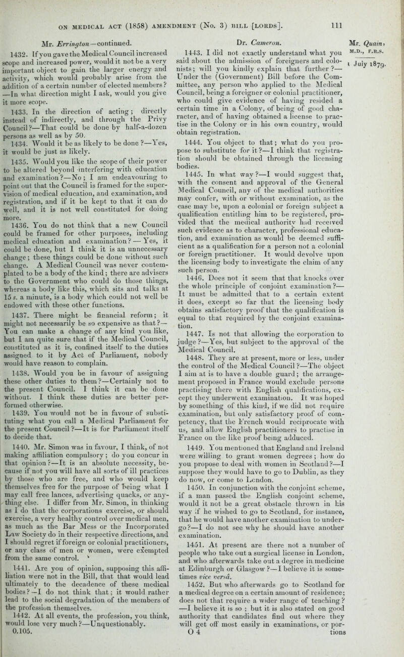 Mr. Errington—continued. 1432. If you gave the Medical Council increased scope and increased power, would it not be a very important object to gain the larger energy and activity, which would probably arise from the addition of a certain number of elected members ? —In what direction might I ask, would you give it more scope. 1433. In the direction of acting; directly instead of indirectly, and through the Privy Council ?—That could be done by half-a-dozen persons as well as by 50. 1434. Would it be as likely to be done ?—Yes, it would be just as likely. 1435. Would you like the scope of their power to be altered beyond interfering with education and examination?—No; I am endeavouring to point out that the Council is framed for the super- vision of medical education, and examination, and registration, and if it be kept to that it can do well, and it is not well constituted for doing more. 1436. You do not think that a new Council could be framed for other purposes, including medical education and examination? — Yes, it could be done, but I think it is an unnecessary change; these things could be done without such change. A Medical Council was never contem- plated to be a body of the kind ; there are advisers to the Government who could do those things, whereas a body like this, which sits and talks at 15 s. a minute, is a body which could not well be endowed with those other functions. 1437. There might be financial reform; it might not necessarily be so expensive as that ?— You can make a change of any kind you like, but I am quite sure that if the Medical Council, constituted as it is, confined itself to the duties assigned to it by Act of Parliament, nobody would have reason to complain. 1438. Would you be in favour of assigning these other duties to them?—Certainly not to the present Council. I think it can be done without. I think these duties are better per- formed otherwise. 1439. You would not be in favour of substi- tuting what you call a Medical Parliament for the present Council ?—It is for Parliament itself to decide that. 1440. Mr. Simon was in favour, I think, of not making affiliation compulsory ; do you concur in that opinion?—It is an absolute necessity, be- cause if not you will have all sorts of ill practices j by those who are free, and who would keep themselves free for the purpose of being what I may call free lances, advertising quacks, or any- thing else. I differ from Mr. Simon, in thinking | as I do that the corporations exercise, or should exercise, a very healthy control over medical men, as much as the Bar Mess or the Incorporated Law Society do in their respective directions, and I should regret if foreign or colonial practitioners, or any class of men or women, were exempted from the same control. k 1441. Are you of opinion, supposing this affi- liation were not in the Bill, that that would lead ultimately to the decadence of these medical bodies?—I do not think that; it would rather lead to the social degradation of the members of the profession themselves. 1442. At all events, the profession, you think, would lose very much?—Unquestionably. 0.105. Dr. Cameron. 1443. I did not exactly understand what you said about the admission of foreigners and colo- nists; will you kindly explain that further?— Under the (Government) Bill before the Com- mittee, any person who applied to the Medical Council, being a foreigner or colonial practitioner, who could give evidence of having resided a certain time in a Colony, of being of good cha- racter, and of having obtained a license to prac~ tise in the Colony or in his own country, would obtain registration. 1444. You object to that; what do you pro- pose to substitute for it ?—I think that registra- tion should be obtained through the licensing bodies. 1445. In what way ?—I would suggest that, with the consent and approval of the General Medical Council, any of the medical authorities may confer, with or without examination, as the case may be, upon a colonial or foreign subject a qualification entitling him to be registered, pro- vided that the medical authority had received such evidence as to character, professional educa- tion, and examination as would be deemed suffi- cient as a qualification for a person not a colonial or foreign practitioner. It would devolve upon the licensing body to investigate the claim of any such person. 1446. Does not it seem that that knocks over the whole principle of conjoint examination ?— It must be admitted that to a certain extent it does, except so far that the licensing body obtains satisfactory proof that the qualification is equal to that required by the conjoint examina- tion. 1447. Is not that allowing the corporation to judge ?—Yes, but subject to the approval of the Medical Council. 1448. They are at present, more or less, under the control of the Medical Council ?—The object I aim at is to have a double guard; the arrange- ment proposed in France would exclude persons practising there with English qualifications, ex- cept they underwent examination. It was hoped by something of this kind, if we did not require examination, but only satisfactory proof of com- petency, that the French would reciprocate with us, and allow English practitioners to practise in France on the like proof being adduced. 1449. You mentioned that England and Ireland were willing to grant women degrees; how do you propose to deal with women in Scotland?—I suppose they would have to go to Dublin, as they do now, or come to London. 1450. In conjunction with the conjoint scheme, if a man passed the English conjoint scheme, would it not be a great obstacle thrown in his way if he wished to go to Scotland, for instance, that he would have another examination to under- go ?—I do not see why he should have another examination. 1451. At present are there not a number of people who take out a surgical license in London, and who afterwards take out a degree in medicine at Edinburgh or Glasgow ?—I believe it is some- times vice versa. 1452. But who afterwards go to Scotland for a medical degree on a certain amount of residence; does not that require a wider range of teaching ? —I believe it is so ; but it is also stated on good authority that candidates find out where they will get off most easily in examinations, or por- O 4 tions Mr. Quain, M.D., F.R.S.