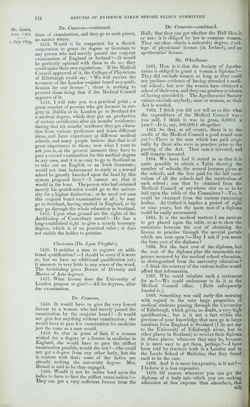 M.l)., r.R.S. i July 1879. 112 MINUTES OF EVIDENCE TAKEN Dr. Cameron—continued, tions of examination, and they go to such places, no matter where. 1453. Would it be competent for a Scotch corporation to grant its degree or licentiate to any person who had merely passed the conjoint examination of England or Ireland ?—It would be perfectly optional with them to do so; they could make their own regulations. If the Medical Council approved of it, the College of Physicians of Edinburgh could say, “ We will receive the testamur of the London conjoint board as a quali- fication for our license ”; there is nothing to prevent them doing that if the Medical Council approve of it. 1454. I will take you to a practical point; a great number of persons who get licenses in sur- gery in Dublin or in London go to Scotland for a medical degree, which they get on production of certain certificates after six months’ residence; during that six months’ residence they get educa- tion from various professors and learn different ideas, and have experience at different medical schools, and many people believe that that is of great importance to them; now what I want to ask you is, at the present moment they have to pass a second examination for this medical degree in any case, and it is as easy to go to Scotland as to take out an English or an Irish licentiate; would not that inducement to study at a second school be greatly knocked upon the head by this system proposed here ?—I cannot see that it would in the least. The person who had obtained merely his qualification would go to the univer- sity for a higher distinction ; or he need not pass this conjoint board examination at all; he may go to Scotland, having studied in England, or he may go through the whole education in Scotland. 1455. Upon what ground are the rights of the Archbishop of Canterbury saved?—He has a long-established right to give a merely honorary degree, which is of no practical value; it does not entitle the holder to practise. Chairman (Dr. Lyon Playfair). 1456. It entitles a man to register on addi- tional qualification ? —I should be soi-ry if it were so, but we have no additional qualification yet; it amounts to very little in any sense of the word. The Archbishop gives Doctor of Divinity and Master of Arts degrees. 1457. What license does the University of London propose to give?—All its degrees, after due examination. Dr. Cameron. 1458. It would have to give the very lowest license to a woman who had merely passed the examination by the conjoint board ?—It would not give her anything without examination ; she would have to pass her examination for medicine just the same as a man would. 1459. So that in point of fact, if a woman wished for a degree or a license in medicine in England, she would have to pass the stiffest examination possible, would she not ?—She could not get a degree from any other body, but she is content Avith that; some of the ladies are already seeking the university degree. Mrs. Besant is said to be thus engaged. 1460. Would it not be rather hard upon the ladies to have to face the stiffest examination ?— They can get a very sufficient license from the BEFORE SELECT COMMITTEE Dr. Cameron—continued. Hall; that they can get Avhether the Hall likes it 1 or not: it is obliged by law to examine Avomen. They can thus obtain a university degree, a'col- lege of physicians’ license (in Ireland), and an apothecaries’ license. Mr. Wheelhouse. 1461. How is it that the Society of Apothe- ■, caries is obliged to grant a Avoman a diploma ?— J They did exclude Avomen so long as they could not produce evidence of having attended a medi- cal school; but now the Avomen have obtained a school of their own, and they can produce evidence ' of having attended it. The Apothecaries’Society £ cannot exclude anybody, man or woman, as their Act is Avorded. 1462. I think you did not tell us en bloc Avhat the expenditure of the Medical Council was ; you said, I think it was in gross, 6,0001. a year?—It is, say, 109,000 l. altogether. 1463. So that, at all events, there is to the credit of the Medical Council a good round sum yet?—There is the sum which Avas paid origi- ft nally by those who were in practice prior to the passing of the Act. That sum is invested, and still remains invested. 1464. We have had it stated to us that it is quite possible to obtain a Table showing the number of schools, the several lectures given at the schools, and the fees paid for the full curri- ’ culum of all the schools and the curriculum of each school; can that be obtained from the Medical Council or anyAvhere else so as to be laid upon the table of the Committee ?—Yes, it could be obtained from the various examining bodies. At Oxford it implies a period of eight or nine years, but the mere cost of a diploma could be easily ascertained. 1465. It is the medical matters I am anxicus to get placed upon the table, so as to show the variations between the cost of obtaining the license to practise through the several portals Avhich are now open ?—May I ask if you mean the bare cost of the diploma ? 1466. Not the bare cost of the diploma, but the cost of the diploma plus the reasonable ex- penses incurred by the medical school education, as distinguished from the university education ? —I think the courtesy of the various bodies would afford that information. 1467. Who could tabulate such a statement for us?—We could endeavour to do it at the Medical Council office. (Table subsequently handed in.) 1468. Something Avas said early this morning with regard to the very large proportion of medical students passing through the University of Edinburgh, which gives, no doubt, a very high qualification; but is it not a fact within the province of your knowledge that men go in large numbers from England to Scotland (I do not say to the University of Edinburgh alone, but to other places in Scotland) to receive their diploma in those places, whatever they may be, because it is more easy to get them, perhaps ?—I have been told by teachers both in a London and in the Leeds School of Medicine, that they found such to be the case. 1469. And it is more inexpensive, is it not?—■ I believe it is less expensive. 1470. Of course, wherever you can get the diploma of a body into which you are seeking admission at less expense than elsewhere, that will