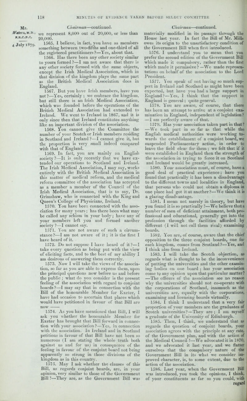 Mr. Chairman—continued. Waters, m.d . we represent 8,000 out of 20,000, or less than *-R-c-p-F- 20,000. 4 July 1879. 1565. I believe, in fact, you have as members 3 something between two-fifths and one-third of all the registered practitioners?—Yes, about that. 1566. Has there been any other society similar to yours formed ?—I am not aware that there is any other society formed with the same objects, except the Irish Medical Association, which in that division of the kingdom plays the same part as the British Medical Association does in England. 1567. But you have Irish members, have you not ?—Yes, certainly ; we embrace the kingdom, but still there is an Irish Medical Association, which was founded before the operations of the British Medical Association had extended to Ireland. AVe went to Irelaud in 1867, and it is only since then that Ireland constitutes anything like an important division of the association. 1568. You cannot give the Committee the number of your Scotch or Irish members residing in Scotland and Ireland ?—I cannot give it, but the proportion is very small indeed compared with that of England. 1569. In fact, you are mainly an English society ?—It is only recently that we have ex- tended our operations to Scotland and Ireland. The Irish Medical Association, I may say, works entirely with the British Medical Association in this matter of medical reform, and the medical reform committee of the association has accepted as a member a member of the Council of the Irish Medical Association, that is to say. Dr. Grimshaw, who is connected with the King and Queen’s College of Physicians, Ireland. 1570. You have been connected with the asso- ciation for many years; has there been what may be called any schism in your body; have any of your members left you and formed another society ?—I cannot say. 1571. You are not aware of such a circum- stance ?—I am not aware of it; it is the first I have heard of it. 1572. Do not suppose I have heard of it ?—I take every question as being put with the view of eliciting facts, and to the best of my ability I am desirous of answering them correctly. 1573. Now I will take the views of the associa- tion, so far as you are able to express them, upon the principal questions now before us and before the public ; what do you consider is the present feeling of the association -with regard to conjoint boards ?—I may say that in connection with the Bill of the honourable Member for Exeter, I have had occasion to ascertain that places which would have petitioned in favour of that Bill are now 1574. As you have mentioned that Bill, I will ask you whether the honourable Member for Exeter has brought that Bill forward in connec- tion with your association ?—Yes, in connection with the association. In Ireland and in Scotland petitions in favour of that Bill have not been so numerous (I am stating the whole truth both against us and for us) in consequence of the feeling in favour of the conjoint board not being apparently so strong in those divisions of the kingdom as in this country. 1575. May I ask whether the clauses of this Bill, as regards conjoint boards, are, in your opinion, very similar to those of the Government Bill ?—They are, as the Government Bill was Chairman—continued. materially modified in its passage through the House last year. In fact the Bill of Mr. Mills owes its origin to the unsatisfactory condition of the Government Bill when first introduced. 1576. I understand you to mean that you prefer the second edition of the Government Bill which made it compulsory, rather than the first which made it permissive ? —We made represen- tations on behalf of the association to the Lord President. 1577. You speak of not having so much sup- port in Ireland and Scotland as might have been expected, but have you had a large support in England?—Yes, I think that the support in England is general; quite general. 1578. You are aware, of course, that there has been an attempt to arrive at a conjoint exa- mination in England, independent of legislation? —I am perfectly aware of that. 1579. Has your association taken part in that? —We took part in so far as that while the English medical authorities were working to- wards the establishment of a conjoint board, we suspended Parliamentary action, in order to leave the field clear for them ; we felt that if it were established in England then the strength of the association in trying to force it on Scotland and Ireland would be greatly increased. 1580. Your association must, of course, have a good deal of practical experience: have you found that practically it has been a disadvantage to the different towns and localities in England, that persons who could not obtain a diploma in one place had got it at another ?—We think it is a glaring disadvantage. 1581. I mean not merely in theory, but have you found it is so practically ?—We believe that a number of men of deficient attainment, both pro- fessional and educational, generally get into the profession through the facilities afforded by different (I will not call them rival) examining boards. 1582. You are, of course, aware that the chief opposition to the three conjoint boards, one for each kingdom, comes from Scotland?—Yes, and I think also from Ireland. 1583. I will take the Scotch objection, as regards what is thought to be the inconvenience of putting the universities and the other examin- ing bodies on one board ; has your association come to any opinion upon that particular matter? —The officers of the association see no reason why the universities should not co-operate with the corporations of Scotland, inasmuch as the universities are, equally with the corporations, examining and licensing boards virtually. 1584. I think I understand that a very fair proportion of your members are the graduates of Scotch universities?—They are ; I am myself a graduate of the University of Edinburgh. 1585. Then, l think, we understand that as regards the question of conjoint boards, your association agrees with the principle at any rate, of the Government plan, and with the action of the Medical Council t—We advocated it in 1870, and we advocated it last year, and we flatter ourselves that the compulsoiy nature of the Government Bill in its what we consider im- proved character, is, to some extent, due to the action of the association. 1586. Last year, when the Government Bill was introduced, you took the opinions, I think, of your constituents as far as you could, with regard