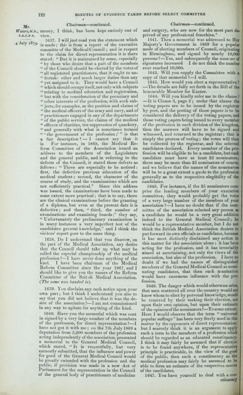 Mr. Chairman—continued. Waters, m.d., money, I think, has been kept entirely out of f.r.c.p.e. view. ——• 1637. I will just read you the statement which 4 1 79* i8 made; this is from a report of the executive committe of the Medical Council; and in respect to the claim for direct representation it is there stated: “ But it is maintained by some, especially “ by those who desire that a part of the members “ of the Council should be elected by the votes of “ all registered practitioners, that it ought to un- “ dertake other and much larger duties than any “ yet assigned to it. They would have a Council “ which should occupy it self, not only with subjects “ relating to medical education and registration, “ but with the consideration of the pecuniary and “ other interests of the profession, with such sub- jects, for examples, as the position and claims of “ the medical officers of the army and navy, and of “ practitioners engaged in any of the departments “ of the public service, the claims of the medical “ officers of charities, the suppression of quackery, “ and generally with what is sometimes termed “ ‘ the government of the profession” is that a fair description ? — I cannot say that it is. For instance, in 1869, the Medical Re- form Committee of the Association issued an address to the members of the Legislature and the general public, and in referring to the defects of the Council, it stated those defects as follows : “ Three are especially to be noticed: first, the defective previous education of the medical student; second, the character of the course of study, and the examinations which are not sufficiently practical.” Since this address was issued, the examinations have been made to some extent more practical; that is to say, there are the clinical examinations before the granting of a diploma, but even at the present date it is defective; and then, “ third, the number of examinations and examining boardsthey say, “ Unfortunately the preliminary examination is in many instances a very imperfect test of the candidates general knowledge,” and I think the visitors’ report goes to the same thing. 1638. Do I understand that you disavow, on the part of the Medical Association, any desire that the Council should take up what may be called the especial championship of the medical profession ?—I have never done anything of the kind. I have been chairman of the Medical Reform Committee since the year 1867, and I should like to give you the names of the Reform Committee of the British Medical Association. {The same was handed in). 1639. You disclaim any such notice upon your own part; but 1 think I understand you also to say that you did not believe that it was the de- sire of the association ?—I am not commissioned in any way to agitate for anything of the kind. 1640. Have you the memorial which was sent in signed by a very large number of the members of the professson, for direct representation ?—I have not got it with me ; on the 7th July 1869 a deputation from 5,200 members of the profession acting independently of the association, presented a memorial to the General Medical Council, which stated, “ It is respectfully, but very earnestly submitted, that the influence and power for good of the General Medical Council would be greatly extended with the profession and the public, if provision was made in a new Act of Parliament for the representation in the Council of the general body of practitioners of medicine Chairman—continued. and surgery, who are now for the most part de- prived of any professional franchise.'* 1641. Then a memorial was addressed to Her Majesty’s Government in 1869 for a popular mode of electing members of Council, originating in Birmingham, and signed by nearly 10,000 persons?—Yes, and subsequently the number of signatures increased I do not think the number ever reached 10,000. 1642. Will you supply the Committee with a copy of that memorial'!—I will. 1643. How would you elect a representative ? —The details are fully set forth in the Bill of the honourable Member for Exeter. 1644. Will you kindly refer me to the clause? —It is Clause 3, page 2 ; under that clause the voting papers are to be issued by the registrar by post, and the posting of those papers is to be considered the delivery of the voting papers, and those voting papers being issued to every member of the profession in each division of the kingdom, then the answers will have to be signed and witnessed, and returned to the registrar; that is simply the process of voting; the votes will then be collected by the registrar, and the selected candidates declared. Every member of the pro- fession will be eligible to be a candidate, but each candidate must have at least 25 nominators; there may be more than 25 nominators of course, and we believe that the names of the nominators will be to a great extent a guide to the profession generally as to the respective elegibility of the candidates. 1645. For instance, if the 25 nominators com- prise the leading members of your executive committee, they would probably get the votes of a very large number of the members of your association ?—I have no doubt that if the com- mittee of the association selected any person as a candidate he would be a very great addition indeed to the General Medical Council; he would be a representative member, but I do not think the British Medical Association desires to put forward its own officials as candidates, because it has most distinctly disclaimed any action in this matter for the association alone ; it has been acting for the profession, and it has invariably aimed at ascertaining, not only the views of the association, but also of the profession. I have no doubt if we had the names of distinguished members of the General Medical Council as nomi- nating candidates, that then such nomination would have enormous influence with the pro- fession. 1646. The danger which would otherwise arise, that men scattered all over the country would not know whom to elect by personal knowledge, would be removed by their making their election, not upon their own opinion, but upon their estimate of the opinion of the nominators ?—To some extent. Here I would observe that the term “ universal popular suffrage” has been very freely used in this matter by the opponents of direct representation; but I scarcely think it is an argument to apply such a term to the members of a profession which should be regarded as an educated constituency. I think it may fairly be assumed that if election is to be found anywhere, if the representative principle is practicable, in the view of the good of the public, then such a constituency as the medical profession may fairly be assumed to be able to form an estimate of the respective merits of the candidates. 1647. You have yourself to deal with a con- stituency