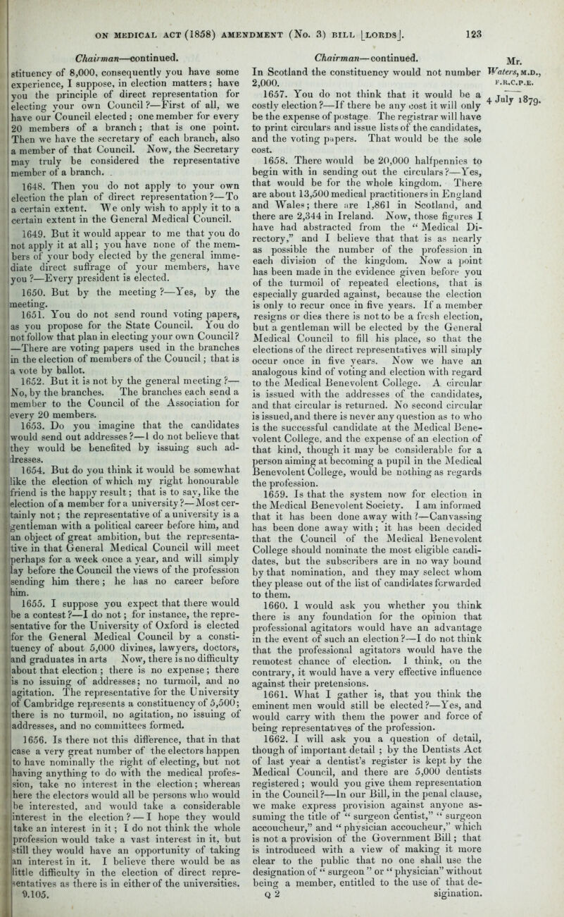 Chairman—continued. stituency of 8,000, consequently you have some experience, I suppose, in election matters; have you the principle of direct representation for electing your own Council ?—First of all, we have our Council elected ? one member for every 20 members of a branch; that is one point. Then we have the secretary of each branch, also a member of that Council. Now, the Secretary may truly be considered the representative member of a branch. . 1648. Then you do not apply to your own election the plan of direct representation ?—To a certain extent. W e only wish to apply it to a ] certain extent in the General Medical Council. 1649. But it would appear to me that you do not apply it at all; you have none of the mem- , hers of your body elected by the general imme- diate direct suffrage of your members, have you ?—Every president is elected. 1650. But by the meeting ?—Yes, by the f meeting. j 1651. You do not send round voting papers, as you propose for the State Council. You do mot follow that plan in electing your own Council? —There are voting papers used in the branches in the election of members of the Council; that is a vote by ballot. 1652. But it is not by the general meeting ?— No, by the branches. The branches each send a member to the Council of the Association for i every 20 members. i 1653. Do you imagine that the candidates would send out addresses?—1 do not believe that they would be benefited by issuing such ad- dresses. ; 1654. But do you think it would be somewhat like the election of which my right honourable Ifriend is the happy result; that is to say, like the (election of a member fora university?—Most cer- tainly not; the representative of a university is a (gentleman with a political career before him, and an object of great ambition, but the representa- tive in that General Medical Council will meet perhaps for a week once a year, and will simply lay before the Council the views of the profession Isending him there; he has no career before him. 1655. I suppose you expect that there would Ibe a contest ?—I do not; for instance, the repre- sentative for the University of Oxford is elected (for the General Medical Council by a consti- tuency of about 5,000 divines, lawyers, doctors, and graduates in arts Now, there is no difficulty about that election; there is no expense; there is no issuing of addresses; no turmoil, and no agitation. The representative for the University of Cambridge represents a constituency of 5,500; there is no turmoil, no agitation, no issuing of addresses, and no committees formed. I 1656. Is there not this difference, that in that case a very great number of the electors happen to have nominally the right of electing, but not having anything to do with the medical profes- sion, take no interest in the election; whereas here the electors would all be persons who would be interested, and would take a considerable interest in the election ? — I hope they would take an interest in it; I do not think the whole profession would take a vast interest in it, but still they would have an opportunity of taking an interest in it. I believe there would be as little difficulty in the election of direct repre- sentatives as there is in either of the universities. 9.105. Chairman—continued. jyj;n In Scotland the constituency would not number Waters, m.d., 2,000. F.R.C.P.E. 1657. You do not think that it would be a juJY^g- costly election?—If there be any cost it will only + ^ be the expense of postage. The registrar will have to print circulars and issue lists of the candidates, and the voting papers. That would be the sole cost. 1658. There would be 20,000 halfpennies to begin with in sending out the circulars?—Yes, that would be for the whole kingdom. There are about 13,500 medical practitioners in England and Wales; there are 1,861 in Scotland, and there are 2,344 in Ireland. Now, those figures I have had abstracted from the “ Medical Di- rectory,” and I believe that that is as nearly as possible the number of the profession in each division of the kingdom. Now a point has been made in the evidence given before you of the turmoil of repeated elections, that is especially guarded against, because the election is only to recur once in five years. If a member resigns or dies there is not to be a fresh election, but a gentleman will be elected by the General Medical Council to fill his place, so that the elections of the direct representatives will simply occur once in five years. Now we have an analogous kind of voting and election with regard to the Medical Benevolent College. A circular is issued with the addresses of the candidates, and that circular is returned. No second circular is issued, and there is never any question as to who is the successful candidate at the Medical Bene- volent College, and the expense of an election of that kind, though it may be considerable for a person aiming at becoming a pupil in the Medical Benevolent College, would be nothing as regards the profession. 1659. Is that the system now for election in the Medical Benevolent Society. I am informed that it has been done away with ?—Canvassing has been done away with; it has been decided that the Council of the Medical Benevolent College should nominate the most eligible candi- dates, but the subscribers are in no way bound by that nomination, and they may select whom they please out of the list of candidates forwarded to them. 1660. 1 would ask you whether you think there is any foundation for the opinion that professional agitators would have an advantage in the event of such an election ?—I do not think that the professional agitators would have the remotest chance of election. 1 think, on the contrary, it would have a very effective influence against their pretensions. 1661. What I gather is, that you think the eminent men would still be elected?—Yes, and would carry with them the power and force of being representatives of the profession. 1662. I will ask you a question of detail, though of important detail ; by the Dentists Act of last year a dentist’s register is kept by the Medical Council, and there are 5,000 dentists registered ; would you give them representation in the Council ?—In our Bill, in the penal clause, we make express provision against anyone as- suming the title of “ surgeon dentist,” “ surgeon accoucheur,” and “ physician accoucheur,” which is not a provision of the Government Bill; that is introduced with a view of making it more clear to the public that no one shall use the designation of “ surgeon ” or “ physician” without being a member, entitled to the use of that de- q 2 sigination.